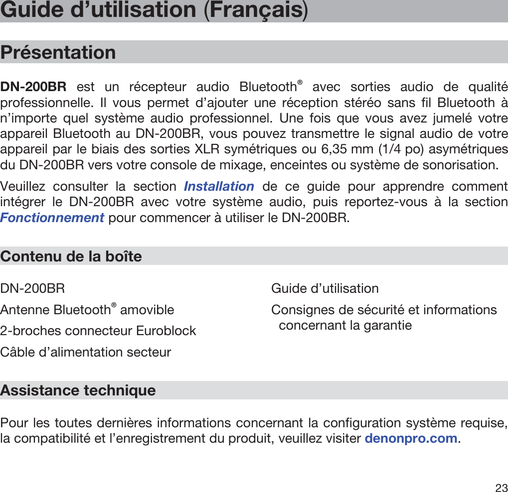  23   Guide d’utilisation (Français)  Présentation  DN-200BR  est un récepteur audio Bluetooth® avec sorties audio de qualité professionnelle. Il vous permet d’ajouter une réception stéréo sans fil Bluetooth à n’importe quel système audio professionnel. Une fois que vous avez jumelé votre appareil Bluetooth au DN-200BR, vous pouvez transmettre le signal audio de votre appareil par le biais des sorties XLR symétriques ou 6,35 mm (1/4 po) asymétriques du DN-200BR vers votre console de mixage, enceintes ou système de sonorisation. Veuillez consulter la section Installation  de ce guide pour apprendre comment intégrer le DN-200BR avec votre système audio, puis reportez-vous à la section Fonctionnement pour commencer à utiliser le DN-200BR.  Contenu de la boîte  DN-200BR Antenne Bluetooth® amovible 2-broches connecteur Euroblock Câble d’alimentation secteur Guide d’utilisation Consignes de sécurité et informations   concernant la garantie  Assistance technique  Pour les toutes dernières informations concernant la configuration système requise, la compatibilité et l’enregistrement du produit, veuillez visiter denonpro.com. 