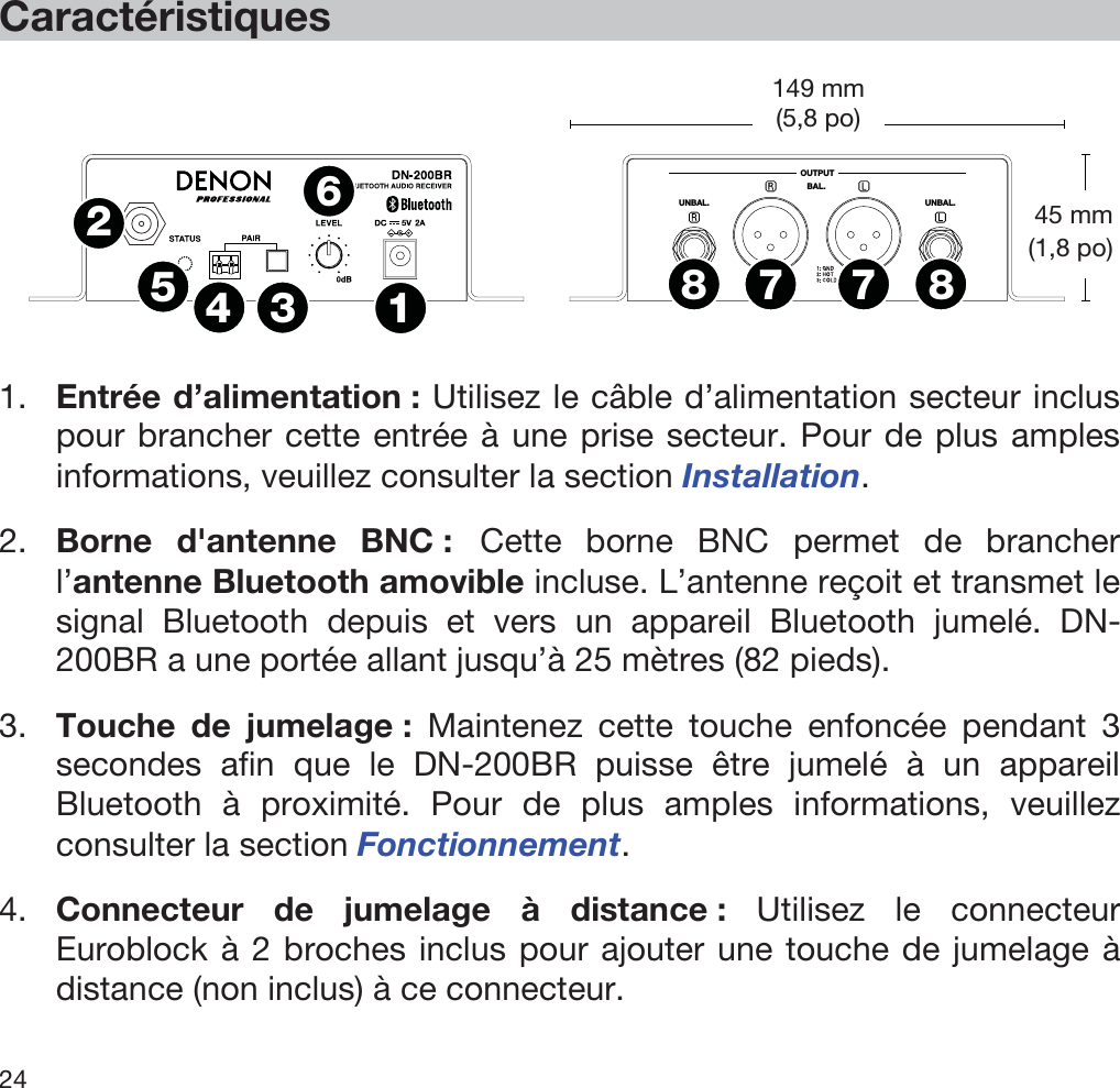  24   Caractéristiques   OUTPUTUNBAL.UNBAL.BAL.1234567788  1. Entrée d’alimentation : Utilisez le câble d’alimentation secteur inclus pour brancher cette entrée à une prise secteur. Pour de plus amples informations, veuillez consulter la section Installation. 2. Borne d&apos;antenne BNC : Cette borne BNC permet de brancher l’antenne Bluetooth amovible incluse. L’antenne reçoit et transmet le signal Bluetooth depuis et vers un appareil Bluetooth jumelé. DN-200BR a une portée allant jusqu’à 25 mètres (82 pieds). 3. Touche de jumelage : Maintenez cette touche enfoncée pendant 3 secondes afin que le DN-200BR puisse être jumelé à un appareil Bluetooth à proximité. Pour de plus amples informations, veuillez consulter la section Fonctionnement.  4. Connecteur de jumelage à distance : Utilisez le connecteur Euroblock à 2 broches inclus pour ajouter une touche de jumelage à distance (non inclus) à ce connecteur. 45 mm (1,8 po) 149 mm(5,8 po) 