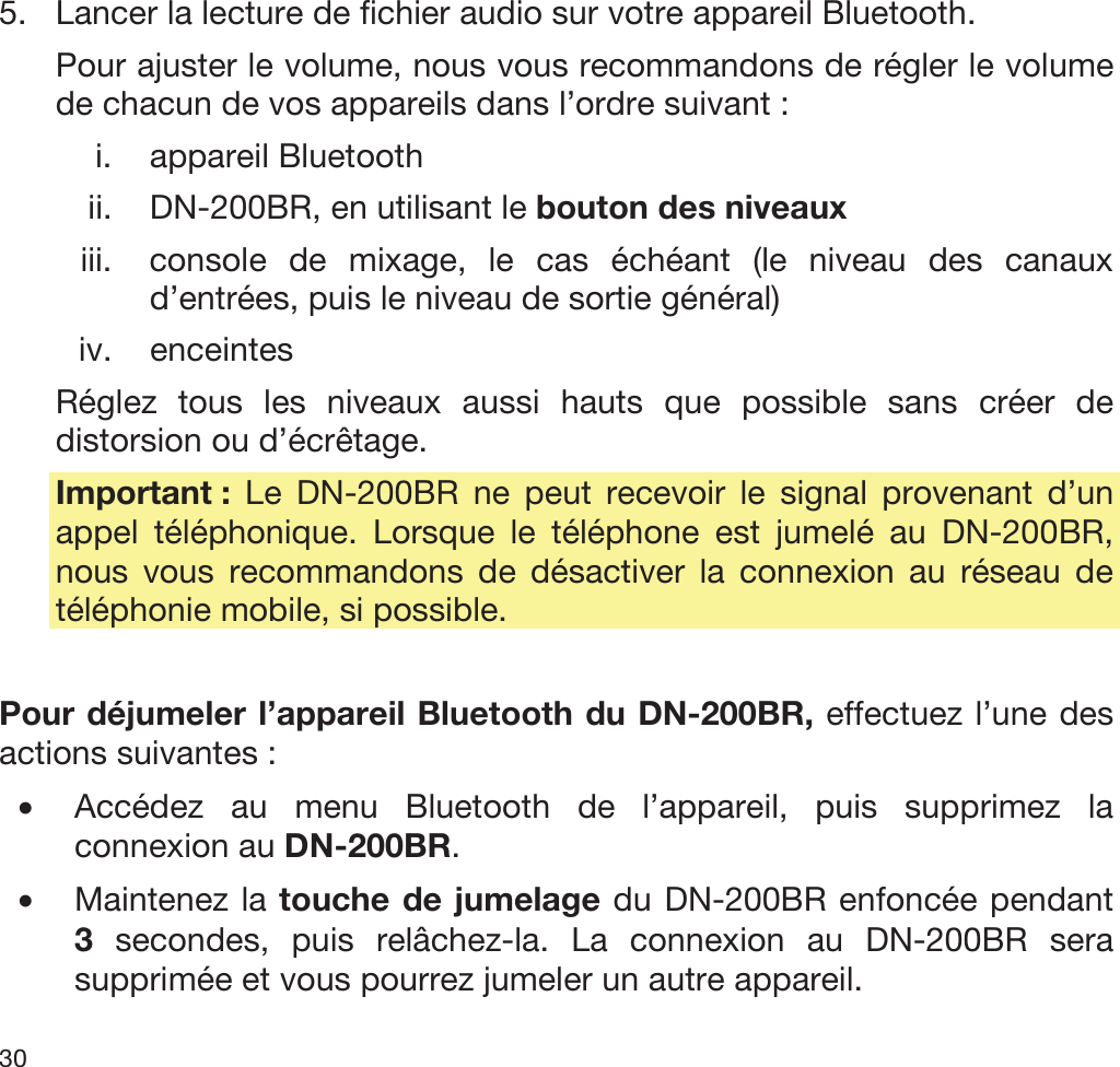  30   5. Lancer la lecture de fichier audio sur votre appareil Bluetooth.  Pour ajuster le volume, nous vous recommandons de régler le volume de chacun de vos appareils dans l’ordre suivant : i. appareil Bluetooth ii. DN-200BR, en utilisant le bouton des niveaux iii. console de mixage, le cas échéant (le niveau des canaux d’entrées, puis le niveau de sortie général) iv. enceintes Réglez tous les niveaux aussi hauts que possible sans créer de distorsion ou d’écrêtage. Important :  Le DN-200BR ne peut recevoir le signal provenant d’un appel téléphonique. Lorsque le téléphone est jumelé au DN-200BR, nous vous recommandons de désactiver la connexion au réseau de téléphonie mobile, si possible.  Pour déjumeler l’appareil Bluetooth du DN-200BR, effectuez l’une des actions suivantes : •Accédez au menu Bluetooth de l’appareil, puis supprimez la connexion au DN-200BR. •Maintenez la touche de jumelage du DN-200BR enfoncée pendant 3 secondes, puis relâchez-la. La connexion au DN-200BR sera supprimée et vous pourrez jumeler un autre appareil. 