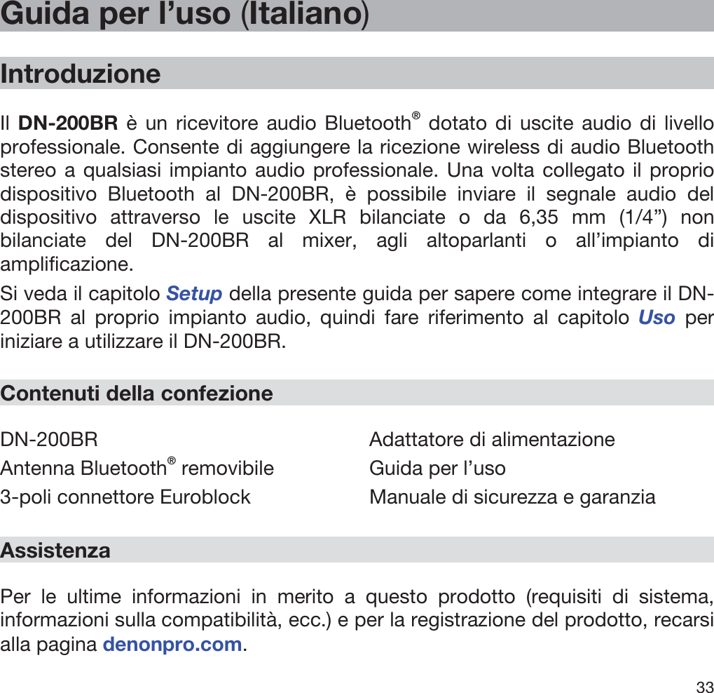  33   Guida per l’uso (Italiano)  Introduzione  Il DN-200BR è un ricevitore audio Bluetooth® dotato di uscite audio di livello professionale. Consente di aggiungere la ricezione wireless di audio Bluetooth stereo a qualsiasi impianto audio professionale. Una volta collegato il proprio dispositivo Bluetooth al DN-200BR, è possibile inviare il segnale audio del dispositivo attraverso le uscite XLR bilanciate o da 6,35 mm (1/4”) non bilanciate del DN-200BR al mixer, agli altoparlanti o all’impianto di amplificazione. Si veda il capitolo Setup della presente guida per sapere come integrare il DN-200BR al proprio impianto audio, quindi fare riferimento al capitolo Uso per iniziare a utilizzare il DN-200BR.  Contenuti della confezione  DN-200BR Antenna Bluetooth® removibile 3-poli connettore Euroblock Adattatore di alimentazione Guida per l’uso Manuale di sicurezza e garanzia  Assistenza  Per le ultime informazioni in merito a questo prodotto (requisiti di sistema, informazioni sulla compatibilità, ecc.) e per la registrazione del prodotto, recarsi alla pagina denonpro.com. 