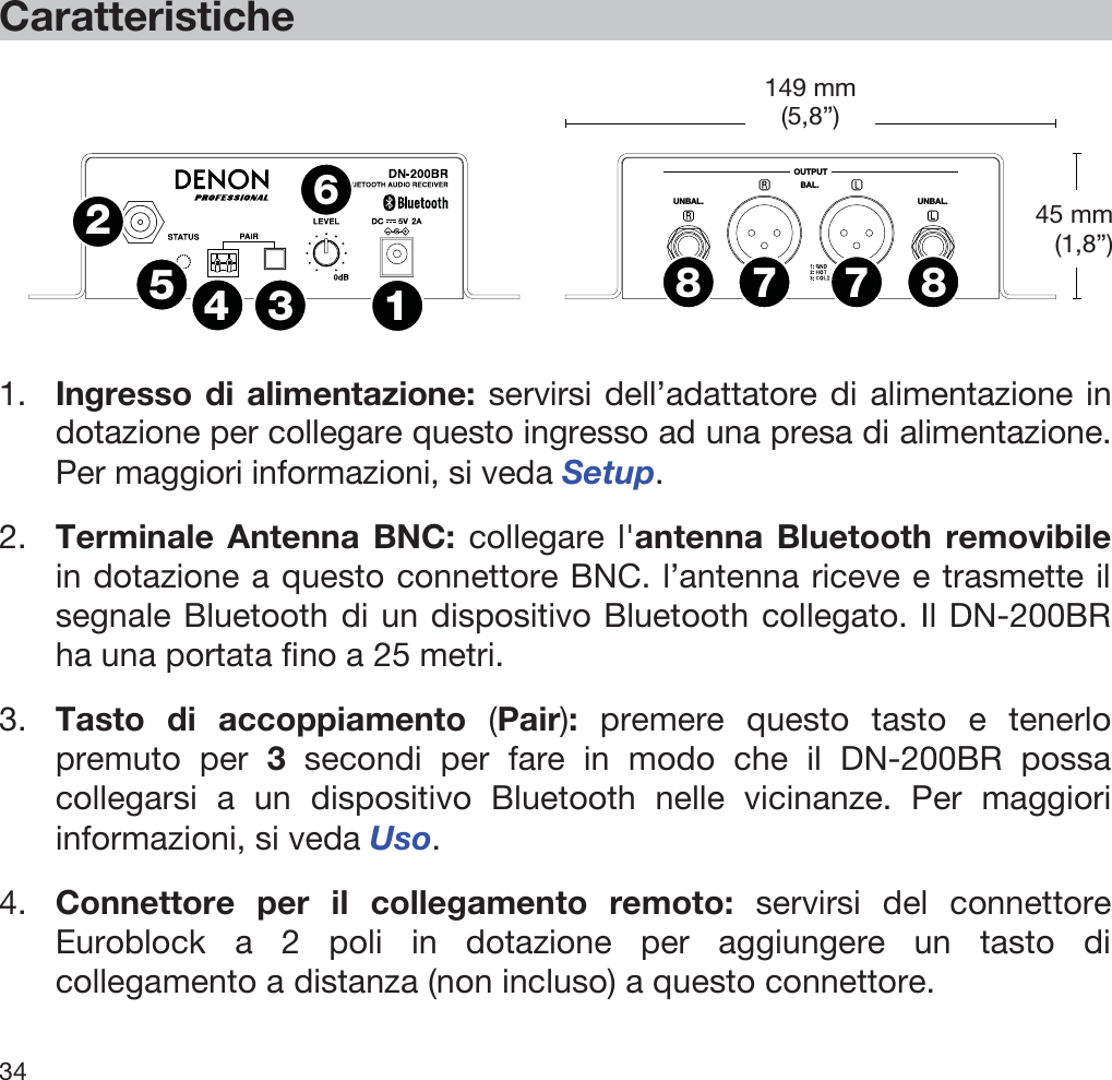  34   Caratteristiche   OUTPUTUNBAL.UNBAL.BAL.1234567788  1. Ingresso di alimentazione: servirsi dell’adattatore di alimentazione in dotazione per collegare questo ingresso ad una presa di alimentazione. Per maggiori informazioni, si veda Setup. 2. Terminale Antenna BNC: collegare l&apos;antenna Bluetooth removibile in dotazione a questo connettore BNC. l’antenna riceve e trasmette il segnale Bluetooth di un dispositivo Bluetooth collegato. Il DN-200BR ha una portata fino a 25 metri. 3. Tasto di accoppiamento (Pair): premere questo tasto e tenerlo premuto per 3 secondi per fare in modo che il DN-200BR possa collegarsi a un dispositivo Bluetooth nelle vicinanze. Per maggiori informazioni, si veda Uso. 4. Connettore per il collegamento remoto: servirsi del connettore Euroblock a 2 poli in dotazione per aggiungere un tasto di collegamento a distanza (non incluso) a questo connettore. 45 mm (1,8”) 149 mm(5,8”) 