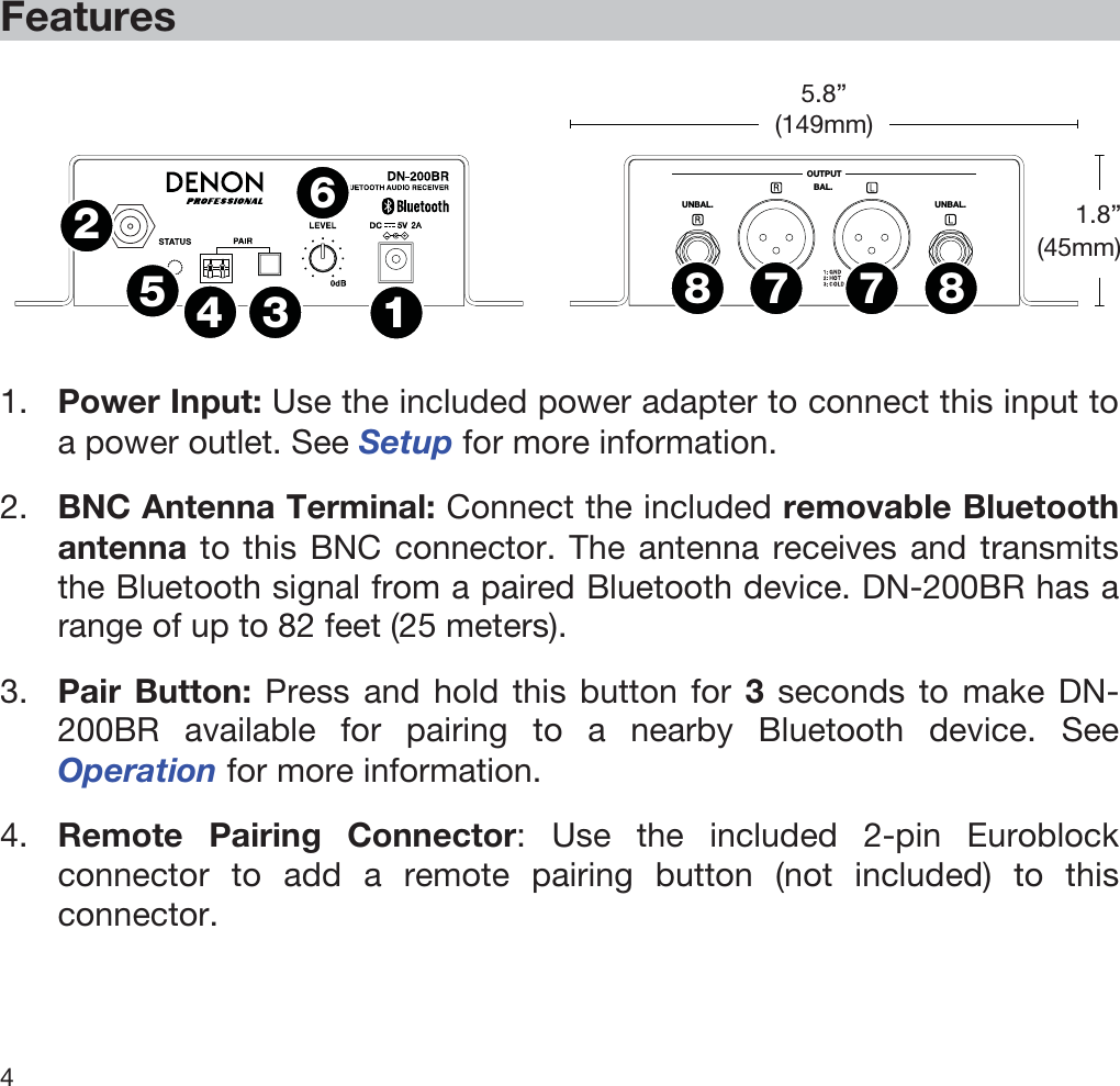  4   Features   OUTPUTUNBAL.UNBAL.BAL.1234567788  1. Power Input: Use the included power adapter to connect this input to a power outlet. See Setup for more information. 2. BNC Antenna Terminal: Connect the included removable Bluetooth antenna to this BNC connector. The antenna receives and transmits the Bluetooth signal from a paired Bluetooth device. DN-200BR has a range of up to 82 feet (25 meters). 3. Pair Button: Press and hold this button for 3 seconds to make DN-200BR available for pairing to a nearby Bluetooth device. See Operation for more information. 4. Remote Pairing Connector: Use the included 2-pin Euroblock connector to add a remote pairing button (not included) to this connector. 1.8” (45mm) 5.8”(149mm) 