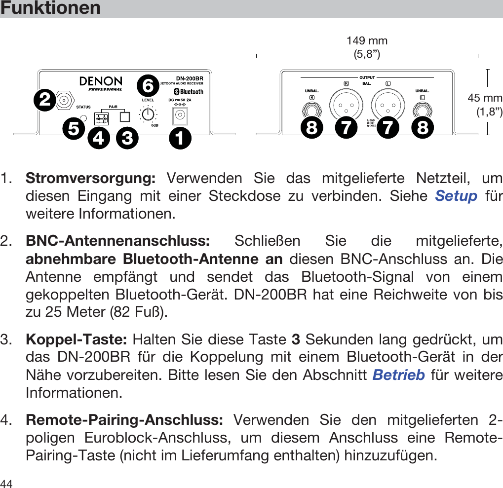  44   Funktionen   OUTPUTUNBAL.UNBAL.BAL.1234567788  1. Stromversorgung: Verwenden Sie das mitgelieferte Netzteil, um diesen Eingang mit einer Steckdose zu verbinden. Siehe Setup für weitere Informationen. 2. BNC-Antennenanschluss: Schließen Sie die mitgelieferte, abnehmbare Bluetooth-Antenne an diesen BNC-Anschluss an. Die Antenne empfängt und sendet das Bluetooth-Signal von einem gekoppelten Bluetooth-Gerät. DN-200BR hat eine Reichweite von bis zu 25 Meter (82 Fuß). 3. Koppel-Taste: Halten Sie diese Taste 3 Sekunden lang gedrückt, um das DN-200BR für die Koppelung mit einem Bluetooth-Gerät in der Nähe vorzubereiten. Bitte lesen Sie den Abschnitt Betrieb für weitere Informationen. 4. Remote-Pairing-Anschluss: Verwenden Sie den mitgelieferten 2-poligen Euroblock-Anschluss, um diesem Anschluss eine Remote-Pairing-Taste (nicht im Lieferumfang enthalten) hinzuzufügen. 45 mm (1,8”) 149 mm(5,8”) 