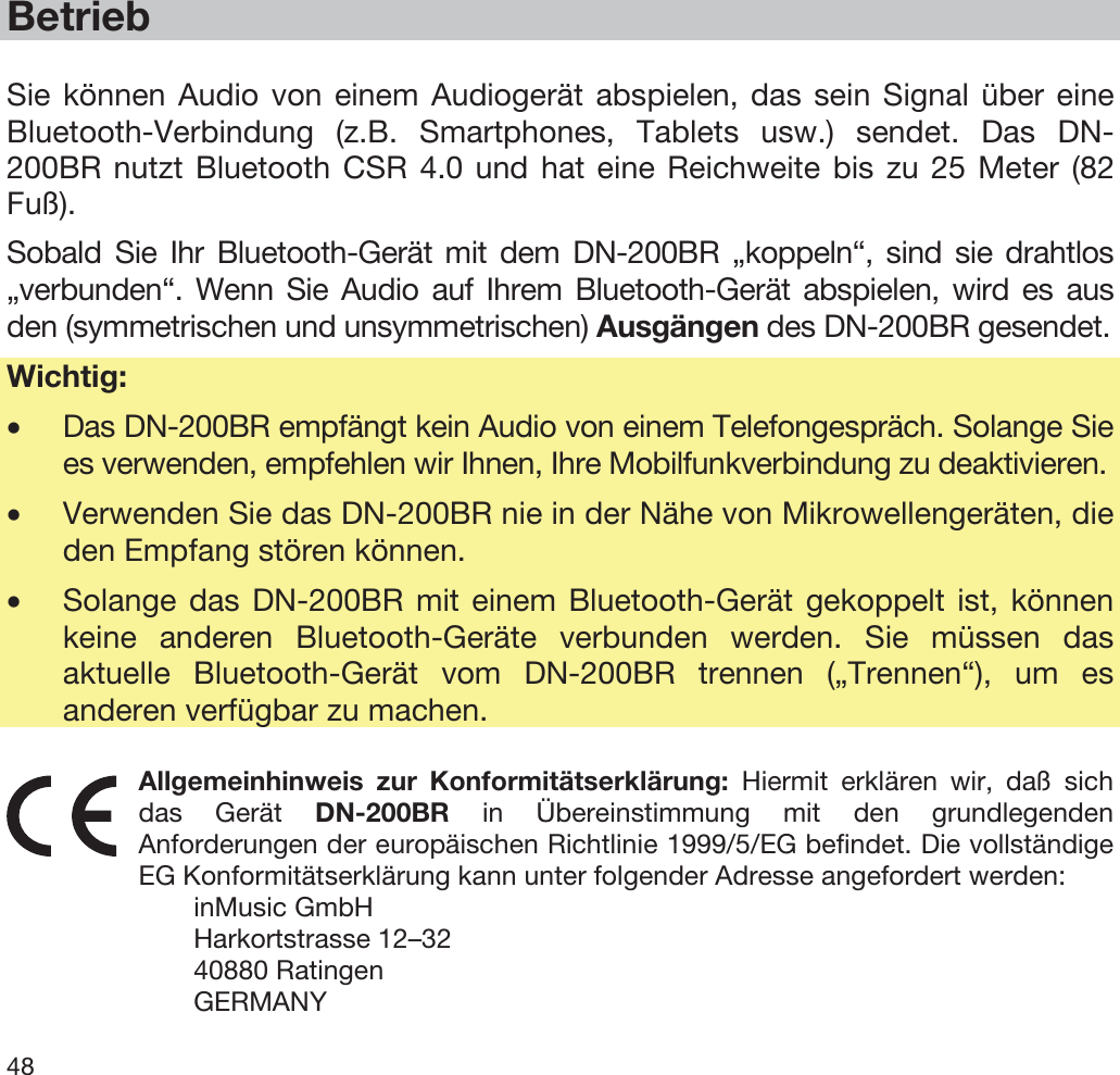  48   Betrieb  Sie können Audio von einem Audiogerät abspielen, das sein Signal über eine Bluetooth-Verbindung (z.B. Smartphones, Tablets usw.) sendet. Das DN-200BR nutzt Bluetooth CSR 4.0 und hat eine Reichweite bis zu 25 Meter (82 Fuß). Sobald Sie Ihr Bluetooth-Gerät mit dem DN-200BR „koppeln“, sind sie drahtlos „verbunden“. Wenn Sie Audio auf Ihrem Bluetooth-Gerät abspielen, wird es aus den (symmetrischen und unsymmetrischen) Ausgängen des DN-200BR gesendet. Wichtig:  •Das DN-200BR empfängt kein Audio von einem Telefongespräch. Solange Sie es verwenden, empfehlen wir Ihnen, Ihre Mobilfunkverbindung zu deaktivieren. •Verwenden Sie das DN-200BR nie in der Nähe von Mikrowellengeräten, die den Empfang stören können. •Solange das DN-200BR mit einem Bluetooth-Gerät gekoppelt ist, können keine anderen Bluetooth-Geräte verbunden werden. Sie müssen das aktuelle Bluetooth-Gerät vom DN-200BR trennen („Trennen“), um es anderen verfügbar zu machen.  Allgemeinhinweis zur Konformitätserklärung: Hiermit erklären wir, daß sich das Gerät DN-200BR in Übereinstimmung mit den grundlegenden Anforderungen der europäischen Richtlinie 1999/5/EG befindet. Die vollständige EG Konformitätserklärung kann unter folgender Adresse angefordert werden: inMusic GmbH Harkortstrasse 12–32 40880 Ratingen GERMANY 