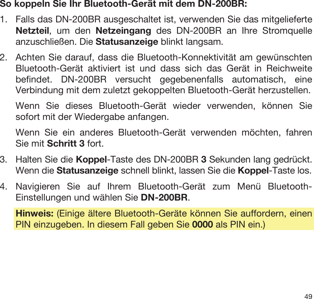  49   So koppeln Sie Ihr Bluetooth-Gerät mit dem DN-200BR: 1. Falls das DN-200BR ausgeschaltet ist, verwenden Sie das mitgelieferte Netzteil, um den Netzeingang des DN-200BR an Ihre Stromquelle anzuschließen. Die Statusanzeige blinkt langsam. 2. Achten Sie darauf, dass die Bluetooth-Konnektivität am gewünschten Bluetooth-Gerät aktiviert ist und dass sich das Gerät in Reichweite befindet. DN-200BR versucht gegebenenfalls automatisch, eine Verbindung mit dem zuletzt gekoppelten Bluetooth-Gerät herzustellen. Wenn Sie dieses Bluetooth-Gerät wieder verwenden, können Sie sofort mit der Wiedergabe anfangen. Wenn Sie ein anderes Bluetooth-Gerät verwenden möchten, fahren Sie mit Schritt 3 fort. 3. Halten Sie die Koppel-Taste des DN-200BR 3 Sekunden lang gedrückt. Wenn die Statusanzeige schnell blinkt, lassen Sie die Koppel-Taste los. 4. Navigieren Sie auf Ihrem Bluetooth-Gerät zum Menü Bluetooth-Einstellungen und wählen Sie DN-200BR.  Hinweis: (Einige ältere Bluetooth-Geräte können Sie auffordern, einen PIN einzugeben. In diesem Fall geben Sie 0000 als PIN ein.) 