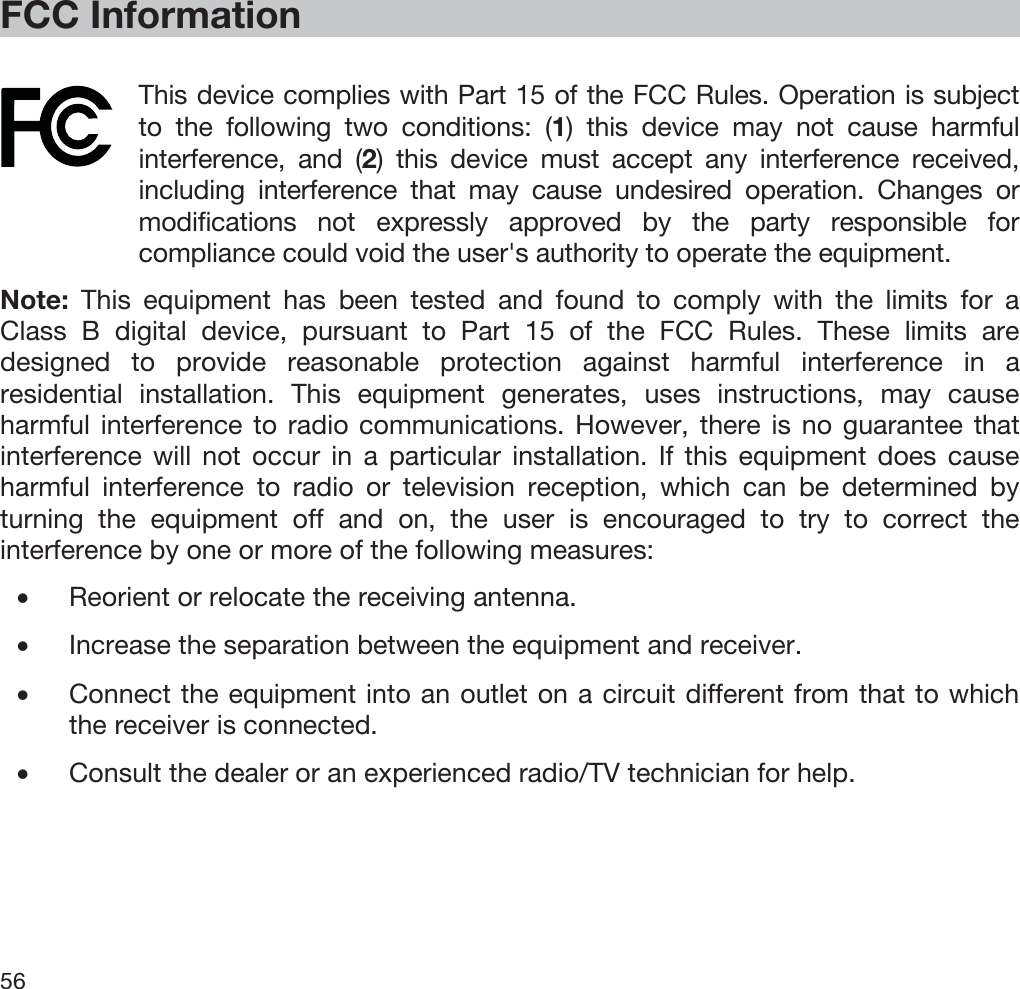  56   FCC Information  This device complies with Part 15 of the FCC Rules. Operation is subject to the following two conditions: (1) this device may not cause harmful interference, and (2) this device must accept any interference received, including interference that may cause undesired operation. Changes or modifications not expressly approved by the party responsible for compliance could void the user&apos;s authority to operate the equipment.  Note: This equipment has been tested and found to comply with the limits for a Class B digital device, pursuant to Part 15 of the FCC Rules. These limits are designed to provide reasonable protection against harmful interference in a residential installation. This equipment generates, uses instructions, may cause harmful interference to radio communications. However, there is no guarantee that interference will not occur in a particular installation. If this equipment does cause harmful interference to radio or television reception, which can be determined by turning the equipment off and on, the user is encouraged to try to correct the interference by one or more of the following measures: •Reorient or relocate the receiving antenna. •Increase the separation between the equipment and receiver. •Connect the equipment into an outlet on a circuit different from that to which the receiver is connected. •Consult the dealer or an experienced radio/TV technician for help.  