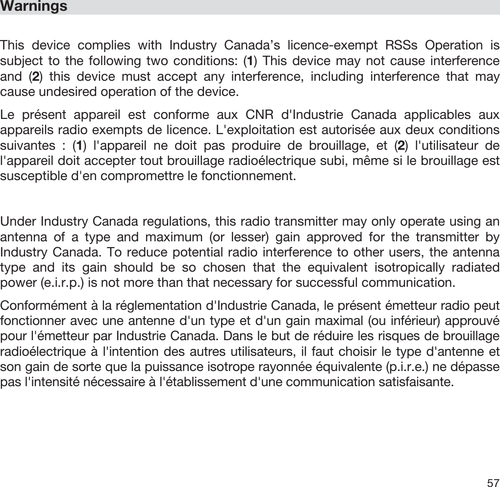  57   Warnings  This device complies with Industry Canada’s licence-exempt RSSs Operation is subject to the following two conditions: (1) This device may not cause interference and (2) this device must accept any interference, including interference that may cause undesired operation of the device. Le présent appareil est conforme aux CNR d&apos;Industrie Canada applicables aux appareils radio exempts de licence. L&apos;exploitation est autorisée aux deux conditions suivantes : (1) l&apos;appareil ne doit pas produire de brouillage, et (2) l&apos;utilisateur de l&apos;appareil doit accepter tout brouillage radioélectrique subi, même si le brouillage est susceptible d&apos;en compromettre le fonctionnement.  Under Industry Canada regulations, this radio transmitter may only operate using an antenna of a type and maximum (or lesser) gain approved for the transmitter by Industry Canada. To reduce potential radio interference to other users, the antenna type and its gain should be so chosen that the equivalent isotropically radiated power (e.i.r.p.) is not more than that necessary for successful communication. Conformément à la réglementation d&apos;Industrie Canada, le présent émetteur radio peut fonctionner avec une antenne d&apos;un type et d&apos;un gain maximal (ou inférieur) approuvé pour l&apos;émetteur par Industrie Canada. Dans le but de réduire les risques de brouillage radioélectrique à l&apos;intention des autres utilisateurs, il faut choisir le type d&apos;antenne et son gain de sorte que la puissance isotrope rayonnée équivalente (p.i.r.e.) ne dépasse pas l&apos;intensité nécessaire à l&apos;établissement d&apos;une communication satisfaisante. 