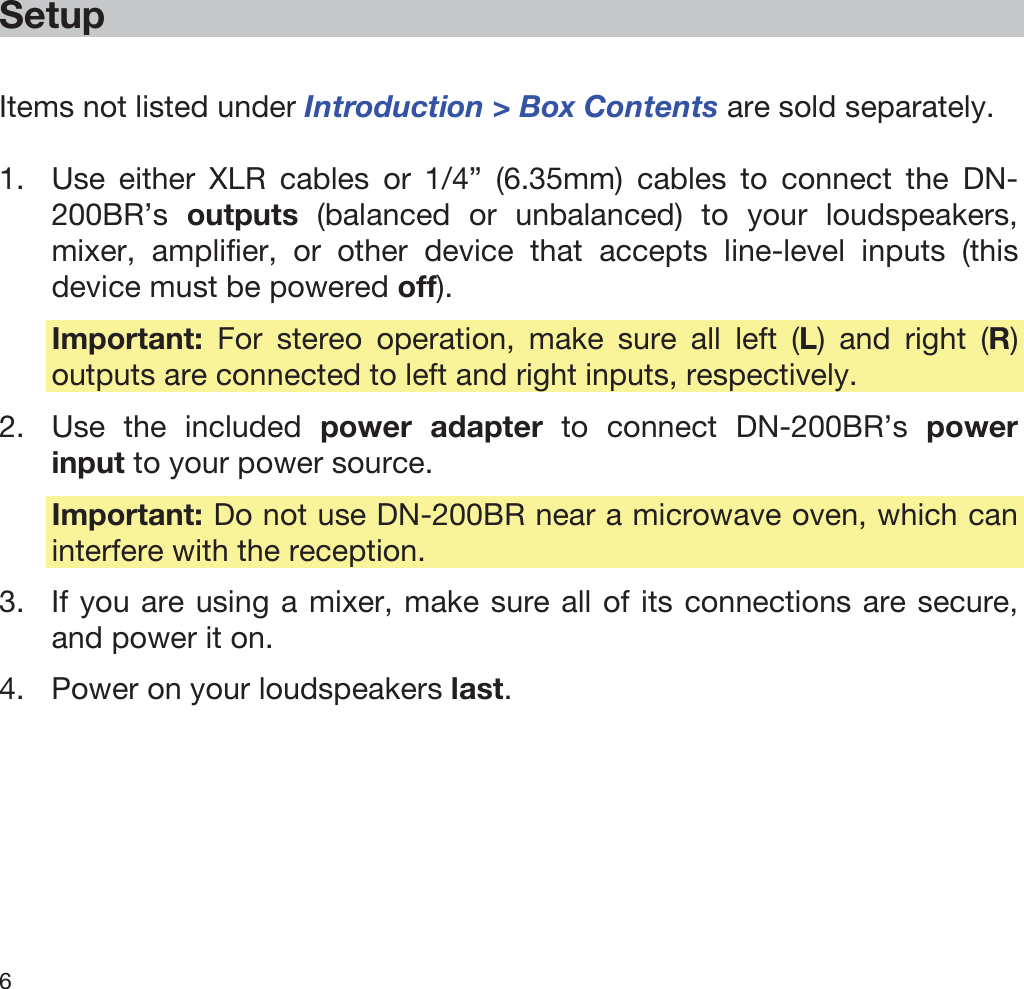  6   Setup  Items not listed under Introduction &gt; Box Contents are sold separately.  1. Use either XLR cables or 1/4” (6.35mm) cables to connect the DN-200BR’s  outputs (balanced or unbalanced) to your loudspeakers, mixer, amplifier, or other device that accepts line-level inputs (this device must be powered off). Important: For stereo operation, make sure all left (L) and right (R) outputs are connected to left and right inputs, respectively. 2. Use the included power adapter to connect DN-200BR’s power input to your power source. Important: Do not use DN-200BR near a microwave oven, which can interfere with the reception. 3. If you are using a mixer, make sure all of its connections are secure, and power it on. 4. Power on your loudspeakers last. 