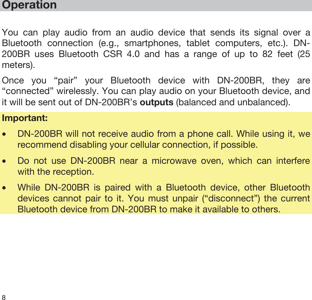  8   Operation  You can play audio from an audio device that sends its signal over a Bluetooth connection (e.g., smartphones, tablet computers, etc.). DN-200BR uses Bluetooth CSR 4.0 and has a range of up to 82 feet (25 meters). Once you “pair” your Bluetooth device with DN-200BR, they are “connected” wirelessly. You can play audio on your Bluetooth device, and it will be sent out of DN-200BR’s outputs (balanced and unbalanced). Important:  •DN-200BR will not receive audio from a phone call. While using it, we recommend disabling your cellular connection, if possible. •Do not use DN-200BR near a microwave oven, which can interfere with the reception. •While DN-200BR is paired with a Bluetooth device, other Bluetooth devices cannot pair to it. You must unpair (“disconnect”) the current Bluetooth device from DN-200BR to make it available to others. 