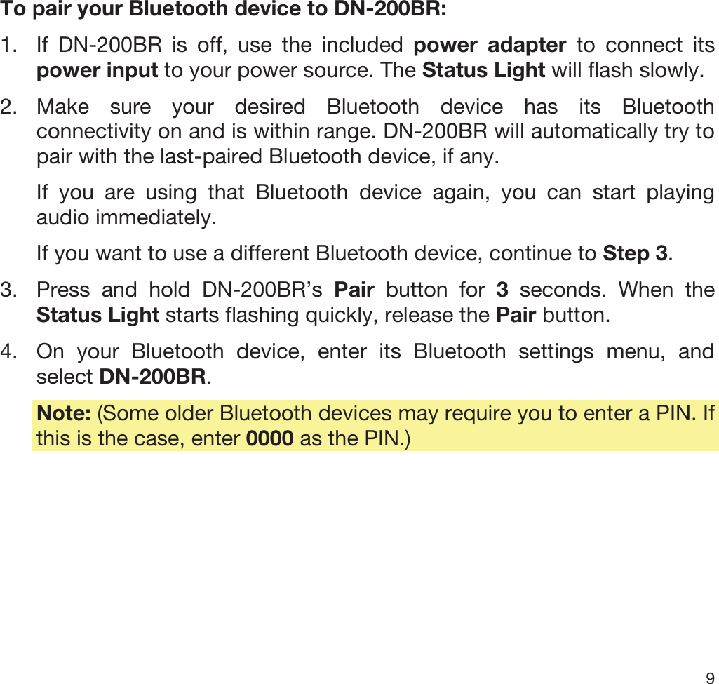  9   To pair your Bluetooth device to DN-200BR: 1. If DN-200BR is off, use the included power adapter to connect its power input to your power source. The Status Light will flash slowly. 2. Make sure your desired Bluetooth device has its Bluetooth connectivity on and is within range. DN-200BR will automatically try to pair with the last-paired Bluetooth device, if any. If you are using that Bluetooth device again, you can start playing audio immediately. If you want to use a different Bluetooth device, continue to Step 3. 3. Press and hold DN-200BR’s Pair button for 3 seconds. When the Status Light starts flashing quickly, release the Pair button. 4. On your Bluetooth device, enter its Bluetooth settings menu, and select DN-200BR.  Note: (Some older Bluetooth devices may require you to enter a PIN. If this is the case, enter 0000 as the PIN.) 