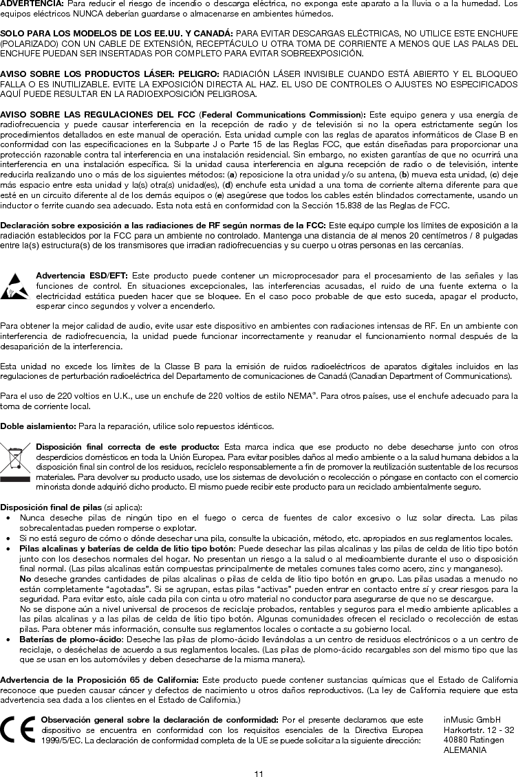 11 ADVERTENCIA: Para reducir el riesgo de incendio o descarga eléctrica, no exponga este aparato a la lluvia o a la humedad. Los equipos eléctricos NUNCA deberían guardarse o almacenarse en ambientes húmedos. SOLO PARA LOS MODELOS DE LOS EE.UU. Y CANADÁ: PARA EVITAR DESCARGAS ELÉCTRICAS, NO UTILICE ESTE ENCHUFE (POLARIZADO) CON UN CABLE DE EXTENSIÓN, RECEPTÁCULO U OTRA TOMA DE CORRIENTE A MENOS QUE LAS PALAS DEL ENCHUFE PUEDAN SER INSERTADAS POR COMPLETO PARA EVITAR SOBREEXPOSICIÓN. AVISO SOBRE LOS PRODUCTOS LÁSER: PELIGRO: RADIACIÓN LÁSER INVISIBLE CUANDO ESTÁ ABIERTO Y EL BLOQUEO FALLA O ES INUTILIZABLE. EVITE LA EXPOSICIÓN DIRECTA AL HAZ. EL USO DE CONTROLES O AJUSTES NO ESPECIFICADOS AQUÍ PUEDE RESULTAR EN LA RADIOEXPOSICIÓN PELIGROSA. AVISO SOBRE LAS REGULACIONES DEL FCC (Federal Communications Commission):  Este equipo genera y usa energía de radiofrecuencia y puede causar interferencia en la recepción de radio y de televisión si no la opera estrictamente según los procedimientos detallados en este manual de operación. Esta unidad cumple con las reglas de aparatos informáticos de Clase B en conformidad con las especificaciones en la Subparte J o Parte 15 de las Reglas FCC, que están diseñadas para proporcionar una protección razonable contra tal interferencia en una instalación residencial. Sin embargo, no existen garantías de que no ocurrirá una interferencia en una instalación específica. Si la unidad causa interferencia en alguna recepción de radio o de televisión, intente reducirla realizando uno o más de los siguientes métodos: (a) reposicione la otra unidad y/o su antena, (b) mueva esta unidad, (c) deje más espacio entre esta unidad y la(s) otra(s) unidad(es), (d) enchufe esta unidad a una toma de corriente alterna diferente para que esté en un circuito diferente al de los demás equipos o (e) asegúrese que todos los cables estén blindados correctamente, usando un inductor o ferrite cuando sea adecuado. Esta nota está en conformidad con la Sección 15.838 de las Reglas de FCC. Declaración sobre exposición a las radiaciones de RF según normas de la FCC: Este equipo cumple los límites de exposición a la radiación establecidos por la FCC para un ambiente no controlado. Mantenga una distancia de al menos 20 centímetros / 8 pulgadas entre la(s) estructura(s) de los transmisores que irradian radiofrecuencias y su cuerpo u otras personas en las cercanías. Advertencia ESD/EFT: Este producto puede contener un microprocesador para el procesamiento de las señales y las funciones de control. En situaciones excepcionales, las interferencias acusadas, el ruido de una fuente externa o la electricidad estática pueden hacer que se bloquee. En el caso poco probable de que esto suceda, apagar el producto, esperar cinco segundos y volver a encenderlo. Para obtener la mejor calidad de audio, evite usar este dispositivo en ambientes con radiaciones intensas de RF. En un ambiente con interferencia de radiofrecuencia, la unidad puede funcionar incorrectamente y reanudar el funcionamiento normal después de la desaparición de la interferencia. Esta unidad no excede los límites de la Classe B para la emisión de ruidos radioeléctricos de aparatos digitales incluidos en las regulaciones de perturbación radioeléctrica del Departamento de comunicaciones de Canadá (Canadian Department of Communications). Para el uso de 220 voltios en U.K., use un enchufe de 220 voltios de estilo NEMA®. Para otros países, use el enchufe adecuado para la toma de corriente local. Doble aislamiento: Para la reparación, utilice solo repuestos idénticos. Disposición final correcta de este producto: Esta marca indica que ese producto no debe desecharse junto con otros desperdicios domésticos en toda la Unión Europea. Para evitar posibles daños al medio ambiente o a la salud humana debidos a la disposición final sin control de los residuos, recíclelo responsablemente a fin de promover la reutilización sustentable de los recursos materiales. Para devolver su producto usado, use los sistemas de devolución o recolección o póngase en contacto con el comercio minorista donde adquirió dicho producto. El mismo puede recibir este producto para un reciclado ambientalmente seguro. Disposición final de pilas (si aplica): • Nunca deseche pilas de ningún tipo en el fuego o cerca de fuentes de calor excesivo o luz solar directa. Las pilassobrecalentadas pueden romperse o explotar. • Si no está seguro de cómo o dónde desechar una pila, consulte la ubicación, método, etc. apropiados en sus reglamentos locales.• Pilas alcalinas y baterías de celda de litio tipo botón: Puede desechar las pilas alcalinas y las pilas de celda de litio tipo botón junto con los desechos normales del hogar. No presentan un riesgo a la salud o al medioambiente durante el uso o disposiciónfinal normal. (Las pilas alcalinas están compuestas principalmente de metales comunes tales como acero, zinc y manganeso). No deseche grandes cantidades de pilas alcalinas o pilas de celda de litio tipo botón en grupo. Las pilas usadas a menudo noestán completamente “agotadas”. Si se agrupan, estas pilas “activas” pueden entrar en contacto entre sí y crear riesgos para la seguridad. Para evitar esto, aísle cada pila con cinta u otro material no conductor para asegurarse de que no se descargue. No se dispone aún a nivel universal de procesos de reciclaje probados, rentables y seguros para el medio ambiente aplicables a las pilas alcalinas y a las pilas de celda de litio tipo botón. Algunas comunidades ofrecen el reciclado o recolección de estas pilas. Para obtener más información, consulte sus reglamentos locales o contacte a su gobierno local. • Baterías de plomo-ácido: Deseche las pilas de plomo-ácido llevándolas a un centro de residuos electrónicos o a un centro de reciclaje, o deséchelas de acuerdo a sus reglamentos locales. (Las pilas de plomo-ácido recargables son del mismo tipo que lasque se usan en los automóviles y deben desecharse de la misma manera). Advertencia de la Proposición 65 de California: Este producto puede contener sustancias químicas que el Estado de California reconoce que pueden causar cáncer y defectos de nacimiento u otros daños reproductivos. (La ley de California requiere que esta advertencia sea dada a los clientes en el Estado de California.) Observación general sobre la declaración de conformidad: Por el presente declaramos que este dispositivo se encuentra en conformidad con los requisitos esenciales de la Directiva Europea 1999/5/EC. La declaración de conformidad completa de la UE se puede solicitar a la siguiente dirección: inMusic GmbH Harkortstr. 12 - 32 40880 Ratingen ALEMANIA 