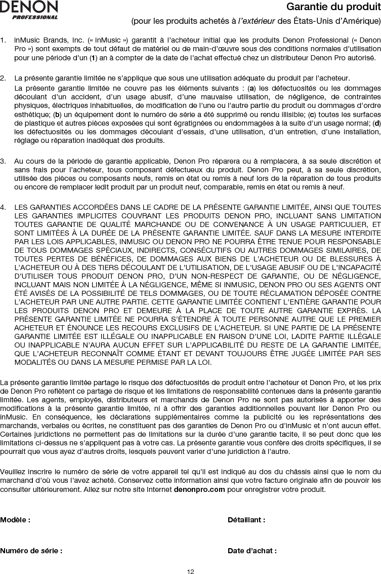   12 Garantie du produit (pour les produits achetés à l’extérieur des États-Unis d’Amérique)  1. inMusic Brands, Inc. (« inMusic ») garantit à l’acheteur initial que les produits Denon Professional (« Denon Pro ») sont exempts de tout défaut de matériel ou de main-d’œuvre sous des conditions normales d’utilisation pour une période d’un (1) an à compter de la date de l’achat effectué chez un distributeur Denon Pro autorisé.   2. La présente garantie limitée ne s’applique que sous une utilisation adéquate du produit par l’acheteur.  La présente garantie limitée ne couvre pas les éléments suivants : (a) les défectuosités ou les dommages découlant d’un accident, d’un usage abusif, d’une mauvaise utilisation, de négligence, de contraintes physiques, électriques inhabituelles, de modification de l’une ou l’autre partie du produit ou dommages d’ordre esthétique; (b) un équipement dont le numéro de série a été supprimé ou rendu illisible; (c) toutes les surfaces de plastique et autres pièces exposées qui sont égratignées ou endommagées à la suite d’un usage normal; (d) les défectuosités ou les dommages découlant d’essais, d’une utilisation, d’un entretien, d’une installation, réglage ou réparation inadéquat des produits.   3. Au cours de la période de garantie applicable, Denon Pro réparera ou à remplacera, à sa seule discrétion et sans frais pour l’acheteur, tous composant défectueux du produit. Denon Pro peut, à sa seule discrétion, utilisée des pièces ou composants neufs, remis en état ou remis à neuf lors de la réparation de tous produits ou encore de remplacer ledit produit par un produit neuf, comparable, remis en état ou remis à neuf.   4. LES GARANTIES ACCORDÉES DANS LE CADRE DE LA PRÉSENTE GARANTIE LIMITÉE, AINSI QUE TOUTES LES GARANTIES IMPLICITES COUVRANT LES PRODUITS DENON PRO, INCLUANT SANS LIMITATION TOUTES GARANTIE DE QUALITÉ MARCHANDE OU DE CONVENANCE À UN USAGE PARTICULIER, ET SONT LIMITÉES À LA DURÉE DE LA PRÉSENTE GARANTIE LIMITÉE. SAUF DANS LA MESURE INTERDITE PAR LES LOIS APPLICABLES, INMUSIC OU DENON PRO NE POURRA ÊTRE TENUE POUR RESPONSABLE DE TOUS DOMMAGES SPÉCIAUX, INDIRECTS, CONSÉCUTIFS OU AUTRES DOMMAGES SIMILAIRES, DE TOUTES PERTES DE BÉNÉFICES, DE DOMMAGES AUX BIENS DE L’ACHETEUR OU DE BLESSURES À L’ACHETEUR OU À DES TIERS DÉCOULANT DE L’UTILISATION, DE L’USAGE ABUSIF OU DE L’INCAPACITÉ D’UTILISER TOUS PRODUIT DENON PRO, D’UN NON-RESPECT DE GARANTIE, OU DE NÉGLIGENCE, INCLUANT MAIS NON LIMITÉE À LA NÉGLIGENCE, MÊME SI INMUSIC, DENON PRO OU SES AGENTS ONT ÉTÉ AVISÉS DE LA POSSIBILITÉ DE TELS DOMMAGES, OU DE TOUTE RÉCLAMATION DÉPOSÉE CONTRE L’ACHETEUR PAR UNE AUTRE PARTIE. CETTE GARANTIE LIMITÉE CONTIENT L’ENTIÈRE GARANTIE POUR LES PRODUITS DENON PRO ET DEMEURE À LA PLACE DE TOUTE AUTRE GARANTIE EXPRÈS. LA PRÉSENTE GARANTIE LIMITÉE NE POURRA S’ÉTENDRE À TOUTE PERSONNE AUTRE QUE LE PREMIER ACHETEUR ET ÉNOUNCE LES RECOURS EXCLUSIFS DE L’ACHETEUR. SI UNE PARTIE DE LA PRÉSENTE GARANTIE LIMITÉE EST ILLÉGALE OU INAPPLICABLE EN RAISON D’UNE LOI, LADITE PARTIE ILLÉGALE OU INAPPLICABLE N’AURA AUCUN EFFET SUR L’APPLICABILITÉ DU RESTE DE LA GARANTIE LIMITÉE, QUE L’ACHETEUR RECONNAÎT COMME ÉTANT ET DEVANT TOUJOURS ÊTRE JUGÉE LIMITÉE PAR SES MODALITÉS OU DANS LA MESURE PERMISE PAR LA LOI.  La présente garantie limitée partage le risque des défectuosités de produit entre l’acheteur et Denon Pro, et les prix de Denon Pro reflètent ce partage de risque et les limitations de responsabilité contenues dans la présente garantie limitée. Les agents, employés, distributeurs et marchands de Denon Pro ne sont pas autorisés à apporter des modifications à la présente garantie limitée, ni à offrir des garanties additionnelles pouvant lier Denon Pro ou inMusic. En conséquence, les déclarations supplémentaires comme la publicité ou les représentations des marchands, verbales ou écrites, ne constituent pas des garanties de Denon Pro ou d’inMusic et n’ont aucun effet. Certaines juridictions ne permettent pas de limitations sur la durée d’une garantie tacite, il se peut donc que les limitations ci-dessus ne s’appliquent pas à votre cas. La présente garantie vous confère des droits spécifiques, il se pourrait que vous ayez d’autres droits, lesquels peuvent varier d’une juridiction à l’autre.   Veuillez inscrire le numéro de série de votre appareil tel qu’il est indiqué au dos du châssis ainsi que le nom du marchand d’où vous l’avez acheté. Conservez cette information ainsi que votre facture originale afin de pouvoir les consulter ultérieurement. Allez sur notre site Internet denonpro.com pour enregistrer votre produit.   Modèle :       Détaillant :    Numéro de série :      Date d’achat :  