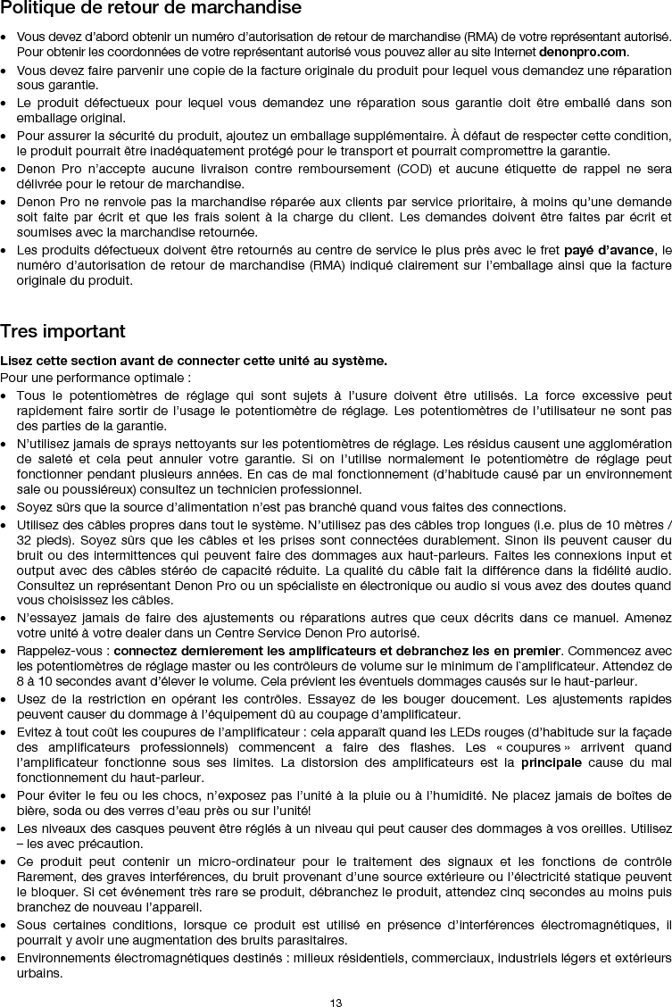   13 Politique de retour de marchandise  • Vous devez d’abord obtenir un numéro d’autorisation de retour de marchandise (RMA) de votre représentant autorisé. Pour obtenir les coordonnées de votre représentant autorisé vous pouvez aller au site Internet denonpro.com. • Vous devez faire parvenir une copie de la facture originale du produit pour lequel vous demandez une réparation sous garantie. • Le produit défectueux pour lequel vous demandez une réparation sous garantie doit être emballé dans son emballage original.  • Pour assurer la sécurité du produit, ajoutez un emballage supplémentaire. À défaut de respecter cette condition, le produit pourrait être inadéquatement protégé pour le transport et pourrait compromettre la garantie.  • Denon Pro n’accepte aucune livraison contre remboursement (COD) et aucune étiquette de rappel ne sera délivrée pour le retour de marchandise.  • Denon Pro ne renvoie pas la marchandise réparée aux clients par service prioritaire, à moins qu’une demande soit faite par écrit et que les frais soient à la charge du client. Les demandes doivent être faites par écrit et soumises avec la marchandise retournée. • Les produits défectueux doivent être retournés au centre de service le plus près avec le fret payé d’avance, le numéro d’autorisation de retour de marchandise (RMA) indiqué clairement sur l’emballage ainsi que la facture originale du produit.    Tres important  Lisez cette section avant de connecter cette unité au système. Pour une performance optimale : • Tous le potentiomètres de réglage qui sont sujets à l’usure doivent être utilisés. La force excessive peut rapidement faire sortir de l’usage le potentiomètre de réglage. Les potentiomètres de l’utilisateur ne sont pas des parties de la garantie.  • N’utilisez jamais de sprays nettoyants sur les potentiomètres de réglage. Les résidus causent une agglomération de saleté et cela peut annuler votre garantie. Si on l’utilise normalement le potentiomètre de réglage peut fonctionner pendant plusieurs années. En cas de mal fonctionnement (d’habitude causé par un environnement sale ou poussiéreux) consultez un technicien professionnel. • Soyez sûrs que la source d’alimentation n’est pas branché quand vous faites des connections. • Utilisez des câbles propres dans tout le système. N’utilisez pas des câbles trop longues (i.e. plus de 10 mètres / 32 pieds). Soyez sûrs que les câbles et les prises sont connectées durablement. Sinon ils peuvent causer du bruit ou des intermittences qui peuvent faire des dommages aux haut-parleurs. Faites les connexions input et output avec des câbles stéréo de capacité réduite. La qualité du câble fait la différence dans la fidélité audio. Consultez un représentant Denon Pro ou un spécialiste en électronique ou audio si vous avez des doutes quand vous choisissez les câbles.  • N’essayez jamais de faire des ajustements ou réparations autres que ceux décrits dans ce manuel. Amenez votre unité à votre dealer dans un Centre Service Denon Pro autorisé. • Rappelez-vous : connectez dernierement les amplificateurs et debranchez les en premier. Commencez avec les potentiomètres de réglage master ou les contrôleurs de volume sur le minimum de l`amplificateur. Attendez de 8 à 10 secondes avant d’élever le volume. Cela prévient les éventuels dommages causés sur le haut-parleur. • Usez de la restriction en opérant les contrôles. Essayez de les bouger doucement. Les ajustements rapides peuvent causer du dommage à l’équipement dû au coupage d’amplificateur. • Evitez à tout coût les coupures de l’amplificateur : cela apparaît quand les LEDs rouges (d’habitude sur la façade des amplificateurs professionnels) commencent a faire des flashes. Les « coupures » arrivent quand l’amplificateur fonctionne sous ses limites. La distorsion des amplificateurs est la principale cause du mal fonctionnement du haut-parleur. • Pour éviter le feu ou les chocs, n’exposez pas l’unité à la pluie ou à l’humidité. Ne placez jamais de boîtes de bière, soda ou des verres d’eau près ou sur l’unité! • Les niveaux des casques peuvent être réglés à un niveau qui peut causer des dommages à vos oreilles. Utilisez – les avec précaution. • Ce produit peut contenir un micro-ordinateur pour le traitement des signaux et les fonctions de contrôle Rarement, des graves interférences, du bruit provenant d’une source extérieure ou l’électricité statique peuvent le bloquer. Si cet événement très rare se produit, débranchez le produit, attendez cinq secondes au moins puis branchez de nouveau l’appareil. • Sous certaines conditions, lorsque ce produit est utilisé en présence d’interférences électromagnétiques, il pourrait y avoir une augmentation des bruits parasitaires. • Environnements électromagnétiques destinés : milieux résidentiels, commerciaux, industriels légers et extérieurs urbains. 