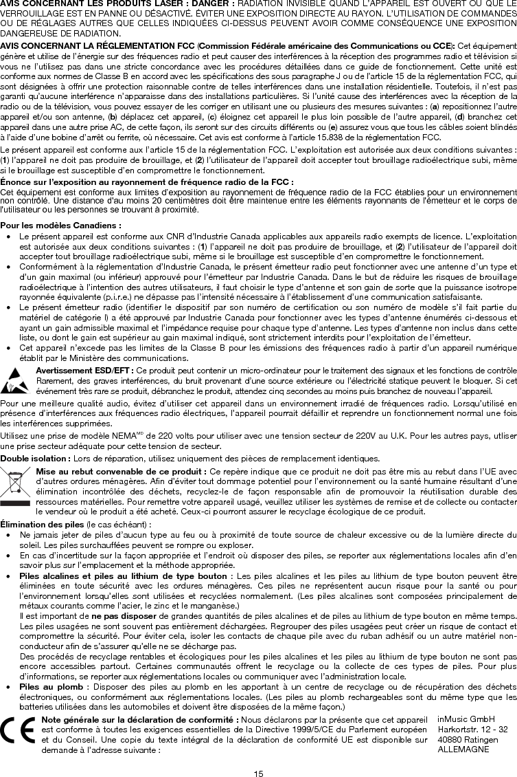15 AVIS CONCERNANT LES PRODUITS LASER : DANGER : RADIATION INVISIBLE QUAND L’APPAREIL EST OUVERT OU QUE LE VERROUILLAGE EST EN PANNE OU DÉSACTIVÉ. ÉVITER UNE EXPOSITION DIRECTE AU RAYON. L’UTILISATION DE COMMANDES OU DE RÉGLAGES AUTRES QUE CELLES INDIQUÉES CI-DESSUS PEUVENT AVOIR COMME CONSÉQUENCE UNE EXPOSITION DANGEREUSE DE RADIATION.  AVIS CONCERNANT LA RÉGLEMENTATION FCC (Commission Fédérale américaine des Communications ou CCE): Cet équipement génère et utilise de l’énergie sur des fréquences radio et peut causer des interférences à la réception des programmes radio et télévision si vous ne l’utilisez pas dans une stricte concordance avec les procédures détaillées dans ce guide de fonctionnement. Cette unité est conforme aux normes de Classe B en accord avec les spécifications des sous paragraphe J ou de l’article 15 de la réglementation FCC, qui sont désignées à offrir une protection raisonnable contre de telles interférences dans une installation résidentielle. Toutefois, il n’est pas garanti qu’aucune interférence n’apparaisse dans des installations particulières. Si l’unité cause des interférences avec la réception de la radio ou de la télévision, vous pouvez essayer de les corriger en utilisant une ou plusieurs des mesures suivantes : (a) repositionnez l’autre appareil et/ou son antenne, (b) déplacez cet appareil, (c) éloignez cet appareil le plus loin possible de l’autre appareil, (d) branchez cet appareil dans une autre prise AC, de cette façon, ils seront sur des circuits différents ou (e) assurez vous que tous les câbles soient blindés à l’aide d’une bobine d’arrêt ou ferrite, où nécessaire. Cet avis est conforme à l’article 15.838 de la réglementation FCC. Le présent appareil est conforme aux l’article 15 de la réglementation FCC. L’exploitation est autorisée aux deux conditions suivantes : (1) l’appareil ne doit pas produire de brouillage, et (2) l’utilisateur de l’appareil doit accepter tout brouillage radioélectrique subi, même si le brouillage est susceptible d’en compromettre le fonctionnement.  Énonce sur l’exposition au rayonnement de fréquence radio de la FCC : Cet équipement est conforme aux  limites d’exposition au rayonnement  de fréquence radio de  la FCC établies pour un environnement non contrôlé.  Une distance d&apos;au moins 20  centimètres doit être maintenue entre les  éléments rayonnants de l&apos;émetteur et le  corps de l&apos;utilisateur ou les personnes se trouvant à proximité. Pour les modèles Canadiens : • Le présent appareil est conforme aux CNR d’Industrie Canada applicables aux appareils radio exempts de licence. L’exploitation est autorisée aux deux conditions suivantes : (1) l’appareil ne doit pas produire de brouillage, et (2) l’utilisateur de l’appareil doit accepter tout brouillage radioélectrique subi, même si le brouillage est susceptible d’en compromettre le fonctionnement. • Conformément à la réglementation d’Industrie Canada, le présent émetteur radio peut fonctionner avec une antenne d’un type et d’un gain maximal (ou inférieur) approuvé pour l’émetteur par Industrie Canada. Dans le but de réduire les risques de brouillage radioélectrique à l’intention des autres utilisateurs, il faut choisir le type d’antenne et son gain de sorte que la puissance isotrope rayonnée équivalente (p.i.r.e.) ne dépasse pas l’intensité nécessaire à l’établissement d’une communication satisfaisante. • Le présent émetteur radio (identifier le dispositif par son numéro de certification ou son numéro de modèle s’il fait partie dumatériel de catégorie I) a été approuvé par Industrie Canada pour fonctionner avec les types d’antenne énumérés ci-dessous et ayant un gain admissible maximal et l’impédance requise pour chaque type d’antenne. Les types d’antenne non inclus dans cette liste, ou dont le gain est supérieur au gain maximal indiqué, sont strictement interdits pour l’exploitation de l’émetteur. • Cet appareil n’excede pas les limites de la Classe B pour les émissions des fréquences radio à partir d’un appareil numériqueétablit par le Ministère des communications. Avertissement ESD/EFT : Ce produit peut contenir un micro-ordinateur pour le traitement des signaux et les fonctions de contrôle Rarement, des graves interférences, du bruit provenant d’une source extérieure ou l’électricité statique peuvent le bloquer. Si cet événement très rare se produit, débranchez le produit, attendez cinq secondes au moins puis branchez de nouveau l’appareil.  Pour une meilleure qualité audio, évitez d’utiliser cet appareil dans un environnement irradié de fréquences radio. Lorsqu’utilisé en présence d’interférences aux fréquences radio électriques, l’appareil pourrait défaillir et reprendre un fonctionnement normal une fois les interférences supprimées.  Utilisez une prise de modèle NEMAMD de 220 volts pour utiliser avec une tension secteur de 220V au U.K. Pour les autres pays, utliser une prise secteur adéquate pour cette tension de secteur.  Double isolation : Lors de réparation, utilisez uniquement des pièces de remplacement identiques. Mise au rebut convenable de ce produit : Ce repère indique que ce produit ne doit pas être mis au rebut dans l’UE avec d’autres ordures ménagères. Afin d’éviter tout dommage potentiel pour l’environnement ou la santé humaine résultant d’une élimination incontrôlée des déchets, recyclez-le de façon responsable afin de promouvoir la réutilisation durable des ressources matérielles. Pour remettre votre appareil usagé, veuillez utiliser les systèmes de remise et de collecte ou contacter le vendeur où le produit a été acheté. Ceux-ci pourront assurer le recyclage écologique de ce produit.  Élimination des piles (le cas échéant) : • Ne jamais jeter de piles d’aucun type au feu ou à proximité de toute source de chaleur excessive ou de la lumière directe dusoleil. Les piles surchauffées peuvent se rompre ou exploser. • En cas d’incertitude sur la façon appropriée et l’endroit où disposer des piles, se reporter aux réglementations locales afin d’en savoir plus sur l’emplacement et la méthode appropriée. • Piles alcalines et piles au lithium de type bouton : Les piles alcalines et les piles au lithium de type bouton peuvent êtreéliminées en toute sécurité avec les ordures ménagères. Ces piles ne représentent aucun risque pour la santé ou pour l’environnement lorsqu’elles sont utilisées et recyclées normalement. (Les piles alcalines sont composées principalement de métaux courants comme l’acier, le zinc et le manganèse.) Il est important de ne pas disposer de grandes quantités de piles alcalines et de piles au lithium de type bouton en même temps. Les piles usagées ne sont souvent pas entièrement déchargées. Regrouper des piles usagées peut créer un risque de contact et compromettre la sécurité. Pour éviter cela, isoler les contacts de chaque pile avec du ruban adhésif ou un autre matériel non-conducteur afin de s’assurer qu’elle ne se décharge pas. Des procédés de recyclage rentables et écologiques pour les piles alcalines et les piles au lithium de type bouton ne sont pas encore accessibles partout. Certaines communautés offrent le recyclage ou la collecte de ces types de piles. Pour plus d’informations, se reporter aux réglementations locales ou communiquer avec l’administration locale. • Piles au plomb : Disposer des piles au plomb en les apportant à un centre de recyclage ou de récupération des déchetsélectroniques, ou conformément aux réglementations locales. (Les piles au plomb rechargeables sont du même type que les batteries utilisées dans les automobiles et doivent être disposées de la même façon.)  Note générale sur la déclaration de conformité : Nous déclarons par la présente que cet appareil est conforme à toutes les exigences essentielles de la Directive 1999/5/CE du Parlement européen et du Conseil. Une copie du texte intégral de la déclaration de conformité UE est disponible sur demande à l’adresse suivante : inMusic GmbH Harkortstr. 12 - 32 40880 Ratingen ALLEMAGNE 