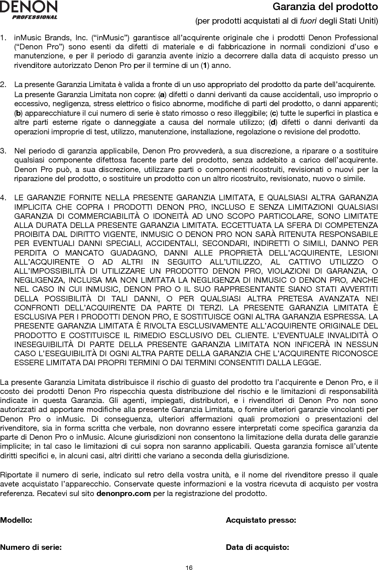   16 Garanzia del prodotto (per prodotti acquistati al di fuori degli Stati Uniti)  1. inMusic Brands, Inc. (“inMusic”) garantisce all’acquirente originale che i prodotti Denon Professional (“Denon Pro”) sono esenti da difetti di materiale e di fabbricazione in normali condizioni d’uso e manutenzione, e per il periodo di garanzia avente inizio a decorrere dalla data di acquisto presso un rivenditore autorizzato Denon Pro per il termine di un (1) anno.   2. La presente Garanzia Limitata è valida a fronte di un uso appropriato del prodotto da parte dell’acquirente.  La presente Garanzia Limitata non copre: (a) difetti o danni derivanti da cause accidentali, uso improprio o eccessivo, negligenza, stress elettrico o fisico abnorme, modifiche di parti del prodotto, o danni apparenti; (b) apparecchiature il cui numero di serie è stato rimosso o reso illeggibile; (c) tutte le superfici in plastica e altre parti esterne rigate o danneggiate a causa del normale utilizzo; (d) difetti o danni derivanti da operazioni improprie di test, utilizzo, manutenzione, installazione, regolazione o revisione del prodotto.  3. Nel periodo di garanzia applicabile, Denon Pro provvederà, a sua discrezione, a riparare o a sostituire qualsiasi componente difettosa facente parte del prodotto, senza addebito a carico dell’acquirente. Denon Pro può, a sua discrezione, utilizzare parti o componenti ricostruiti, revisionati o nuovi per la riparazione del prodotto, o sostituire un prodotto con un altro ricostruito, revisionato, nuovo o simile.  4. LE GARANZIE FORNITE NELLA PRESENTE GARANZIA LIMITATA, E QUALSIASI ALTRA GARANZIA IMPLICITA CHE COPRA I PRODOTTI DENON PRO, INCLUSO E SENZA LIMITAZIONI QUALSIASI GARANZIA DI COMMERCIABILITÀ O IDONEITÀ AD UNO SCOPO PARTICOLARE, SONO LIMITATE ALLA DURATA DELLA PRESENTE GARANZIA LIMITATA. ECCETTUATA LA SFERA DI COMPETENZA PROIBITA DAL DIRITTO VIGENTE, INMUSIC O DENON PRO NON SARÀ RITENUTA RESPONSABILE PER EVENTUALI DANNI SPECIALI, ACCIDENTALI, SECONDARI, INDIRETTI O SIMILI, DANNO PER PERDITA O MANCATO GUADAGNO, DANNI ALLE PROPRIETÀ DELL’ACQUIRENTE, LESIONI ALL’ACQUIRENTE O AD ALTRI IN SEGUITO ALL’UTILIZZO, AL CATTIVO UTILIZZO O ALL’IMPOSSIBILITÀ DI UTILIZZARE UN PRODOTTO DENON PRO, VIOLAZIONI DI GARANZIA, O NEGLIGENZA, INCLUSA MA NON LIMITATA LA NEGLIGENZA DI INMUSIC O DENON PRO, ANCHE NEL CASO IN CUI INMUSIC, DENON PRO O IL SUO RAPPRESENTANTE SIANO STATI AVVERTITI DELLA POSSIBILITÀ DI TALI DANNI, O PER QUALSIASI ALTRA PRETESA AVANZATA NEI CONFRONTI DELL’ACQUIRENTE DA PARTE DI TERZI. LA PRESENTE GARANZIA LIMITATA È ESCLUSIVA PER I PRODOTTI DENON PRO, E SOSTITUISCE OGNI ALTRA GARANZIA ESPRESSA. LA PRESENTE GARANZIA LIMITATA È RIVOLTA ESCLUSIVAMENTE ALL’ACQUIRENTE ORIGINALE DEL PRODOTTO E COSTITUISCE IL RIMEDIO ESCLUSIVO DEL CLIENTE. L’EVENTUALE INVALIDITÀ O INESEGUIBILITÀ DI PARTE DELLA PRESENTE GARANZIA LIMITATA NON INFICERÀ IN NESSUN CASO L’ESEGUIBILITÀ DI OGNI ALTRA PARTE DELLA GARANZIA CHE L’ACQUIRENTE RICONOSCE ESSERE LIMITATA DAI PROPRI TERMINI O DAI TERMINI CONSENTITI DALLA LEGGE.  La presente Garanzia Limitata distribuisce il rischio di guasto del prodotto tra l’acquirente e Denon Pro, e il costo dei prodotti Denon Pro rispecchia questa distribuzione del rischio e le limitazioni di responsabilità indicate in questa Garanzia. Gli agenti, impiegati, distributori, e i rivenditori di Denon Pro non sono autorizzati ad apportare modifiche alla presente Garanzia Limitata, o fornire ulteriori garanzie vincolanti per Denon Pro o inMusic. Di conseguenza, ulteriori affermazioni quali promozioni o presentazioni del rivenditore, sia in forma scritta che verbale, non dovranno essere interpretati come specifica garanzia da parte di Denon Pro o inMusic. Alcune giurisdizioni non consentono la limitazione della durata delle garanzie implicite; in tal caso le limitazioni di cui sopra non saranno applicabili. Questa garanzia fornisce all’utente diritti specifici e, in alcuni casi, altri diritti che variano a seconda della giurisdizione.  Riportate il numero di serie, indicato sul retro della vostra unità, e il nome del rivenditore presso il quale avete acquistato l’apparecchio. Conservate queste informazioni e la vostra ricevuta di acquisto per vostra referenza. Recatevi sul sito denonpro.com per la registrazione del prodotto.   Modello:      Acquistato presso:   Numero di serie:      Data di acquisto: 