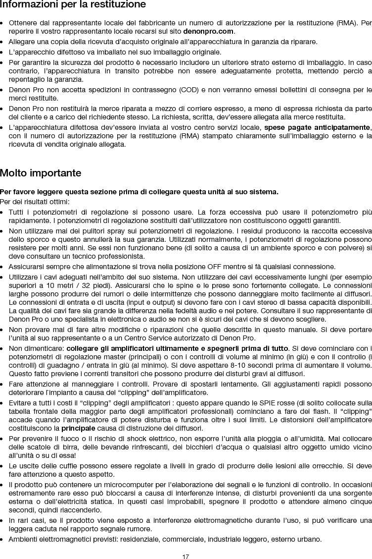   17 Informazioni per la restituzione  • Ottenere dal rappresentante locale del fabbricante un numero di autorizzazione per la restituzione (RMA). Per reperire il vostro rappresentante locale recarsi sul sito denonpro.com.  • Allegare una copia della ricevuta d’acquisto originale all’apparecchiatura in garanzia da riparare. • L’apparecchio difettoso va imballato nel suo imballaggio originale.  • Per garantire la sicurezza del prodotto è necessario includere un ulteriore strato esterno di imballaggio. In caso contrario, l’apparecchiatura in transito potrebbe non essere adeguatamente protetta, mettendo perciò a repentaglio la garanzia.  • Denon Pro non accetta spedizioni in contrassegno (COD) e non verranno emessi bollettini di consegna per le merci restituite.  • Denon Pro non restituirà la merce riparata a mezzo di corriere espresso, a meno di espressa richiesta da parte del cliente e a carico del richiedente stesso. La richiesta, scritta, dev’essere allegata alla merce restituita. • L’apparecchiatura difettosa dev’essere inviata al vostro centro servizi locale, spese pagate anticipatamente, con il numero di autorizzazione per la restituzione (RMA) stampato chiaramente sull’imballaggio esterno e la ricevuta di vendita originale allegata.   Molto importante  Per favore leggere questa sezione prima di collegare questa unità al suo sistema. Per dei risultati ottimi: • Tutti i potenziometri di regolazione si possono usare. La forza eccessiva può usare il potenziometro più rapidamente. I potenziometri di regolazione sostituiti dall’utilizzatore non costituiscono oggetti garantiti.  • Non utilizzare mai dei pulitori spray sui potenziometri di regolazione. I residui producono la raccolta eccessiva dello sporco e questo annullerà la sua garanzia. Utilizzati normalmente, i potenziometri di regolazione possono resistere per molti anni. Se essi non funzionano bene (di solito a causa di un ambiente sporco e con polvere) si deve consultare un tecnico professionista. • Assicurarsi sempre che alimentazione si trova nella posizione OFF mentre si fà qualsiasi connessione. • Utilizzare i cavi adeguati nell’ambito del suo sistema. Non utilizzare dei cavi eccessivamente lunghi (per esempio superiori a 10 metri / 32 piedi). Assicurarsi che le spine e le prese sono fortemente collegate. Le connessioni larghe possono produrre dei rumori o delle intermittenze che possono danneggiare molto facilmente ai diffusori. Le connessioni di entrata e di uscita (input e output) si devono fare con i cavi stereo di bassa capacità disponibili. La qualità dei cavi fare sia grande la differenza nella fedeltà audio e nel potere. Consultare il suo rappresentante di Denon Pro o uno specialista in elettronica o audio se non si è sicuri dei cavi che si devono scegliere. • Non provare mai di fare altre modifiche o riparazioni che quelle descritte in questo manuale. Si deve portare l’unità al suo rappresentante o a un Centro Service autorizzato di Denon Pro. • Non dimenticare: collegare gli amplificatori ultimamente e spegnerli prima di tutto. Si deve cominciare con i potenziometri di regolazione master (principali) o con i controlli di volume al minimo (in giù) e con il controllo (i controlli) di guadagno / entrata in giù (al minimo). Si deve aspettare 8-10 secondi prima di aumentare il volume. Questo fatto previene i correnti transitori che possono produrre dei disturbi gravi ai diffusori. • Fare attenzione al manneggiare i controlli. Provare di spostarli lentamente. Gli aggiustamenti rapidi possono deteriorare l`impianto a causa del “clipping” dell’amplificatore. • Evitare a tutti i costi il “clipping” degli amplificatori : questo appare quando le SPIE rosse (di solito collocate sulla tabella frontale della maggior parte degli amplificatori professionali) cominciano a fare dei flash. Il “clipping” accade quando l’amplificatore di potere disturba e funziona oltre i suoi limiti. Le distorsioni dell’amplificatore costituiscono la principale causa di distruzione dei diffusori. • Per prevenire il fuoco o il rischio di shock elettrico, non esporre l’unità alla pioggia o all’umidità. Mai collocare delle scatole di birra, delle bevande rinfrescanti, dei bicchieri d’acqua o qualsiasi altro oggetto umido vicino all’unità o su di essa! • Le uscite delle cuffie possono essere regolate a livelli in grado di produrre delle lesioni alle orrecchie. Si deve fare attenzione a questo aspetto. • Il prodotto può contenere un microcomputer per l’elaborazione dei segnali e le funzioni di controllo. In occasioni estremamente rare esso può bloccarsi a causa di interferenze intense, di disturbi provenienti da una sorgente esterna o dell’elettricità statica. In questi casi improbabili, spegnere il prodotto e attendere almeno cinque secondi, quindi riaccenderlo. • In rari casi, se il prodotto viene esposto a interferenze elettromagnetiche durante l’uso, si può verificare una leggera caduta nel rapporto segnale rumore.  • Ambienti elettromagnetici previsti: residenziale, commerciale, industriale leggero, esterno urbano. 