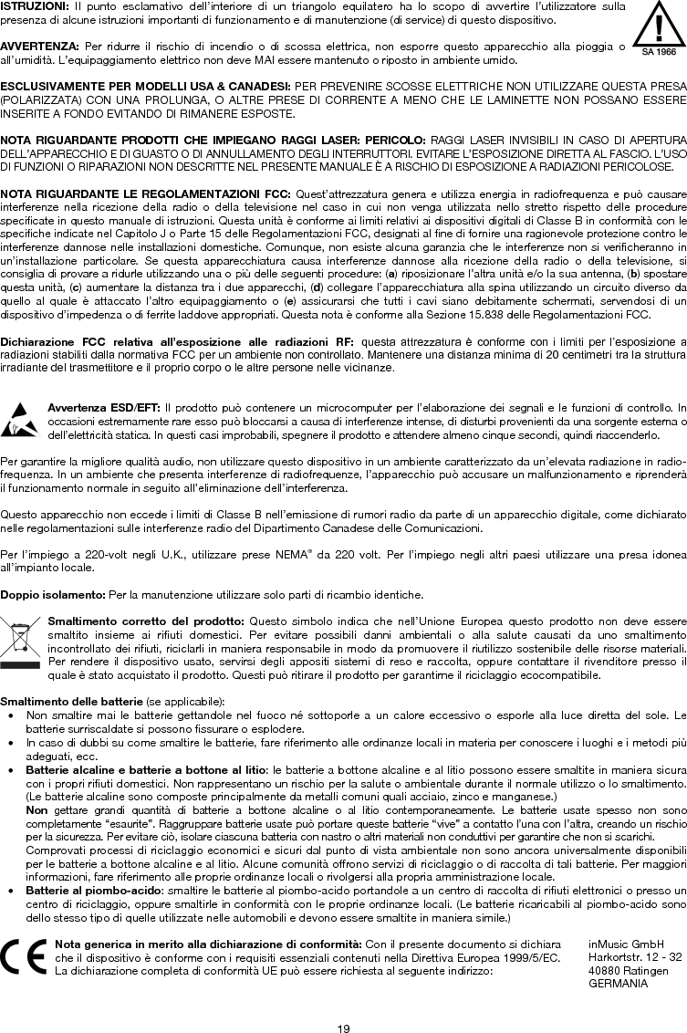 19 ISTRUZIONI: Il punto esclamativo dell’interiore di un triangolo equilatero ha lo scopo di avvertire l’utilizzatore sulla presenza di alcune istruzioni importanti di funzionamento e di manutenzione (di service) di questo dispositivo. AVVERTENZA: Per ridurre il rischio di incendio o di scossa elettrica, non esporre questo apparecchio alla pioggia o all’umidità. L’equipaggiamento elettrico non deve MAI essere mantenuto o riposto in ambiente umido. ESCLUSIVAMENTE PER MODELLI USA &amp; CANADESI: PER PREVENIRE SCOSSE ELETTRICHE NON UTILIZZARE QUESTA PRESA (POLARIZZATA) CON UNA PROLUNGA, O ALTRE PRESE DI CORRENTE A MENO CHE LE LAMINETTE NON POSSANO ESSERE INSERITE A FONDO EVITANDO DI RIMANERE ESPOSTE. NOTA RIGUARDANTE PRODOTTI CHE IMPIEGANO RAGGI LASER: PERICOLO: RAGGI LASER INVISIBILI IN CASO DI APERTURA DELL’APPARECCHIO E DI GUASTO O DI ANNULLAMENTO DEGLI INTERRUTTORI. EVITARE L’ESPOSIZIONE DIRETTA AL FASCIO. L’USO DI FUNZIONI O RIPARAZIONI NON DESCRITTE NEL PRESENTE MANUALE È A RISCHIO DI ESPOSIZIONE A RADIAZIONI PERICOLOSE. NOTA RIGUARDANTE LE REGOLAMENTAZIONI FCC: Quest’attrezzatura genera e utilizza energia in radiofrequenza e può causare interferenze nella ricezione della radio o della televisione nel caso in cui non venga utilizzata nello stretto rispetto delle procedure specificate in questo manuale di istruzioni. Questa unità è conforme ai limiti relativi ai dispositivi digitali di Classe B in conformità con le specifiche indicate nel Capitolo J o Parte 15 delle Regolamentazioni FCC, designati al fine di fornire una ragionevole protezione contro le interferenze dannose nelle installazioni domestiche. Comunque, non esiste alcuna garanzia che le interferenze non si verificheranno in un’installazione particolare. Se questa apparecchiatura causa interferenze dannose alla ricezione della radio o della televisione, si consiglia di provare a ridurle utilizzando una o più delle seguenti procedure: (a) riposizionare l’altra unità e/o la sua antenna, (b) spostare questa unità, (c) aumentare la distanza tra i due apparecchi, (d) collegare l’apparecchiatura alla spina utilizzando un circuito diverso da quello al quale è attaccato l’altro equipaggiamento o (e) assicurarsi che tutti i cavi siano debitamente schermati, servendosi di un dispositivo d’impedenza o di ferrite laddove appropriati. Questa nota è conforme alla Sezione 15.838 delle Regolamentazioni FCC. Dichiarazione  FCC  relativa  all’esposizione alle radiazioni  RF:  questa  attrezzatura  è  conforme  con  i  limiti  per  l’esposizione  a radiazioni stabiliti dalla normativa FCC per un ambiente non controllato. Mantenere una distanza minima di 20 centimetri tra la struttura irradiante del trasmettitore e il proprio corpo o le altre persone nelle vicinanze. Avvertenza ESD/EFT: Il prodotto può contenere un microcomputer per l’elaborazione dei segnali e le funzioni di controllo. In occasioni estremamente rare esso può bloccarsi a causa di interferenze intense, di disturbi provenienti da una sorgente esterna o dell’elettricità statica. In questi casi improbabili, spegnere il prodotto e attendere almeno cinque secondi, quindi riaccenderlo. Per garantire la migliore qualità audio, non utilizzare questo dispositivo in un ambiente caratterizzato da un’elevata radiazione in radio-frequenza. In un ambiente che presenta interferenze di radiofrequenze, l’apparecchio può accusare un malfunzionamento e riprenderà il funzionamento normale in seguito all’eliminazione dell’interferenza. Questo apparecchio non eccede i limiti di Classe B nell’emissione di rumori radio da parte di un apparecchio digitale, come dichiarato nelle regolamentazioni sulle interferenze radio del Dipartimento Canadese delle Comunicazioni. Per l’impiego a 220-volt negli U.K., utilizzare prese NEMA® da 220 volt. Per l’impiego negli altri paesi utilizzare una presa idonea all’impianto locale. Doppio isolamento: Per la manutenzione utilizzare solo parti di ricambio identiche. Smaltimento corretto del prodotto: Questo simbolo indica che nell’Unione Europea questo prodotto non deve essere smaltito insieme ai rifiuti domestici. Per evitare possibili danni ambientali o alla salute causati da uno smaltimento incontrollato dei rifiuti, riciclarli in maniera responsabile in modo da promuovere il riutilizzo sostenibile delle risorse materiali. Per rendere il dispositivo usato, servirsi degli appositi sistemi di reso e raccolta, oppure contattare il rivenditore presso il quale è stato acquistato il prodotto. Questi può ritirare il prodotto per garantirne il riciclaggio ecocompatibile. Smaltimento delle batterie (se applicabile): • Non smaltire mai le batterie gettandole nel fuoco né sottoporle a un calore eccessivo o esporle alla luce diretta del sole. Lebatterie surriscaldate si possono fissurare o esplodere. • In caso di dubbi su come smaltire le batterie, fare riferimento alle ordinanze locali in materia per conoscere i luoghi e i metodi piùadeguati, ecc. • Batterie alcaline e batterie a bottone al litio: le batterie a bottone alcaline e al litio possono essere smaltite in maniera sicuracon i propri rifiuti domestici. Non rappresentano un rischio per la salute o ambientale durante il normale utilizzo o lo smaltimento. (Le batterie alcaline sono composte principalmente da metalli comuni quali acciaio, zinco e manganese.) Non gettare grandi quantità di batterie a bottone alcaline o al litio contemporaneamente. Le batterie usate spesso non sono completamente “esaurite”. Raggruppare batterie usate può portare queste batterie “vive” a contatto l’una con l’altra, creando un rischio per la sicurezza. Per evitare ciò, isolare ciascuna batteria con nastro o altri materiali non conduttivi per garantire che non si scarichi. Comprovati processi di riciclaggio economici e sicuri dal punto di vista ambientale non sono ancora universalmente disponibili per le batterie a bottone alcaline e al litio. Alcune comunità offrono servizi di riciclaggio o di raccolta di tali batterie. Per maggiori informazioni, fare riferimento alle proprie ordinanze locali o rivolgersi alla propria amministrazione locale. • Batterie al piombo-acido: smaltire le batterie al piombo-acido portandole a un centro di raccolta di rifiuti elettronici o presso un centro di riciclaggio, oppure smaltirle in conformità con le proprie ordinanze locali. (Le batterie ricaricabili al piombo-acido sono dello stesso tipo di quelle utilizzate nelle automobili e devono essere smaltite in maniera simile.)  Nota generica in merito alla dichiarazione di conformità: Con il presente documento si dichiara che il dispositivo è conforme con i requisiti essenziali contenuti nella Direttiva Europea 1999/5/EC. La dichiarazione completa di conformità UE può essere richiesta al seguente indirizzo: inMusic GmbH Harkortstr. 12 - 32 40880 Ratingen GERMANIA 