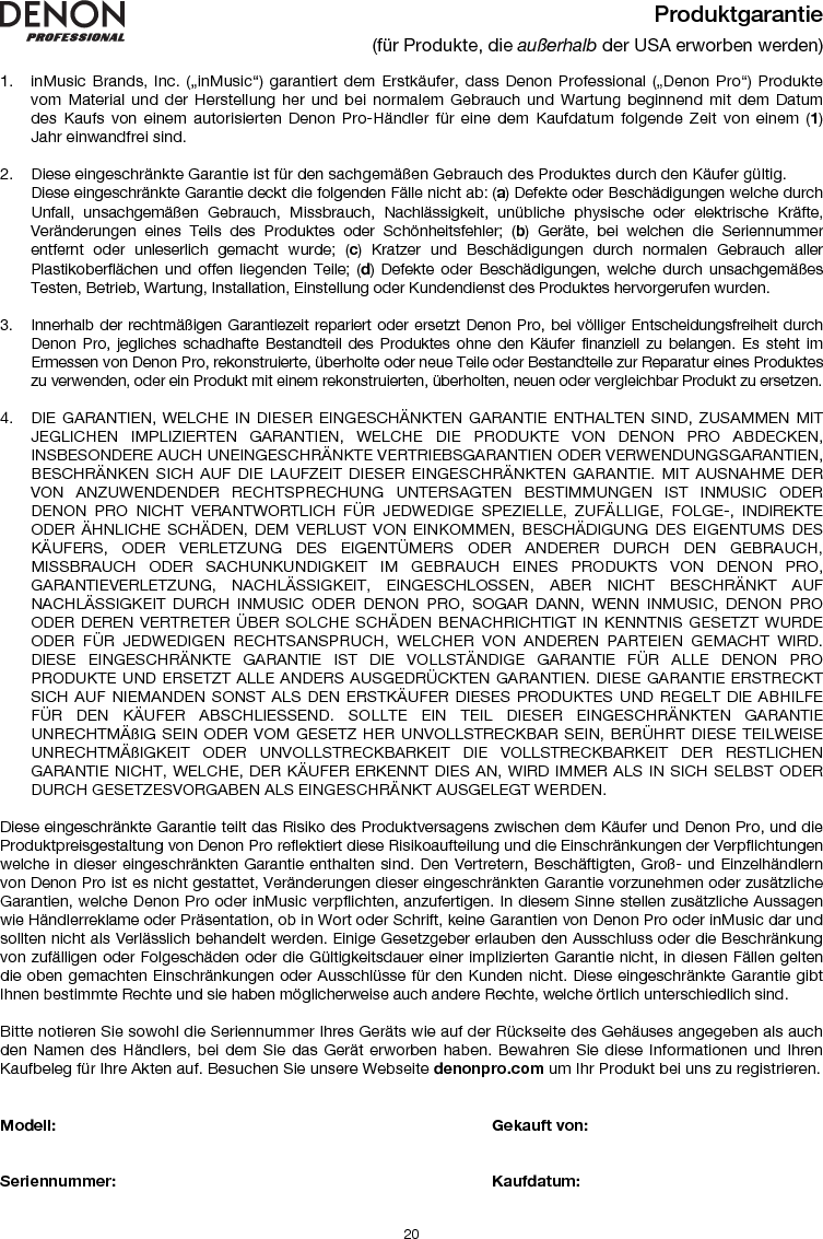   20 Produktgarantie (für Produkte, die außerhalb der USA erworben werden)  1. inMusic Brands, Inc. („inMusic“) garantiert dem Erstkäufer, dass Denon Professional („Denon Pro“) Produkte vom Material und der Herstellung her und bei normalem Gebrauch und Wartung beginnend mit dem Datum des Kaufs von einem autorisierten Denon Pro-Händler für eine dem Kaufdatum folgende Zeit von einem (1) Jahr einwandfrei sind.  2. Diese eingeschränkte Garantie ist für den sachgemäßen Gebrauch des Produktes durch den Käufer gültig.  Diese eingeschränkte Garantie deckt die folgenden Fälle nicht ab: (a) Defekte oder Beschädigungen welche durch Unfall, unsachgemäßen Gebrauch, Missbrauch, Nachlässigkeit, unübliche physische oder elektrische Kräfte, Veränderungen eines Teils des Produktes oder Schönheitsfehler; (b) Geräte, bei welchen die Seriennummer entfernt oder unleserlich gemacht wurde; (c) Kratzer und Beschädigungen durch normalen Gebrauch aller Plastikoberflächen und offen liegenden Teile; (d) Defekte oder Beschädigungen, welche durch unsachgemäßes Testen, Betrieb, Wartung, Installation, Einstellung oder Kundendienst des Produktes hervorgerufen wurden.  3. Innerhalb der rechtmäßigen Garantiezeit repariert oder ersetzt Denon Pro, bei völliger Entscheidungsfreiheit durch Denon Pro, jegliches schadhafte Bestandteil des Produktes ohne den Käufer finanziell zu belangen. Es steht im Ermessen von Denon Pro, rekonstruierte, überholte oder neue Teile oder Bestandteile zur Reparatur eines Produktes zu verwenden, oder ein Produkt mit einem rekonstruierten, überholten, neuen oder vergleichbar Produkt zu ersetzen.   4. DIE GARANTIEN, WELCHE IN DIESER EINGESCHÄNKTEN GARANTIE ENTHALTEN SIND, ZUSAMMEN MIT JEGLICHEN IMPLIZIERTEN GARANTIEN, WELCHE DIE PRODUKTE VON DENON PRO ABDECKEN, INSBESONDERE AUCH UNEINGESCHRÄNKTE VERTRIEBSGARANTIEN ODER VERWENDUNGSGARANTIEN, BESCHRÄNKEN SICH AUF DIE LAUFZEIT DIESER EINGESCHRÄNKTEN GARANTIE. MIT AUSNAHME DER VON ANZUWENDENDER RECHTSPRECHUNG UNTERSAGTEN BESTIMMUNGEN IST INMUSIC ODER DENON PRO NICHT VERANTWORTLICH FÜR JEDWEDIGE SPEZIELLE, ZUFÄLLIGE, FOLGE-, INDIREKTE ODER ÄHNLICHE SCHÄDEN, DEM VERLUST VON EINKOMMEN, BESCHÄDIGUNG DES EIGENTUMS DES KÄUFERS, ODER VERLETZUNG DES EIGENTÜMERS ODER ANDERER DURCH DEN GEBRAUCH, MISSBRAUCH ODER SACHUNKUNDIGKEIT IM GEBRAUCH EINES PRODUKTS VON DENON PRO, GARANTIEVERLETZUNG, NACHLÄSSIGKEIT, EINGESCHLOSSEN, ABER NICHT BESCHRÄNKT AUF NACHLÄSSIGKEIT DURCH INMUSIC ODER DENON PRO, SOGAR DANN, WENN INMUSIC, DENON PRO ODER DEREN VERTRETER ÜBER SOLCHE SCHÄDEN BENACHRICHTIGT IN KENNTNIS GESETZT WURDE ODER FÜR JEDWEDIGEN RECHTSANSPRUCH, WELCHER VON ANDEREN PARTEIEN GEMACHT WIRD. DIESE EINGESCHRÄNKTE GARANTIE IST DIE VOLLSTÄNDIGE GARANTIE FÜR ALLE DENON PRO PRODUKTE UND ERSETZT ALLE ANDERS AUSGEDRÜCKTEN GARANTIEN. DIESE GARANTIE ERSTRECKT SICH AUF NIEMANDEN SONST ALS DEN ERSTKÄUFER DIESES PRODUKTES UND REGELT DIE ABHILFE FÜR DEN KÄUFER ABSCHLIESSEND. SOLLTE EIN TEIL DIESER EINGESCHRÄNKTEN GARANTIE UNRECHTMÄßIG SEIN ODER VOM GESETZ HER UNVOLLSTRECKBAR SEIN, BERÜHRT DIESE TEILWEISE UNRECHTMÄßIGKEIT ODER UNVOLLSTRECKBARKEIT DIE VOLLSTRECKBARKEIT DER RESTLICHEN GARANTIE NICHT, WELCHE, DER KÄUFER ERKENNT DIES AN, WIRD IMMER ALS IN SICH SELBST ODER DURCH GESETZESVORGABEN ALS EINGESCHRÄNKT AUSGELEGT WERDEN.  Diese eingeschränkte Garantie teilt das Risiko des Produktversagens zwischen dem Käufer und Denon Pro, und die Produktpreisgestaltung von Denon Pro reflektiert diese Risikoaufteilung und die Einschränkungen der Verpflichtungen welche in dieser eingeschränkten Garantie enthalten sind. Den Vertretern, Beschäftigten, Groß- und Einzelhändlern von Denon Pro ist es nicht gestattet, Veränderungen dieser eingeschränkten Garantie vorzunehmen oder zusätzliche Garantien, welche Denon Pro oder inMusic verpflichten, anzufertigen. In diesem Sinne stellen zusätzliche Aussagen wie Händlerreklame oder Präsentation, ob in Wort oder Schrift, keine Garantien von Denon Pro oder inMusic dar und sollten nicht als Verlässlich behandelt werden. Einige Gesetzgeber erlauben den Ausschluss oder die Beschränkung von zufälligen oder Folgeschäden oder die Gültigkeitsdauer einer implizierten Garantie nicht, in diesen Fällen gelten die oben gemachten Einschränkungen oder Ausschlüsse für den Kunden nicht. Diese eingeschränkte Garantie gibt Ihnen bestimmte Rechte und sie haben möglicherweise auch andere Rechte, welche örtlich unterschiedlich sind.   Bitte notieren Sie sowohl die Seriennummer Ihres Geräts wie auf der Rückseite des Gehäuses angegeben als auch den Namen des Händlers, bei dem Sie das Gerät erworben haben. Bewahren Sie diese Informationen und Ihren Kaufbeleg für Ihre Akten auf. Besuchen Sie unsere Webseite denonpro.com um Ihr Produkt bei uns zu registrieren.   Modell:        Gekauft von:   Seriennummer:      Kaufdatum:  