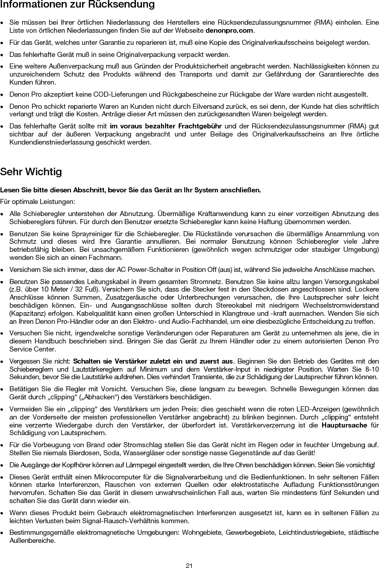   21 Informationen zur Rücksendung  • Sie müssen bei Ihrer örtlichen Niederlassung des Herstellers eine Rücksendezulassungsnummer (RMA) einholen. Eine Liste von örtlichen Niederlassungen finden Sie auf der Webseite denonpro.com.  • Für das Gerät, welches unter Garantie zu reparieren ist, muß eine Kopie des Originalverkaufsscheins beigelegt werden. • Das fehlerhafte Gerät muß in seine Originalverpackung verpackt werden.  • Eine weitere Außenverpackung muß aus Gründen der Produktsicherheit angebracht werden. Nachlässigkeiten können zu unzureichendem Schutz des Produkts während des Transports und damit zur Gefährdung der Garantierechte des Kunden führen.  • Denon Pro akzeptiert keine COD-Lieferungen und Rückgabescheine zur Rückgabe der Ware warden nicht ausgestellt.  • Denon Pro schickt reparierte Waren an Kunden nicht durch Eilversand zurück, es sei denn, der Kunde hat dies schriftlich verlangt und trägt die Kosten. Anträge dieser Art müssen den zurückgesandten Waren beigelegt werden. • Das fehlerhafte Gerät sollte mit im voraus bezahlter Frachtgebühr und der Rücksendezulassungsnummer (RMA) gut sichtbar auf der äußeren Verpackung angebracht und unter Beilage des Originalverkaufsscheins an Ihre örtliche Kundendienstniederlassung geschickt werden.   Sehr Wichtig  Lesen Sie bitte diesen Abschnitt, bevor Sie das Gerät an Ihr System anschließen. Für optimale Leistungen: • Alle Schieberegler unterstehen der Abnutzung. Übermäßige Kraftanwendung kann zu einer vorzeitigen Abnutzung des Schiebereglers führen. Für durch den Benutzer ersetzte Schieberegler kann keine Haftung übernommen werden.  • Benutzen Sie keine Sprayreiniger für die Schieberegler. Die Rückstände verursachen die übermäßige Ansammlung von Schmutz und dieses wird Ihre Garantie annullieren. Bei normaler Benutzung können Schieberegler viele Jahre betriebsfähig bleiben. Bei unsachgemäßem Funktionieren (gewöhnlich wegen schmutziger oder staubiger Umgebung) wenden Sie sich an einen Fachmann. • Versichern Sie sich immer, dass der AC Power-Schalter in Position Off (aus) ist, während Sie jedwelche Anschlüsse machen. • Benutzen Sie passendes Leitungskabel in ihrem gesamten Stromnetz. Benutzen Sie keine allzu langen Versorgungskabel (z.B. über 10 Meter / 32 Fuß). Versichern Sie sich, dass die Stecker fest in den Steckdosen angeschlossen sind. Lockere Anschlüsse können Summen, Zusatzgeräusche oder Unterbrechungen verursachen, die Ihre Lautsprecher sehr leicht beschädigen können. Ein- und Ausgangsschlüsse sollten durch Stereokabel mit niedrigem Wechselstromwiderstand (Kapazitanz) erfolgen. Kabelqualität kann einen großen Unterschied in Klangtreue und -kraft ausmachen. Wenden Sie sich an Ihren Denon Pro-Händler oder an den Elektro- und Audio-Fachhandel, um eine diesbezügliche Entscheidung zu treffen.  • Versuchen Sie nicht, irgendwelche sonstige Veränderungen oder Reparaturen am Gerät zu unternehmen als jene, die in diesem Handbuch beschrieben sind. Bringen Sie das Gerät zu Ihrem Händler oder zu einem autorisierten Denon Pro Service Center. • Vergessen Sie nicht: Schalten sie Verstärker zuletzt ein und zuerst aus. Beginnen Sie den Betrieb des Gerätes mit den Schiebereglern und Lautstärkereglern auf Minimum und dem Verstärker-Input in niedrigster Position. Warten Sie 8-10 Sekunden, bevor Sie die Lautstärke aufdrehen. Dies verhindert Transiente, die zur Schädigung der Lautsprecher führen können. • Betätigen Sie die Regler mit Vorsicht. Versuchen Sie, diese langsam zu bewegen. Schnelle Bewegungen können das Gerät durch „clipping“ („Abhacken“) des Verstärkers beschädigen. • Vermeiden Sie ein „clipping“ des Verstärkers um jeden Preis: dies geschieht wenn die roten LED-Anzeigen (gewöhnlich an der Vorderseite der meisten professionellen Verstärker angebracht) zu blinken beginnen. Durch „clipping“ entsteht eine verzerrte Wiedergabe durch den Verstärker, der überfordert ist. Verstärkerverzerrung ist die Hauptursache für Schädigung von Lautsprechern. • Für die Vorbeugung von Brand oder Stromschlag stellen Sie das Gerät nicht im Regen oder in feuchter Umgebung auf. Stellen Sie niemals Bierdosen, Soda, Wassergläser oder sonstige nasse Gegenstände auf das Gerät! • Die Ausgänge der Kopfhörer können auf Lärmpegel eingestellt werden, die Ihre Ohren beschädigen können. Seien Sie vorsichtig! • Dieses Gerät enthält einen Mikrocomputer für die Signalverarbeitung und die Bedienfunktionen. In sehr seltenen Fällen können starke Interferenzen, Rauschen von externen Quellen oder elektrostatische Aufladung Funktionsstörungen hervorrufen. Schalten Sie das Gerät in diesem unwahrscheinlichen Fall aus, warten Sie mindestens fünf Sekunden und schalten Sie das Gerät dann wieder ein. • Wenn dieses Produkt beim Gebrauch elektromagnetischen Interferenzen ausgesetzt ist, kann es in seltenen Fällen zu leichten Verlusten beim Signal-Rausch-Verhältnis kommen. • Bestimmungsgemäße elektromagnetische Umgebungen: Wohngebiete, Gewerbegebiete, Leichtindustriegebiete, städtische Außenbereiche. 