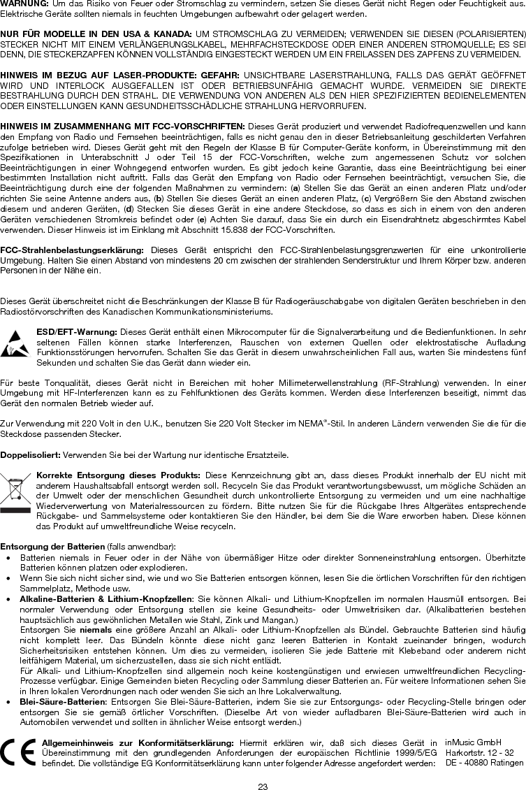23 WARNUNG: Um das Risiko von Feuer oder Stromschlag zu vermindern, setzen Sie dieses Gerät nicht Regen oder Feuchtigkeit aus. Elektrische Geräte sollten niemals in feuchten Umgebungen aufbewahrt oder gelagert werden. NUR FÜR MODELLE IN DEN USA &amp; KANADA: UM STROMSCHLAG ZU VERMEIDEN; VERWENDEN SIE DIESEN (POLARISIERTEN) STECKER NICHT MIT EINEM VERLÄNGERUNGSLKABEL, MEHRFACHSTECKDOSE ODER EINER ANDEREN STROMQUELLE; ES SEI DENN, DIE STECKERZAPFEN KÖNNEN VOLLSTÄNDIG EINGESTECKT WERDEN UM EIN FREILASSEN DES ZAPFENS ZU VERMEIDEN. HINWEIS IM BEZUG AUF LASER-PRODUKTE: GEFAHR: UNSICHTBARE LASERSTRAHLUNG, FALLS DAS GERÄT GEÖFFNET WIRD UND INTERLOCK AUSGEFALLEN IST ODER BETRIEBSUNFÄHIG GEMACHT WURDE. VERMEIDEN SIE DIREKTE BESTRAHLUNG DURCH DEN STRAHL. DIE VERWENDUNG VON ANDEREN ALS DEN HIER SPEZIFIZIERTEN BEDIENELEMENTEN ODER EINSTELLUNGEN KANN GESUNDHEITSSCHÄDLICHE STRAHLUNG HERVORRUFEN. HINWEIS IM ZUSAMMENHANG MIT FCC-VORSCHRIFTEN: Dieses Gerät produziert und verwendet Radiofrequenzwellen und kann den Empfang von Radio und Fernsehen beeinträchtigen, falls es nicht genau den in dieser Betriebsanleitung geschilderten Verfahren zufolge betrieben wird. Dieses Gerät geht mit den Regeln der Klasse B für Computer-Geräte konform, in Übereinstimmung mit den Spezifikationen in Unterabschnitt J oder Teil 15 der FCC-Vorschriften, welche zum angemessenen Schutz vor solchen Beeinträchtigungen in einer Wohngegend entworfen wurden. Es gibt jedoch keine Garantie, dass eine Beeinträchtigung bei einer bestimmten Installation nicht auftritt. Falls das Gerät den Empfang von Radio oder Fernsehen beeinträchtigt, versuchen Sie, die Beeinträchtigung durch eine der folgenden Maßnahmen zu vermindern: (a) Stellen Sie das Gerät an einen anderen Platz und/oder richten Sie seine Antenne anders aus, (b) Stellen Sie dieses Gerät an einen anderen Platz, (c) Vergrößern Sie den Abstand zwischen diesem und anderen Geräten, (d) Stecken Sie dieses Gerät in eine andere Steckdose, so dass es sich in einem von den anderen Geräten verschiedenen Stromkreis befindet oder (e) Achten Sie darauf, dass Sie ein durch ein Eisendrahtnetz abgeschirmtes Kabel verwenden. Dieser Hinweis ist im Einklang mit Abschnitt 15.838 der FCC-Vorschriften. FCC-Strahlenbelastungserklärung:  Dieses  Gerät  entspricht  den  FCC-Strahlenbelastungsgrenzwerten  für  eine  unkontrollierte Umgebung. Halten Sie einen Abstand von mindestens 20 cm zwischen der strahlenden Senderstruktur und Ihrem Körper bzw. anderen Personen in der Nähe ein. Dieses Gerät überschreitet nicht die Beschränkungen der Klasse B für Radiogeräuschabgabe von digitalen Geräten beschrieben in den Radiostörvorschriften des Kanadischen Kommunikationsministeriums. ESD/EFT-Warnung: Dieses Gerät enthält einen Mikrocomputer für die Signalverarbeitung und die Bedienfunktionen. In sehr seltenen Fällen können starke Interferenzen, Rauschen von externen Quellen oder elektrostatische Aufladung Funktionsstörungen hervorrufen. Schalten Sie das Gerät in diesem unwahrscheinlichen Fall aus, warten Sie mindestens fünf Sekunden und schalten Sie das Gerät dann wieder ein. Für beste Tonqualität, dieses Gerät nicht in Bereichen mit hoher Millimeterwellenstrahlung (RF-Strahlung) verwenden. In einer Umgebung mit HF-Interferenzen kann es zu Fehlfunktionen des Geräts kommen. Werden diese Interferenzen beseitigt, nimmt das Gerät den normalen Betrieb wieder auf. Zur Verwendung mit 220 Volt in den U.K., benutzen Sie 220 Volt Stecker im NEMA®-Stil. In anderen Ländern verwenden Sie die für die Steckdose passenden Stecker. Doppelisoliert: Verwenden Sie bei der Wartung nur identische Ersatzteile. Korrekte Entsorgung dieses Produkts: Diese Kennzeichnung gibt an, dass dieses Produkt innerhalb der EU nicht mit anderem Haushaltsabfall entsorgt werden soll. Recyceln Sie das Produkt verantwortungsbewusst, um mögliche Schäden an der Umwelt oder der menschlichen Gesundheit durch unkontrollierte Entsorgung zu vermeiden und um eine nachhaltige Wiederverwertung von Materialressourcen zu fördern. Bitte nutzen Sie für die Rückgabe Ihres Altgerätes entsprechende Rückgabe- und Sammelsysteme oder kontaktieren Sie den Händler, bei dem Sie die Ware erworben haben. Diese können das Produkt auf umweltfreundliche Weise recyceln. Entsorgung der Batterien (falls anwendbar): • Batterien niemals in Feuer oder in der Nähe von übermäßiger Hitze oder direkter Sonneneinstrahlung entsorgen. ÜberhitzteBatterien können platzen oder explodieren. • Wenn Sie sich nicht sicher sind, wie und wo Sie Batterien entsorgen können, lesen Sie die örtlichen Vorschriften für den richtigenSammelplatz, Methode usw. •Alkaline-Batterien &amp; Lithium-Knopfzellen: Sie können Alkali- und Lithium-Knopfzellen im normalen Hausmüll entsorgen. Beinormaler Verwendung oder Entsorgung stellen sie keine Gesundheits- oder Umweltrisiken dar. (Alkalibatterien bestehen hauptsächlich aus gewöhnlichen Metallen wie Stahl, Zink und Mangan.) Entsorgen Sie niemals eine größere Anzahl an Alkali- oder Lithium-Knopfzellen als Bündel. Gebrauchte Batterien sind häufig nicht komplett leer. Das Bündeln könnte diese nicht ganz leeren Batterien in Kontakt zueinander bringen, wodurch Sicherheitsrisiken entstehen können. Um dies zu vermeiden, isolieren Sie jede Batterie mit Klebeband oder anderem nicht leitfähigem Material, um sicherzustellen, dass sie sich nicht entlädt. Für Alkali- und Lithium-Knopfzellen sind allgemein noch keine kostengünstigen und erwiesen umweltfreundlichen Recycling-Prozesse verfügbar. Einige Gemeinden bieten Recycling oder Sammlung dieser Batterien an. Für weitere Informationen sehen Sie in Ihren lokalen Verordnungen nach oder wenden Sie sich an Ihre Lokalverwaltung. •Blei-Säure-Batterien: Entsorgen Sie Blei-Säure-Batterien, indem Sie sie zur Entsorgungs- oder Recycling-Stelle bringen oderentsorgen Sie sie gemäß örtlicher Vorschriften. (Dieselbe Art von wieder aufladbaren Blei-Säure-Batterien wird auch in Automobilen verwendet und sollten in ähnlicher Weise entsorgt werden.)  Allgemeinhinweis zur Konformitätserklärung: Hiermit erklären wir, daß sich dieses Gerät in Übereinstimmung mit den grundlegenden Anforderungen der europäischen Richtlinie 1999/5/EG befindet. Die vollständige EG Konformitätserklärung kann unter folgender Adresse angefordert werden: inMusic GmbH Harkortstr. 12 - 32 DE - 40880 Ratingen 