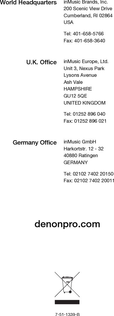         denonpro.com             7-51-1339-B World Headquarters inMusic Brands, Inc. 200 Scenic View Drive Cumberland, RI 02864  USA  Tel: 401-658-5766 Fax: 401-658-3640  U.K. Office inMusic Europe, Ltd. Unit 3, Nexus Park Lysons Avenue Ash Vale HAMPSHIRE GU12 5QE UNITED KINGDOM  Tel: 01252 896 040 Fax: 01252 896 021  Germany Office inMusic GmbH Harkortstr. 12 - 32 40880 Ratingen GERMANY  Tel: 02102 7402 20150 Fax: 02102 7402 20011 