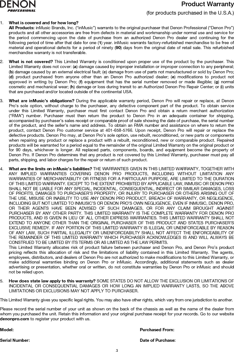   3 Product Warranty  (for products purchased in the U.S.A.)  1. What is covered and for how long?  All Products: inMusic Brands, Inc. (“inMusic”) warrants to the original purchaser that Denon Professional (“Denon Pro”) products and all other accessories are free from defects in material and workmanship under normal use and service for the period commencing upon the date of purchase from an authorized Denon Pro dealer and continuing for the following period of time after that date for one (1) year. inMusic warrants factory-refurbished merchandise to be free of material and operational defects for a period of ninety (90) days from the original date of retail sale. This refurbished merchandise warranty is not transferable.  2. What is not covered? This Limited Warranty is conditioned upon proper use of the product by the purchaser. This Limited Warranty does not cover: (a) damage caused by improper installation or improper connection to any peripheral; (b) damage caused by an external electrical fault; (c) damage from use of parts not manufactured or sold by Denon Pro; (d) product purchased from anyone other than an Denon Pro authorized dealer; (e) modifications to product not approved in writing by Denon Pro; (f) equipment that has the serial number removed or made illegible; (g) normal cosmetic and mechanical wear; (h) damage or loss during transit to an Authorized Denon Pro Repair Center; or (i) units that are purchased and/or located outside of the continental USA.  3. What are inMusic’s obligations? During the applicable warranty period, Denon Pro will repair or replace, at Denon Pro’s sole option, without charge to the purchaser, any defective component part of the product. To obtain service under this Limited Warranty, purchaser must first contact Denon Pro and obtain a return merchant authorization (“RMA”) number. Purchaser must then return the product to Denon Pro in an adequate container for shipping, accompanied by purchaser’s sales receipt or comparable proof of sale showing the date of purchase, the serial number of the product, and the seller’s name and address. To obtain an RMA number and assistance on where to return the product, contact Denon Pro customer service at 401-658-5766. Upon receipt, Denon Pro will repair or replace the defective products. Denon Pro may, at Denon Pro’s sole option, use rebuilt, reconditioned, or new parts or components when repairing any product or replace a product with a rebuilt, reconditioned, new or comparable product. Repaired products will be warranted for a period equal to the remainder of the original Limited Warranty on the original product or for 90 days, whichever is longer. All replaced parts, components, boards, and equipment become the property of Denon Pro. If Denon Pro determines that any product is not covered by this Limited Warranty, purchaser must pay all parts, shipping, and labor charges for the repair or return of such product.  4. What are the limits on inMusic’s liabilities? THE WARRANTIES GIVEN IN THIS LIMITED WARRANTY, TOGETHER WITH ANY IMPLIED WARRANTIES COVERING DENON PRO PRODUCTS, INCLUDING WITHOUT LIMITATION ANY WARRANTIES OF MERCHANTABILITY OR FITNESS FOR A PARTICULAR PURPOSE, ARE LIMITED TO THE DURATION OF THIS LIMITED WARRANTY. EXCEPT TO THE EXTENT PROHIBITED BY APPLICABLE LAW, INMUSIC OR DENON PRO SHALL NOT BE LIABLE FOR ANY SPECIAL, INCIDENTAL, CONSEQUENTIAL, INDIRECT OR SIMILAR DAMAGES, LOSS OF PROFITS, DAMAGES TO PURCHASER’S PROPERTY, OR INJURY TO PURCHASER OR OTHERS ARISING OUT OF THE USE, MISUSE OR INABILITY TO USE ANY DENON PRO PRODUCT, BREACH OF WARRANTY, OR NEGLIGENCE, INCLUDING BUT NOT LIMITED TO INMUSIC’S OR DENON PRO’S OWN NEGLIGENCE, EVEN IF INMUSIC, DENON PRO, OR THEIR AGENTS HAVE BEEN ADVISED OF SUCH DAMAGES, OR FOR ANY CLAIM BROUGHT AGAINST PURCHASER BY ANY OTHER PARTY. THIS LIMITED WARRANTY IS THE COMPLETE WARRANTY FOR DENON PRO PRODUCTS, AND IS GIVEN IN LIEU OF ALL OTHER EXPRESS WARRANTIES. THIS LIMITED WARRANTY SHALL NOT EXTEND TO ANYONE OTHER THAN THE ORIGINAL PURCHASER OF THIS PRODUCT AND STATES PURCHASER’S EXCLUSIVE REMEDY. IF ANY PORTION OF THIS LIMITED WARRANTY IS ILLEGAL OR UNENFORCEABLE BY REASON OF ANY LAW, SUCH PARTIAL ILLEGALITY OR UNENFORCEABILTY SHALL NOT AFFECT THE ENFORCEABILITY OF THE REMAINDER OF THIS LIMITED WARRANTY WHICH PURCHASER ACKNOWLEDGES IS AND WILL ALWAYS BE CONSTRUED TO BE LIMITED BY ITS TERMS OR AS LIMITED AS THE LAW PERMITS. This Limited Warranty allocates risk of product failure between purchaser and Denon Pro, and Denon Pro’s product pricing reflects this allocation of risk and the limitations of liability contained in this Limited Warranty. The agents, employees, distributors, and dealers of Denon Pro are not authorized to make modifications to this Limited Warranty, or make additional warranties binding on Denon Pro or inMusic. Accordingly, additional statements such as dealer advertising or presentation, whether oral or written, do not constitute warranties by Denon Pro or inMusic and should not be relied upon.  5. How does state law apply to this warranty? SOME STATES DO NOT ALLOW THE EXCLUSION OR LIMITATIONS OF INCIDENTAL OR CONSEQUENTIAL DAMAGES OR HOW LONG AN IMPLIED WARRANTY LASTS, SO THE ABOVE LIMITATIONS OR EXCLUSIONS MAY NOT APPLY TO PURCHASER.  This Limited Warranty gives you specific legal rights. You may also have other rights, which vary from one jurisdiction to another.  Please record the serial number of your unit as shown on the back of the chassis as well as the name of the dealer from whom you purchased the unit. Retain this information and your original purchase receipt for your records. Go to our website denonpro.com to register your product with us.  Model:      Purchased From:  Serial Number:     Date of Purchase: 