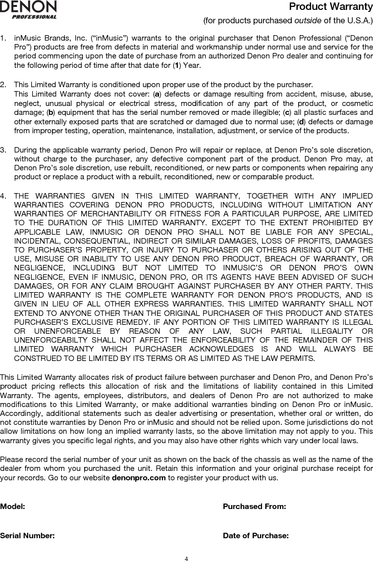   4 Product Warranty (for products purchased outside of the U.S.A.)  1. inMusic Brands, Inc. (“inMusic”) warrants to the original purchaser that Denon Professional (“Denon Pro”) products are free from defects in material and workmanship under normal use and service for the period commencing upon the date of purchase from an authorized Denon Pro dealer and continuing for the following period of time after that date for (1) Year.   2. This Limited Warranty is conditioned upon proper use of the product by the purchaser.  This Limited Warranty does not cover: (a) defects or damage resulting from accident, misuse, abuse, neglect, unusual physical or electrical stress, modification of any part of the product, or cosmetic damage; (b) equipment that has the serial number removed or made illegible; (c) all plastic surfaces and other externally exposed parts that are scratched or damaged due to normal use; (d) defects or damage from improper testing, operation, maintenance, installation, adjustment, or service of the products.  3. During the applicable warranty period, Denon Pro will repair or replace, at Denon Pro’s sole discretion, without charge to the purchaser, any defective component part of the product. Denon Pro may, at Denon Pro’s sole discretion, use rebuilt, reconditioned, or new parts or components when repairing any product or replace a product with a rebuilt, reconditioned, new or comparable product.   4. THE WARRANTIES GIVEN IN THIS LIMITED WARRANTY, TOGETHER WITH ANY IMPLIED WARRANTIES COVERING DENON PRO PRODUCTS, INCLUDING WITHOUT LIMITATION ANY WARRANTIES OF MERCHANTABILITY OR FITNESS FOR A PARTICULAR PURPOSE, ARE LIMITED TO THE DURATION OF THIS LIMITED WARRANTY. EXCEPT TO THE EXTENT PROHIBITED BY APPLICABLE LAW, INMUSIC OR DENON PRO SHALL NOT BE LIABLE FOR ANY SPECIAL, INCIDENTAL, CONSEQUENTIAL, INDIRECT OR SIMILAR DAMAGES, LOSS OF PROFITS, DAMAGES TO PURCHASER’S PROPERTY, OR INJURY TO PURCHASER OR OTHERS ARISING OUT OF THE USE, MISUSE OR INABILITY TO USE ANY DENON PRO PRODUCT, BREACH OF WARRANTY, OR NEGLIGENCE, INCLUDING BUT NOT LIMITED TO INMUSIC’S OR DENON PRO’S OWN NEGLIGENCE, EVEN IF INMUSIC, DENON PRO, OR ITS AGENTS HAVE BEEN ADVISED OF SUCH DAMAGES, OR FOR ANY CLAIM BROUGHT AGAINST PURCHASER BY ANY OTHER PARTY. THIS LIMITED WARRANTY IS THE COMPLETE WARRANTY FOR DENON PRO’S PRODUCTS, AND IS GIVEN IN LIEU OF ALL OTHER EXPRESS WARRANTIES. THIS LIMITED WARRANTY SHALL NOT EXTEND TO ANYONE OTHER THAN THE ORIGINAL PURCHASER OF THIS PRODUCT AND STATES PURCHASER’S EXCLUSIVE REMEDY. IF ANY PORTION OF THIS LIMITED WARRANTY IS ILLEGAL OR UNENFORCEABLE BY REASON OF ANY LAW, SUCH PARTIAL ILLEGALITY OR UNENFORCEABILTY SHALL NOT AFFECT THE ENFORCEABILITY OF THE REMAINDER OF THIS LIMITED WARRANTY WHICH PURCHASER ACKNOWLEDGES IS AND WILL ALWAYS BE CONSTRUED TO BE LIMITED BY ITS TERMS OR AS LIMITED AS THE LAW PERMITS.  This Limited Warranty allocates risk of product failure between purchaser and Denon Pro, and Denon Pro’s product pricing reflects this allocation of risk and the limitations of liability contained in this Limited Warranty. The agents, employees, distributors, and dealers of Denon Pro are not authorized to make modifications to this Limited Warranty, or make additional warranties binding on Denon Pro or inMusic. Accordingly, additional statements such as dealer advertising or presentation, whether oral or written, do not constitute warranties by Denon Pro or inMusic and should not be relied upon. Some jurisdictions do not allow limitations on how long an implied warranty lasts, so the above limitation may not apply to you. This warranty gives you specific legal rights, and you may also have other rights which vary under local laws.  Please record the serial number of your unit as shown on the back of the chassis as well as the name of the dealer from whom you purchased the unit. Retain this information and your original purchase receipt for your records. Go to our website denonpro.com to register your product with us.   Model:      Purchased From:   Serial Number:      Date of Purchase:  