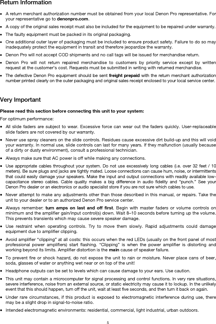   5 Return Information  • A return merchant authorization number must be obtained from your local Denon Pro representative. For your representative go to denonpro.com.  • A copy of the original sales receipt must also be included for the equipment to be repaired under warranty. • The faulty equipment must be packed in its original packaging.  • One additional outer layer of packaging must be included to ensure product safety. Failure to do so may inadequately protect the equipment in transit and therefore jeopardize the warranty.  • Denon Pro will not accept COD shipments and no call tags will be issued for merchandise return.  • Denon Pro will not return repaired merchandise to customers by priority service except by written request at the customer’s cost. Requests must be submitted in writing with returned merchandise. • The defective Denon Pro equipment should be sent freight prepaid with the return merchant authorization number printed clearly on the outer packaging and original sales receipt enclosed to your local service center.   Very Important  Please read this section before connecting this unit to your system: For optimum performance: • All slide faders are subject to wear. Excessive force can wear out the faders quickly. User-replaceable slide faders are not covered by our warranty. • Never use spray cleaners on the slide controls. Residues cause excessive dirt build-up and this will void your warranty. In normal use, slide controls can last for many years. If they malfunction (usually because of a dirty or dusty environment), consult a professional technician. • Always make sure that AC power is off while making any connections. • Use appropriate cables throughout your system. Do not use excessively long cables (i.e. over 32 feet / 10 meters). Be sure plugs and jacks are tightly mated. Loose connections can cause hum, noise, or intermittents that could easily damage your speakers. Make the input and output connections with readily available low-capacitance stereo cables. Cable quality makes a big difference in audio fidelity and “punch.” See your Denon Pro dealer or an electronics or audio specialist store if you are not sure which cables to use. • Never attempt to make any adjustments other than those described in this manual, or repairs. Take the unit to your dealer or to an authorized Denon Pro service center. • Always remember: turn amps on last and off first. Begin with master faders or volume controls on minimum and the amplifier gain/input control(s) down. Wait 8–10 seconds before turning up the volume. This prevents transients which may cause severe speaker damage. • Use restraint when operating controls. Try to move them slowly. Rapid adjustments could damage equipment due to amplifier clipping. • Avoid amplifier “clipping” at all costs: this occurs when the red LEDs (usually on the front panel of most professional power amplifiers) start flashing. “Clipping” is when the power amplifier is distorting and working beyond its limits. Amplifier distortion is the main cause of speaker failure. • To prevent fire or shock hazard, do not expose the unit to rain or moisture. Never place cans of beer, soda, glasses of water or anything wet near or on top of the unit! • Headphone outputs can be set to levels which can cause damage to your ears. Use caution. • This unit may contain a microcomputer for signal processing and control functions. In very rare situations, severe interference, noise from an external source, or static electricity may cause it to lockup. In the unlikely event that this should happen, turn off the unit, wait at least five seconds, and then turn it back on again. • Under rare circumstances, if this product is exposed to electromagnetic interference during use, there may be a slight drop in signal-to-noise ratio. • Intended electromagnetic environments: residential, commercial, light industrial, urban outdoors. 