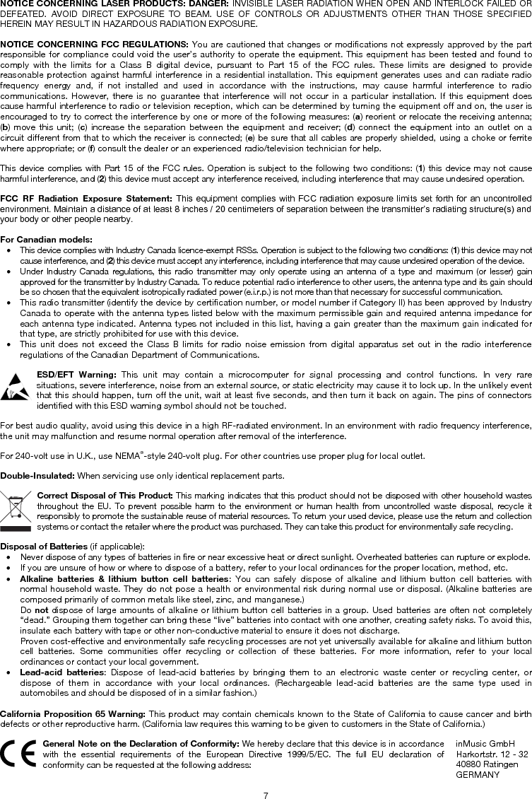 7 NOTICE CONCERNING LASER PRODUCTS: DANGER: INVISIBLE LASER RADIATION WHEN OPEN AND INTERLOCK FAILED OR DEFEATED. AVOID DIRECT EXPOSURE TO BEAM. USE OF CONTROLS OR ADJUSTMENTS OTHER THAN THOSE SPECIFIED HEREIN MAY RESULT IN HAZARDOUS RADIATION EXPOSURE. NOTICE CONCERNING FCC REGULATIONS: You are cautioned that changes or modifications not expressly approved by the part responsible for compliance could void the user’s authority to operate the equipment. This equipment has been tested and found to comply with the limits for a Class B digital device, pursuant to Part 15 of the FCC rules. These limits are designed to provide reasonable protection against harmful interference in a residential installation. This equipment generates uses and can radiate radio frequency energy and, if not installed and used in accordance with the instructions, may cause harmful interference to radio communications. However, there is no guarantee that interference will not occur in a particular installation. If this equipment does cause harmful interference to radio or television reception, which can be determined by turning the equipment off and on, the user is encouraged to try to correct the interference by one or more of the following measures: (a) reorient or relocate the receiving antenna; (b) move this unit; (c) increase the separation between the equipment and receiver; (d) connect the equipment into an outlet on a circuit different from that to which the receiver is connected; (e) be sure that all cables are properly shielded, using a choke or ferrite where appropriate; or (f) consult the dealer or an experienced radio/television technician for help. This device complies with Part 15 of the FCC rules. Operation is subject to the following two conditions: (1) this device may not cause harmful interference, and (2) this device must accept any interference received, including interference that may cause undesired operation. FCC RF Radiation Exposure Statement: This equipment complies with FCC radiation exposure limits set forth for  an  uncontrolled environment. Maintain a distance of at least 8 inches / 20 centimeters of separation between the transmitter’s radiating structure(s) and your body or other people nearby. For Canadian models:  • This device complies with Industry Canada licence-exempt RSSs. Operation is subject to the following two conditions: (1) this device may not cause interference, and (2) this device must accept any interference, including interference that may cause undesired operation of the device. • Under Industry Canada regulations, this radio transmitter may only operate using an antenna of a type and maximum (or lesser) gain approved for the transmitter by Industry Canada. To reduce potential radio interference to other users, the antenna type and its gain should be so chosen that the equivalent isotropically radiated power (e.i.r.p.) is not more than that necessary for successful communication. • This radio transmitter (identify the device by certification number, or model number if Category II) has been approved by Industry Canada to operate with the antenna types listed below with the maximum permissible gain and required antenna impedance for each antenna type indicated. Antenna types not included in this list, having a gain greater than the maximum gain indicated for that type, are strictly prohibited for use with this device. • This unit does not exceed the Class B limits for radio noise emission from digital apparatus set out in the radio interferenceregulations of the Canadian Department of Communications. ESD/EFT Warning: This unit may contain a microcomputer for signal processing and control functions. In very rare situations, severe interference, noise from an external source, or static electricity may cause it to lock up. In the unlikely event that this should happen, turn off the unit, wait at least five seconds, and then turn it back on again. The pins of connectors identified with this ESD warning symbol should not be touched. For best audio quality, avoid using this device in a high RF-radiated environment. In an environment with radio frequency interference, the unit may malfunction and resume normal operation after removal of the interference. For 240-volt use in U.K., use NEMA®-style 240-volt plug. For other countries use proper plug for local outlet. Double-Insulated: When servicing use only identical replacement parts. Correct Disposal of This Product: This marking indicates that this product should not be disposed with other household wastes throughout the EU. To prevent possible harm to the environment or human health from uncontrolled waste disposal, recycle it responsibly to promote the sustainable reuse of material resources. To return your used device, please use the return and collection systems or contact the retailer where the product was purchased. They can take this product for environmentally safe recycling. Disposal of Batteries (if applicable): • Never dispose of any types of batteries in fire or near excessive heat or direct sunlight. Overheated batteries can rupture or explode.• If you are unsure of how or where to dispose of a battery, refer to your local ordinances for the proper location, method, etc.• Alkaline batteries &amp; lithium button cell batteries: You can safely dispose of alkaline and lithium button cell batteries withnormal household waste. They do not pose a health or environmental risk during normal use or disposal. (Alkaline batteries arecomposed primarily of common metals like steel, zinc, and manganese.) Do not dispose of large amounts of alkaline or lithium button cell batteries in a group. Used batteries are often not completely“dead.” Grouping them together can bring these “live” batteries into contact with one another, creating safety risks. To avoid this, insulate each battery with tape or other non-conductive material to ensure it does not discharge. Proven cost-effective and environmentally safe recycling processes are not yet universally available for alkaline and lithium button cell batteries. Some communities offer recycling or collection of these batteries. For more information, refer to your localordinances or contact your local government. •Lead-acid batteries: Dispose of lead-acid batteries by bringing them to an electronic waste center or recycling center, ordispose of them in accordance with your local ordinances. (Rechargeable lead-acid batteries are the same type used inautomobiles and should be disposed of in a similar fashion.) California Proposition 65 Warning: This product may contain chemicals known to the State of California to cause cancer and birth defects or other reproductive harm. (California law requires this warning to be given to customers in the State of California.) General Note on the Declaration of Conformity: We hereby declare that this device is in accordance with the essential requirements of the European Directive 1999/5/EC. The full EU declaration of conformity can be requested at the following address: inMusic GmbH Harkortstr. 12 - 32 40880 Ratingen GERMANY 