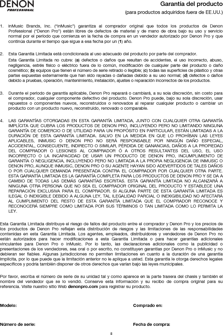   8  Garantía del producto (para productos adquiridos fuera de EE.UU.)   1. inMusic Brands, Inc. (“inMusic”) garantiza al comprador original que todos los productos de Denon Professional (“Denon Pro”) están libres de defectos de material y de mano de obra bajo su uso y servicio normal por el período que comienza en la fecha de compra en un vendedor autorizado por Denon Pro y que continúa durante el tiempo que sigue a esa fecha por un (1) año.   2. Esta Garantía Limitada está condicionada al uso adecuado del producto por parte del comprador. Esta Garantía Limitada no cubre: (a) defectos o daños que resultan de accidentes, el uso incorrecto, abuso, negligencia, estrés físico o eléctrico fuera de lo común, modificación de cualquier parte del producto o daño cosmético; (b) equipos que tienen el número de serie retirado o ilegible; (c) todas las superficies de plástico y otras partes expuestas externamente que han sido rayadas o dañadas debido a su uso normal; (d) defectos o daños debido a pruebas, operación, mantenimiento, instalación, ajustes o reparación incorrectos de los productos.  3. Durante el período de garantía aplicable, Denon Pro reparará o cambiará, a su sola discreción, sin costo para el comprador, cualquier componente defectivo del producto. Denon Pro puede, bajo su sola discreción, usar repuestos o componentes nuevos, reconstruidos o renovados al reparar cualquier producto o cambiar un producto con un producto nuevo, reconstruido, renovado o comparable.   4. LAS GARANTÍAS OTORGADAS EN ESTA GARANTÍA LIMITADA, JUNTO CON CUALQUIER OTRA GARANTÍA IMPLÍCITA QUE CUBRA LOS PRODUCTOS DE DENON PRO, INCLUYENDO PERO NO LIMITANDO NINGUNA GARANTÍA DE COMERCIO O DE UTILIDAD PARA UN PROPÓSITO EN PARTICULAR, ESTÁN LIMITADAS A LA DURACIÓN DE ESTA GARANTÍA LIMITADA. SALVO EN LA MEDIDA EN QUE LO PROHÍBAN LAS LEYES APLICABLES, INMUSIC O DENON PRO NO SERÁ RESPONSABLE POR NINGÚN DAÑO ESPECIAL, ACCIDENTAL, CONSECUENTE, INDIRECTO O SIMILAR, PÉRDIDA DE GANANCIAS, DAÑOS A LA PROPIEDAD DEL COMPRADOR O LESIONES AL COMPRADOR Ó A OTROS RESULTANTES DEL USO, EL USO INCORRECTO O LA INCAPACIDAD DE USAR UN PRODUCTO DE DENON PRO, INCUMPLIMIENTO DE GARANTÍA O NEGLIGENCIA, INCLUYENDO PERO NO LIMITADA A LA PROPIA NEGLIGENCIA DE INMUSIC O DENON PRO, AUNQUE INMUSIC, DENON PRO O SU AGENTE HAYAN SIDO ADEVERTIDOS DE TALES DAÑOS O POR CUALQUIER DEMANDA PRESENTADA CONTRA EL COMPRADOR POR CUALQUIER OTRA PARTE. ESTA GARANTÍA LIMITADA ES LA GARANTÍA COMPLETA PARA LOS PRODUCTOS DE DENON PRO Y SE DA A CAMBIO DE TODAS LAS DEMÁS GARANTÍAS ESCRITAS. ESTA GARANTÍA LIMITADA NO ALCANZARÁ A NINGUNA OTRA PERSONA QUE NO SEA EL COMPRADOR ORIGINAL DEL PRODUCTO Y ESTABLECE UNA REPARACIÓN EXCLUSIVA PARA EL COMPRADOR. SI ALGUNA PARTE DE ESTA GARANTÍA LIMITADA ES ILEGAL O INEXIGIBLE DEBIDO A ALGUNA LEY, TAL ILEGALIDAD PARCIAL O INEXIGIBILIDAD NO AFECTARÁ AL CUMPLIMIENTO DEL RESTO DE ESTA GARANTÍA LIMITADA QUE EL COMPRADOR RECONOCE Y RECONOCERÁ SIEMPRE COMO LIMITADA POR SUS TÉRMINOS O TAN LIMITADA COMO LO PERMITA LA LEY.  Esta Garantía Limitada distribuye el riesgo de fallos del producto entre el comprador y Denon Pro y los precios de los productos de Denon Pro reflejan esta distribución de riesgos y las limitaciones de las responsabilidades contenidas en esta Garantía Limitada. Los agentes, empleados, distribuidores y vendedores de Denon Pro no están autorizados para hacer modificaciones a esta Garantía Limitada o para hacer garantías adicionales vinculantes para Denon Pro o inMusic. Por lo tanto, las declaraciones adicionales como la publicidad o presentaciones de los vendedores, sea oral o por escrito, no constituyen garantías por Denon Pro o inMusic y no debieran ser fiables. Algunas jurisdicciones no permiten limitaciones en cuanto a la duración de una garantía implícita, por lo que puede que la limitación anterior no le aplique a usted. Esta garantía le otorga derechos legales específicos y podría también disponer de otros derechos que varían bajo las leyes municipales.   Por favor, escriba el número de serie de su unidad tal y como aparece en la parte trasera del chasis y también el nombre del vendedor que se lo vendió. Conserve esta información y su recibo de compra original para su referencia. Visite nuestro sitio Web denonpro.com para registrar su producto.   Modelo:       Comprado en:   Número de serie:      Fecha de compra: 