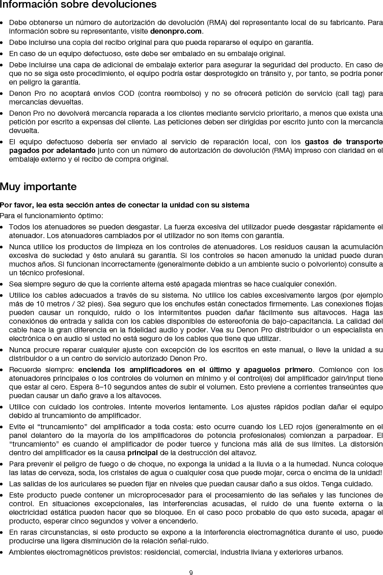   9 Información sobre devoluciones  • Debe obtenerse un número de autorización de devolución (RMA) del representante local de su fabricante. Para información sobre su representante, visite denonpro.com.  • Debe incluirse una copia del recibo original para que pueda repararse el equipo en garantía. • En caso de un equipo defectuoso, este debe ser embalado en su embalaje original.  • Debe incluirse una capa de adicional de embalaje exterior para asegurar la seguridad del producto. En caso de que no se siga este procedimiento, el equipo podría estar desprotegido en tránsito y, por tanto, se podría poner en peligro la garantía.  • Denon Pro no aceptará envíos COD (contra reembolso) y no se ofrecerá petición de servicio (call tag) para mercancías devueltas.  • Denon Pro no devolverá mercancía reparada a los clientes mediante servicio prioritario, a menos que exista una petición por escrito a expensas del cliente. Las peticiones deben ser dirigidas por escrito junto con la mercancía devuelta. • El equipo defectuoso debería ser enviado al servicio de reparación local, con los gastos de transporte pagados por adelantado junto con un número de autorización de devolución (RMA) impreso con claridad en el embalaje externo y el recibo de compra original.   Muy importante  Por favor, lea esta sección antes de conectar la unidad con su sistema  Para el funcionamiento óptimo: • Todos los atenuadores se pueden desgastar. La fuerza excesiva del utilizador puede desgastar rápidamente el atenuador. Los atenuadores cambiados por el utilizador no son items con garantía.  • Nunca utilice los productos de limpieza en los controles de atenuadores. Los residuos causan la acumulación excesiva de suciedad y ésto anulará su garantía. Si los controles se hacen amenudo la unidad puede duran muchos años. Si funcionan incorrectamente (generalmente debido a un ambiente sucio o polvoriento) consulte a un técnico profesional. • Sea siempre seguro de que la corriente alterna esté apagada mientras se hace cualquier conexión. • Utilice los cables adecuados a través de su sistema. No utilice los cables excesivamente largos (por ejemplo más de 10 metros / 32 pies). Sea seguro que los enchufes están conectados firmemente. Las conexiones flojas pueden causar un ronquido, ruido o los intermitentes pueden dañar fácilmente sus altavoces. Haga las conexiónes de entrada y salida con los cables disponibles de estereofonia de bajo-capacitancia. La calidad del cable hace la gran diferencia en la fidelidad audio y poder. Vea su Denon Pro distribuidor o un especialista en electrónica o en audio si usted no está seguro de los cables que tiene que utilizar.  • Nunca procure reparar cualquier ajuste con excepción de los escritos en este manual, o lleve la unidad a su distribuidor o a un centro de servicio autorizado Denon Pro. • Recuerde siempre: encienda los amplificadores en el último y apaguelos primero. Comience con los atenuadores principales o los controles de volumen en mínimo y el control(es) del amplificador gain/input tiene que estar al cero. Espera 8–10 segundos antes de subir el volumen. Esto previene a corrientes transeúntes que puedan causar un daño grave a los altavoces. • Utilice con cuidado los controles. Intente moverlos lentamente. Los ajustes rápidos podían dañar el equipo debido al truncamiento de amplificador. • Evite el “truncamiento” del amplificador a toda costa: esto ocurre cuando los LED rojos (generalmente en el panel delantero de la mayoría de los amplificadores de potencia profesionales) comienzan a parpadear. El “truncamiento” es cuando el amplificador de poder tuerce y funciona más allá de sus límites. La distorsión dentro del amplificador es la causa principal de la destrucción del altavoz. • Para prevenir el peligro de fuego o de choque, no exponga la unidad a la lluvia o a la humedad. Nunca coloque las latas de cerveza, soda, los cristales de agua o cualquier cosa que puede mojar, cerca o encima de la unidad! • Las salidas de los auriculares se pueden fijar en niveles que puedan causar daño a sus oídos. Tenga cuidado. • Este producto puede contener un microprocesador para el procesamiento de las señales y las funciones de control. En situaciones excepcionales, las interferencias acusadas, el ruido de una fuente externa o la electricidad estática pueden hacer que se bloquee. En el caso poco probable de que esto suceda, apagar el producto, esperar cinco segundos y volver a encenderlo. • En raras circunstancias, si este producto se expone a la interferencia electromagnética durante el uso, puede producirse una ligera disminución de la relación señal-ruido. • Ambientes electromagnéticos previstos: residencial, comercial, industria liviana y exteriores urbanos. 