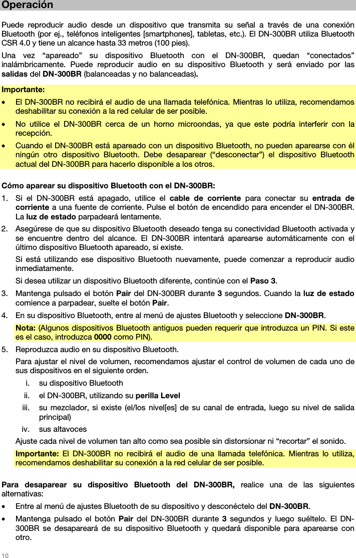   10   Operación   Puede reproducir audio desde un dispositivo que transmita su señal a través de una conexión Bluetooth (por ej., teléfonos inteligentes [smartphones], tabletas, etc.). El DN-300BR utiliza Bluetooth CSR 4.0 y tiene un alcance hasta 33 metros (100 pies). Una vez “apareado” su dispositivo Bluetooth con el DN-300BR, quedan “conectados” inalámbricamente. Puede reproducir audio en su dispositivo Bluetooth y será enviado por las salidas del DN-300BR (balanceadas y no balanceadas). Importante:  • El DN-300BR no recibirá el audio de una llamada telefónica. Mientras lo utiliza, recomendamos deshabilitar su conexión a la red celular de ser posible. • No utilice el DN-300BR cerca de un horno microondas, ya que este podría interferir con la recepción. • Cuando el DN-300BR está apareado con un dispositivo Bluetooth, no pueden aparearse con él ningún otro dispositivo Bluetooth. Debe desaparear (“desconectar”) el dispositivo Bluetooth actual del DN-300BR para hacerlo disponible a los otros.  Cómo aparear su dispositivo Bluetooth con el DN-300BR: 1. Si el DN-300BR está apagado, utilice el cable de corriente para conectar su entrada de corriente a una fuente de corriente. Pulse el botón de encendido para encender el DN-300BR. La luz de estado parpadeará lentamente. 2. Asegúrese de que su dispositivo Bluetooth deseado tenga su conectividad Bluetooth activada y se encuentre dentro del alcance. El DN-300BR intentará aparearse automáticamente con el último dispositivo Bluetooth apareado, si existe. Si está utilizando ese dispositivo Bluetooth nuevamente, puede comenzar a reproducir audio inmediatamente. Si desea utilizar un dispositivo Bluetooth diferente, continúe con el Paso 3. 3. Mantenga pulsado el botón Pair del DN-300BR durante 3 segundos. Cuando la luz de estado comience a parpadear, suelte el botón Pair. 4. En su dispositivo Bluetooth, entre al menú de ajustes Bluetooth y seleccione DN-300BR.  Nota: (Algunos dispositivos Bluetooth antiguos pueden requerir que introduzca un PIN. Si este es el caso, introduzca 0000 como PIN). 5. Reproduzca audio en su dispositivo Bluetooth.  Para ajustar el nivel de volumen, recomendamos ajustar el control de volumen de cada uno de sus dispositivos en el siguiente orden. i. su dispositivo Bluetooth ii. el DN-300BR, utilizando su perilla Level iii. su mezclador, si existe (el/los nivel[es] de su canal de entrada, luego su nivel de salida principal) iv. sus altavoces Ajuste cada nivel de volumen tan alto como sea posible sin distorsionar ni “recortar” el sonido. Importante:  El DN-300BR no recibirá el audio de una llamada telefónica. Mientras lo utiliza, recomendamos deshabilitar su conexión a la red celular de ser posible.  Para desaparear su dispositivo Bluetooth del DN-300BR, realice una de las siguientes alternativas: • Entre al menú de ajustes Bluetooth de su dispositivo y desconéctelo del DN-300BR. • Mantenga pulsado el botón Pair del DN-300BR durante 3 segundos y luego suéltelo. El DN-300BR se desapareará de su dispositivo Bluetooth y quedará disponible para aparearse con otro. 