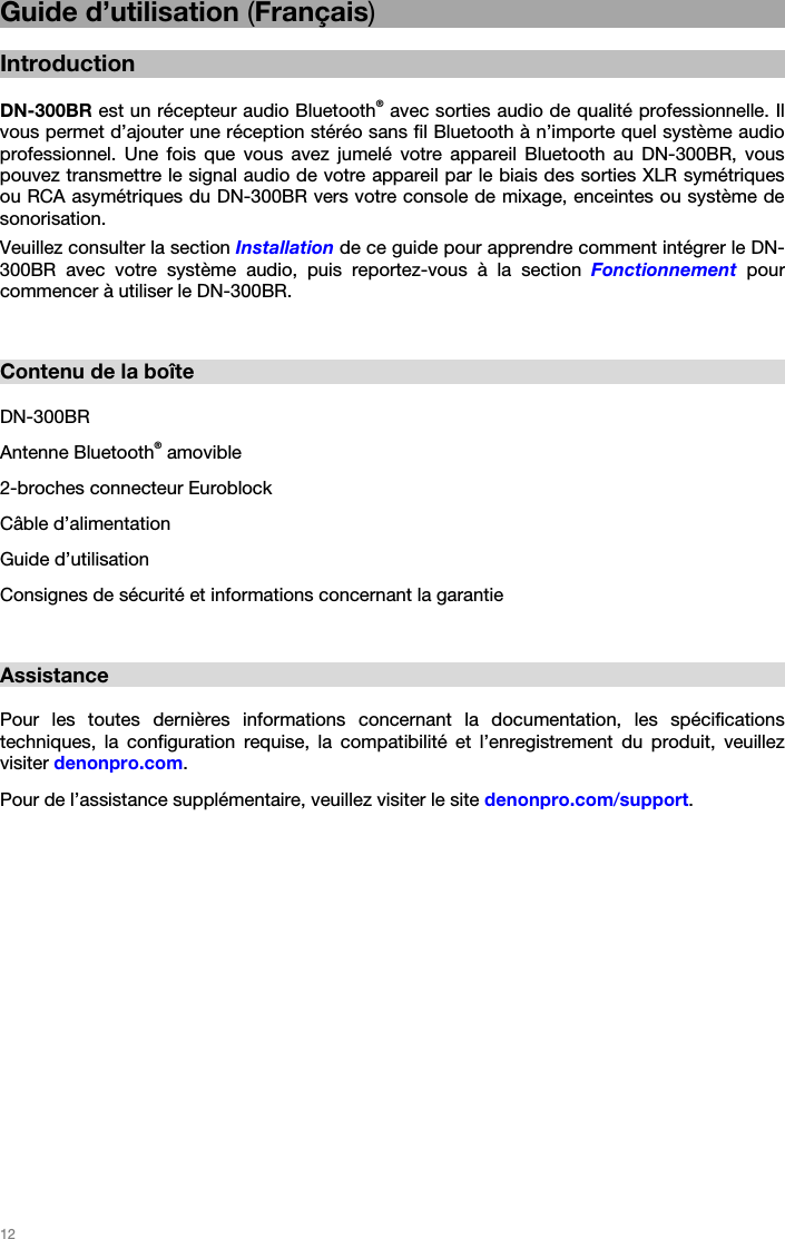   12   Guide d’utilisation (Français)  Introduction  DN-300BR est un récepteur audio Bluetooth® avec sorties audio de qualité professionnelle. Il vous permet d’ajouter une réception stéréo sans fil Bluetooth à n’importe quel système audio professionnel. Une fois que vous avez jumelé votre appareil Bluetooth au DN-300BR, vous pouvez transmettre le signal audio de votre appareil par le biais des sorties XLR symétriques ou RCA asymétriques du DN-300BR vers votre console de mixage, enceintes ou système de sonorisation. Veuillez consulter la section Installation de ce guide pour apprendre comment intégrer le DN-300BR avec votre système audio, puis reportez-vous à la section Fonctionnement pour commencer à utiliser le DN-300BR.   Contenu de la boîte  DN-300BR Antenne Bluetooth® amovible 2-broches connecteur Euroblock Câble d’alimentation Guide d’utilisation Consignes de sécurité et informations concernant la garantie   Assistance  Pour les toutes dernières informations concernant la documentation, les spécifications techniques, la configuration requise, la compatibilité et l’enregistrement du produit, veuillez visiter denonpro.com. Pour de l’assistance supplémentaire, veuillez visiter le site denonpro.com/support.   