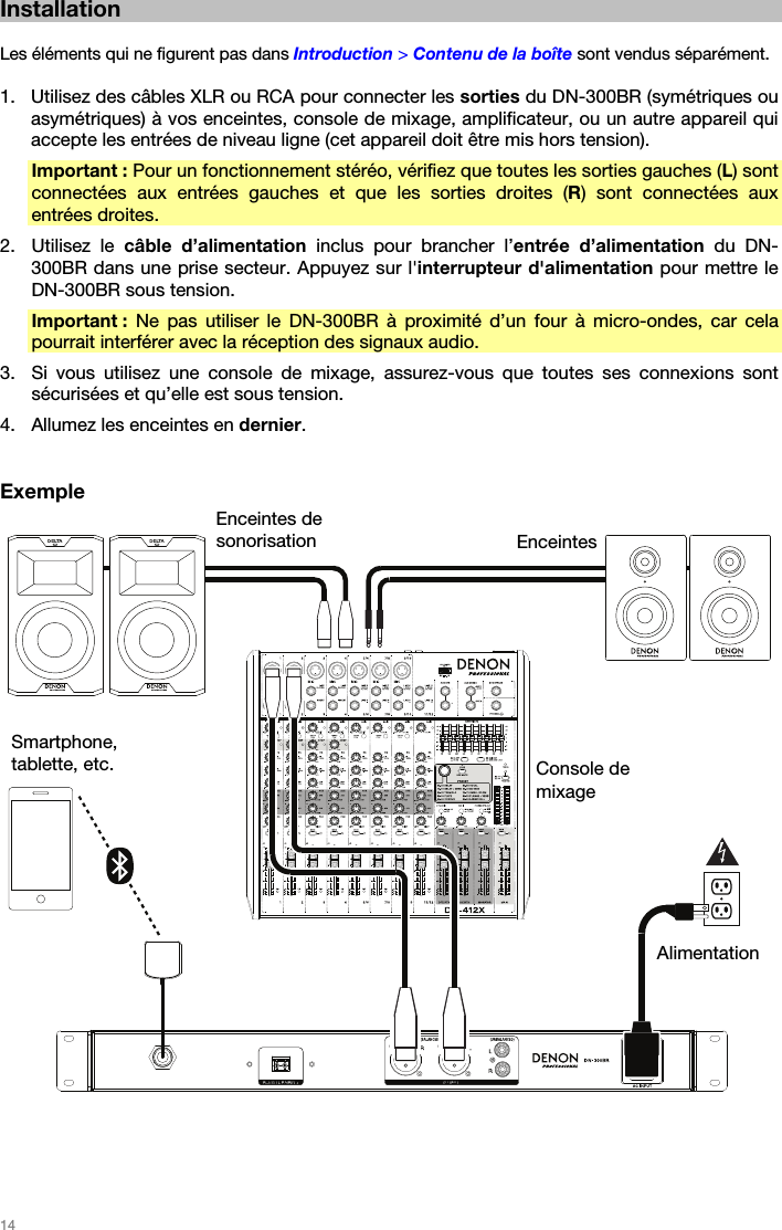   14   Installation  Les éléments qui ne figurent pas dans Introduction &gt; Contenu de la boîte sont vendus séparément.  1. Utilisez des câbles XLR ou RCA pour connecter les sorties du DN-300BR (symétriques ou asymétriques) à vos enceintes, console de mixage, amplificateur, ou un autre appareil qui accepte les entrées de niveau ligne (cet appareil doit être mis hors tension). Important : Pour un fonctionnement stéréo, vérifiez que toutes les sorties gauches (L) sont connectées aux entrées gauches et que les sorties droites (R) sont connectées aux entrées droites. 2. Utilisez le câble d’alimentation inclus pour brancher l’entrée d’alimentation du DN-300BR dans une prise secteur. Appuyez sur l&apos;interrupteur d&apos;alimentation pour mettre le DN-300BR sous tension. Important : Ne pas utiliser le DN-300BR à proximité d’un four à micro-ondes, car cela pourrait interférer avec la réception des signaux audio. 3. Si vous utilisez une console de mixage, assurez-vous que toutes ses connexions sont sécurisées et qu’elle est sous tension. 4. Allumez les enceintes en dernier.   Exemple    Console de mixage Enceintes de sonorisationEnceintesAlimentation Smartphone, tablette, etc. 