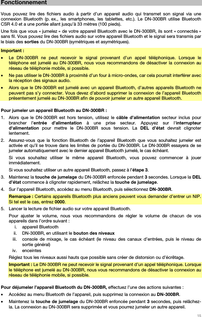   15   Fonctionnement  Vous pouvez lire des fichiers audio à partir d’un appareil audio qui transmet son signal via une connexion Bluetooth (p. ex., les smartphones, les tablettes, etc.). Le DN-300BR utilise Bluetooth CSR 4.0 et a une portée allant jusqu’à 33 mètres (100 pieds). Une fois que vous « jumelez » de votre appareil Bluetooth avec le DN-300BR, ils sont « connectés » sans fil. Vous pouvez lire des fichiers audio sur votre appareil Bluetooth et le signal sera transmis par le biais des sorties du DN-300BR (symétriques et asymétriques). Important :  • Le DN-300BR ne peut recevoir le signal provenant d’un appel téléphonique. Lorsque le téléphone est jumelé au DN-300BR, nous vous recommandons de désactiver la connexion au réseau de téléphonie mobile, si possible. • Ne pas utiliser le DN-300BR à proximité d’un four à micro-ondes, car cela pourrait interférer avec la réception des signaux audio. • Alors que le DN-300BR est jumelé avec un appareil Bluetooth, d’autres appareils Bluetooth ne peuvent pas s’y connecter. Vous devez d’abord supprimer la connexion de l’appareil Bluetooth présentement jumelé au DN-300BR afin de pouvoir jumeler un autre appareil Bluetooth.  Pour jumeler un appareil Bluetooth au DN-300BR : 1. Alors que le DN-300BR est hors tension, utilisez le câble d’alimentation secteur inclus pour brancher l’entrée d’alimentation à une prise secteur. Appuyez sur l&apos;interrupteur d&apos;alimentation pour mettre le DN-300BR sous tension. La DEL d’état devrait clignoter lentement.  2. Assurez-vous que la fonction Bluetooth de l’appareil Bluetooth que vous souhaitez jumeler est activée et qu’il se trouve dans les limites de portée du DN-300BR. Le DN-300BR essayera de se jumeler automatiquement avec le dernier appareil Bluetooth jumelé, le cas échéant. Si vous souhaitez utiliser le même appareil Bluetooth, vous pouvez commencer à jouer immédiatement. Si vous souhaitez utiliser un autre appareil Bluetooth, passez à l’étape 3. 3. Maintenez la touche de jumelage du DN-300BR enfoncée pendant 3 secondes. Lorsque la DEL d’état commence à clignoter rapidement, relâchez la touche de jumelage. 4. Sur l’appareil Bluetooth, accédez au menu Bluetooth, puis sélectionnez DN-300BR.  Remarque : Certains appareils Bluetooth plus anciens peuvent vous demander d’entrer un NIP. Si tel est le cas, entrez 0000. 5. Lancer la lecture de fichier audio sur votre appareil Bluetooth.  Pour ajuster le volume, nous vous recommandons de régler le volume de chacun de vos appareils dans l’ordre suivant : i. appareil Bluetooth ii. DN-300BR, en utilisant le bouton des niveaux iii. console de mixage, le cas échéant (le niveau des canaux d’entrées, puis le niveau de sortie général) iv. enceintes Réglez tous les niveaux aussi hauts que possible sans créer de distorsion ou d’écrêtage. Important : Le DN-300BR ne peut recevoir le signal provenant d’un appel téléphonique. Lorsque le téléphone est jumelé au DN-300BR, nous vous recommandons de désactiver la connexion au réseau de téléphonie mobile, si possible.  Pour déjumeler l’appareil Bluetooth du DN-300BR, effectuez l’une des actions suivantes : • Accédez au menu Bluetooth de l’appareil, puis supprimez la connexion au DN-300BR. • Maintenez la touche de jumelage du DN-300BR enfoncée pendant 3 secondes, puis relâchez-la. La connexion au DN-300BR sera supprimée et vous pourrez jumeler un autre appareil. 