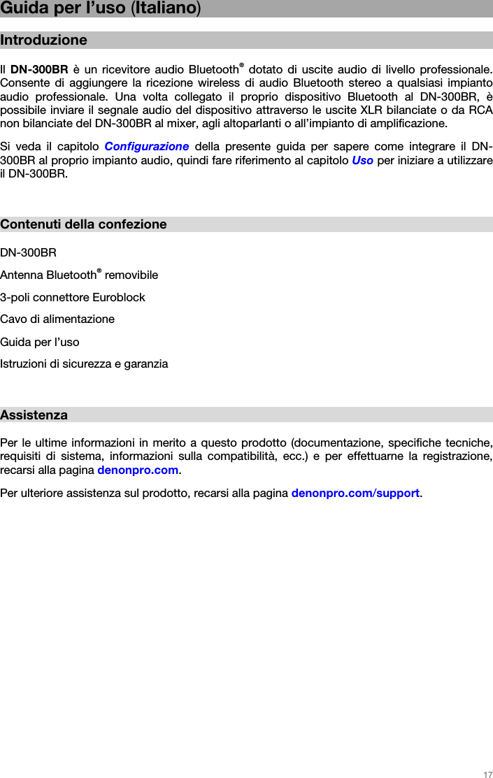   17   Guida per l’uso (Italiano)  Introduzione  Il  DN-300BR è un ricevitore audio Bluetooth® dotato di uscite audio di livello professionale. Consente di aggiungere la ricezione wireless di audio Bluetooth stereo a qualsiasi impianto audio professionale. Una volta collegato il proprio dispositivo Bluetooth al DN-300BR, è possibile inviare il segnale audio del dispositivo attraverso le uscite XLR bilanciate o da RCA non bilanciate del DN-300BR al mixer, agli altoparlanti o all’impianto di amplificazione. Si veda il capitolo Configurazione della presente guida per sapere come integrare il DN-300BR al proprio impianto audio, quindi fare riferimento al capitolo Uso per iniziare a utilizzare il DN-300BR.   Contenuti della confezione  DN-300BR Antenna Bluetooth® removibile 3-poli connettore Euroblock Cavo di alimentazione Guida per l’uso Istruzioni di sicurezza e garanzia   Assistenza  Per le ultime informazioni in merito a questo prodotto (documentazione, specifiche tecniche, requisiti di sistema, informazioni sulla compatibilità, ecc.) e per effettuarne la registrazione, recarsi alla pagina denonpro.com. Per ulteriore assistenza sul prodotto, recarsi alla pagina denonpro.com/support.    