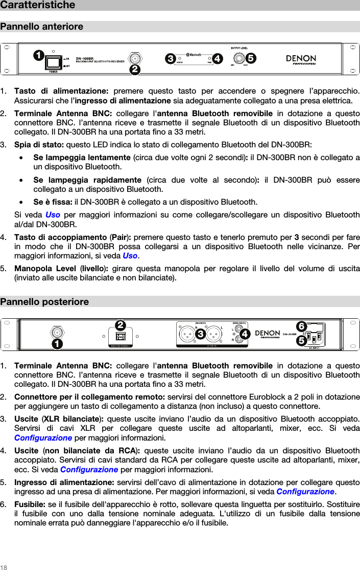   18   Caratteristiche  Pannello anteriore   1. Tasto di alimentazione: premere questo tasto per accendere o spegnere l’apparecchio. Assicurarsi che l’ingresso di alimentazione sia adeguatamente collegato a una presa elettrica. 2. Terminale Antenna BNC: collegare l&apos;antenna Bluetooth removibile  in dotazione a questo connettore BNC. l’antenna riceve e trasmette il segnale Bluetooth di un dispositivo Bluetooth collegato. Il DN-300BR ha una portata fino a 33 metri. 3. Spia di stato: questo LED indica lo stato di collegamento Bluetooth del DN-300BR: • Se lampeggia lentamente (circa due volte ogni 2 secondi): il DN-300BR non è collegato a un dispositivo Bluetooth. • Se lampeggia rapidamente (circa due volte al secondo): il DN-300BR può essere collegato a un dispositivo Bluetooth. • Se è fissa: il DN-300BR è collegato a un dispositivo Bluetooth. Si veda Uso per maggiori informazioni su come collegare/scollegare un dispositivo Bluetooth al/dal DN-300BR. 4. Tasto di accoppiamento (Pair): premere questo tasto e tenerlo premuto per 3 secondi per fare in modo che il DN-300BR possa collegarsi a un dispositivo Bluetooth nelle vicinanze. Per maggiori informazioni, si veda Uso. 5. Manopola Level (livello): girare questa manopola per regolare il livello del volume di uscita (inviato alle uscite bilanciate e non bilanciate).  Pannello posteriore   1. Terminale Antenna BNC: collegare l&apos;antenna Bluetooth removibile  in dotazione a questo connettore BNC. l’antenna riceve e trasmette il segnale Bluetooth di un dispositivo Bluetooth collegato. Il DN-300BR ha una portata fino a 33 metri. 2. Connettore per il collegamento remoto: servirsi del connettore Euroblock a 2 poli in dotazione per aggiungere un tasto di collegamento a distanza (non incluso) a questo connettore. 3. Uscite  (XLR bilanciate): queste uscite inviano l’audio da un dispositivo Bluetooth accoppiato. Servirsi di cavi XLR per collegare queste uscite ad altoparlanti, mixer, ecc. Si veda Configurazione per maggiori informazioni. 4. Uscite  (non bilanciate da RCA): queste uscite inviano l’audio da un dispositivo Bluetooth accoppiato. Servirsi di cavi standard da RCA per collegare queste uscite ad altoparlanti, mixer, ecc. Si veda Configurazione per maggiori informazioni. 5. Ingresso di alimentazione: servirsi dell’cavo di alimentazione in dotazione per collegare questo ingresso ad una presa di alimentazione. Per maggiori informazioni, si veda Configurazione. 6. Fusibile: se il fusibile dell&apos;apparecchio è rotto, sollevare questa linguetta per sostituirlo. Sostituire il fusibile con uno dalla tensione nominale adeguata. L&apos;utilizzo di un fusibile dalla tensione nominale errata può danneggiare l&apos;apparecchio e/o il fusibile.  12345123456