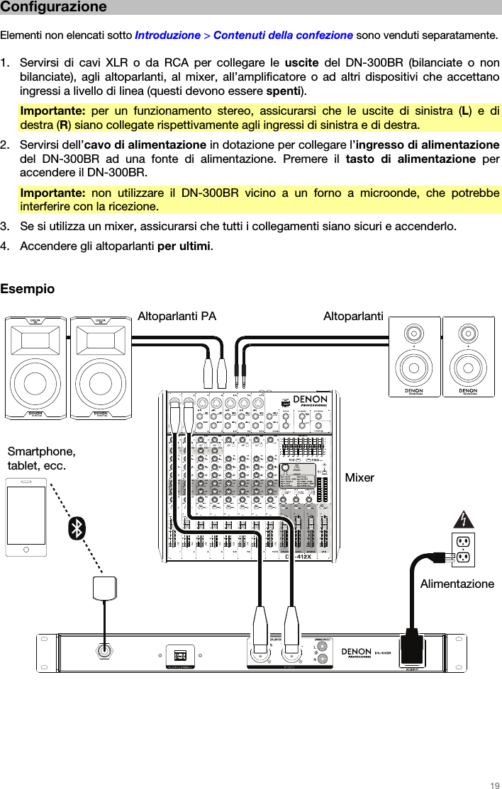   19   Configurazione  Elementi non elencati sotto Introduzione &gt; Contenuti della confezione sono venduti separatamente.  1. Servirsi di cavi XLR o da RCA per collegare le uscite  del DN-300BR (bilanciate o non bilanciate), agli altoparlanti, al mixer, all’amplificatore o ad altri dispositivi che accettano ingressi a livello di linea (questi devono essere spenti). Importante: per un funzionamento stereo, assicurarsi che le uscite di sinistra (L) e di destra (R) siano collegate rispettivamente agli ingressi di sinistra e di destra. 2. Servirsi dell’cavo di alimentazione in dotazione per collegare l’ingresso di alimentazione del DN-300BR ad una fonte di alimentazione. Premere il tasto di alimentazione per accendere il DN-300BR. Importante: non utilizzare il DN-300BR vicino a un forno a microonde, che potrebbe interferire con la ricezione. 3. Se si utilizza un mixer, assicurarsi che tutti i collegamenti siano sicuri e accenderlo. 4. Accendere gli altoparlanti per ultimi.   Esempio     Mixer Altoparlanti PA AltoparlantiAlimentazione Smartphone, tablet, ecc. 