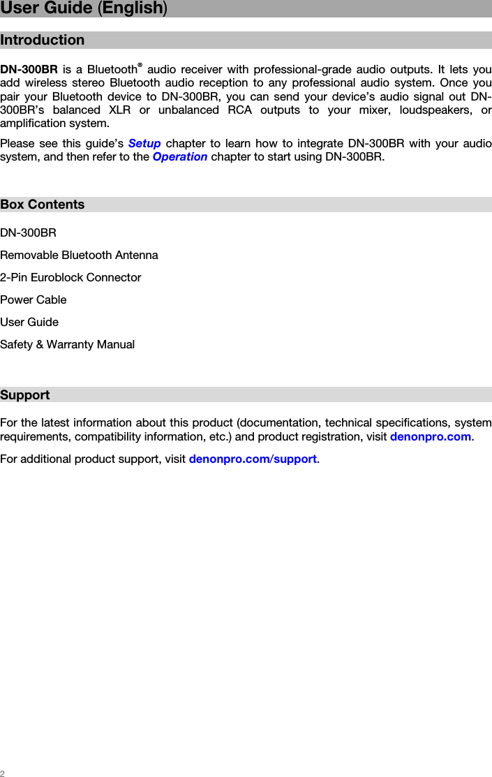   2   User Guide (English)  Introduction  DN-300BR is a Bluetooth® audio receiver with professional-grade audio outputs. It lets you add wireless stereo Bluetooth audio reception to any professional audio system. Once you pair your Bluetooth device to DN-300BR, you can send your device’s audio signal out DN-300BR’s balanced XLR or unbalanced RCA outputs to your mixer, loudspeakers, or amplification system. Please see this guide’s Setup chapter to learn how to integrate DN-300BR with your audio system, and then refer to the Operation chapter to start using DN-300BR.   Box Contents  DN-300BR Removable Bluetooth Antenna 2-Pin Euroblock Connector Power Cable User Guide Safety &amp; Warranty Manual   Support  For the latest information about this product (documentation, technical specifications, system requirements, compatibility information, etc.) and product registration, visit denonpro.com. For additional product support, visit denonpro.com/support.   