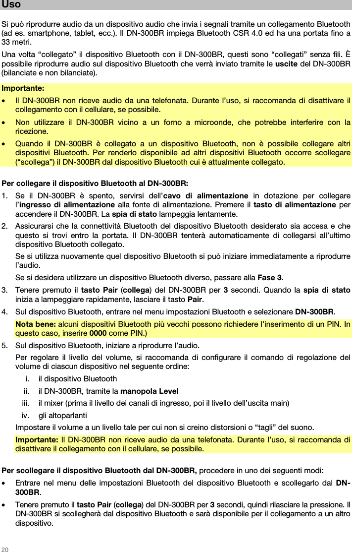   20   Uso  Si può riprodurre audio da un dispositivo audio che invia i segnali tramite un collegamento Bluetooth (ad es. smartphone, tablet, ecc.). Il DN-300BR impiega Bluetooth CSR 4.0 ed ha una portata fino a 33 metri. Una volta “collegato” il dispositivo Bluetooth con il DN-300BR, questi sono “collegati” senza fili. È possibile riprodurre audio sul dispositivo Bluetooth che verrà inviato tramite le uscite del DN-300BR (bilanciate e non bilanciate). Importante:  • Il DN-300BR non riceve audio da una telefonata. Durante l’uso, si raccomanda di disattivare il collegamento con il cellulare, se possibile. • Non utilizzare il DN-300BR vicino a un forno a microonde, che potrebbe interferire con la ricezione. • Quando il DN-300BR è collegato a un dispositivo Bluetooth, non è possibile collegare altri dispositivi Bluetooth. Per renderlo disponibile ad altri dispositivi Bluetooth occorre scollegare (“scollega”) il DN-300BR dal dispositivo Bluetooth cui è attualmente collegato.  Per collegare il dispositivo Bluetooth al DN-300BR: 1. Se il DN-300BR è spento, servirsi dell’cavo di alimentazione in dotazione per collegare l’ingresso di alimentazione alla fonte di alimentazione. Premere il tasto di alimentazione per accendere il DN-300BR. La spia di stato lampeggia lentamente. 2. Assicurarsi che la connettività Bluetooth del dispositivo Bluetooth desiderato sia accesa e che questo si trovi entro la portata. Il DN-300BR tenterà automaticamente di collegarsi all’ultimo dispositivo Bluetooth collegato. Se si utilizza nuovamente quel dispositivo Bluetooth si può iniziare immediatamente a riprodurre l’audio. Se si desidera utilizzare un dispositivo Bluetooth diverso, passare alla Fase 3. 3. Tenere premuto il tasto Pair (collega) del DN-300BR per 3 secondi. Quando la spia di stato inizia a lampeggiare rapidamente, lasciare il tasto Pair. 4. Sul dispositivo Bluetooth, entrare nel menu impostazioni Bluetooth e selezionare DN-300BR.  Nota bene: alcuni dispositivi Bluetooth più vecchi possono richiedere l’inserimento di un PIN. In questo caso, inserire 0000 come PIN.) 5. Sul dispositivo Bluetooth, iniziare a riprodurre l’audio.  Per regolare il livello del volume, si raccomanda di configurare il comando di regolazione del volume di ciascun dispositivo nel seguente ordine: i. il dispositivo Bluetooth ii. il DN-300BR, tramite la manopola Level iii. il mixer (prima il livello dei canali di ingresso, poi il livello dell’uscita main) iv. gli altoparlanti Impostare il volume a un livello tale per cui non si creino distorsioni o “tagli” del suono. Importante: Il DN-300BR non riceve audio da una telefonata. Durante l’uso, si raccomanda di disattivare il collegamento con il cellulare, se possibile.  Per scollegare il dispositivo Bluetooth dal DN-300BR, procedere in uno dei seguenti modi: • Entrare nel menu delle impostazioni Bluetooth del dispositivo Bluetooth e scollegarlo dal DN-300BR. • Tenere premuto il tasto Pair (collega) del DN-300BR per 3 secondi, quindi rilasciare la pressione. Il DN-300BR si scollegherà dal dispositivo Bluetooth e sarà disponibile per il collegamento a un altro dispositivo. 