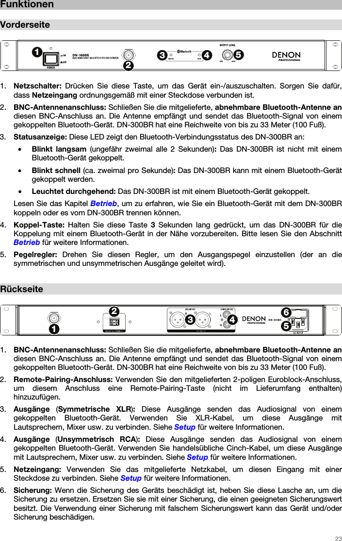   23   Funktionen  Vorderseite   1. Netzschalter: Drücken Sie diese Taste, um das Gerät ein-/auszuschalten. Sorgen Sie dafür, dass Netzeingang ordnungsgemäß mit einer Steckdose verbunden ist. 2. BNC-Antennenanschluss: Schließen Sie die mitgelieferte, abnehmbare Bluetooth-Antenne an diesen BNC-Anschluss an. Die Antenne empfängt und sendet das Bluetooth-Signal von einem gekoppelten Bluetooth-Gerät. DN-300BR hat eine Reichweite von bis zu 33 Meter (100 Fuß). 3. Statusanzeige: Diese LED zeigt den Bluetooth-Verbindungsstatus des DN-300BR an: • Blinkt langsam (ungefähr zweimal alle 2 Sekunden): Das DN-300BR ist nicht mit einem Bluetooth-Gerät gekoppelt. • Blinkt schnell (ca. zweimal pro Sekunde): Das DN-300BR kann mit einem Bluetooth-Gerät gekoppelt werden. • Leuchtet durchgehend: Das DN-300BR ist mit einem Bluetooth-Gerät gekoppelt. Lesen Sie das Kapitel Betrieb, um zu erfahren, wie Sie ein Bluetooth-Gerät mit dem DN-300BR koppeln oder es vom DN-300BR trennen können. 4. Koppel-Taste: Halten Sie diese Taste 3 Sekunden lang gedrückt, um das DN-300BR für die Koppelung mit einem Bluetooth-Gerät in der Nähe vorzubereiten. Bitte lesen Sie den Abschnitt Betrieb für weitere Informationen. 5. Pegelregler: Drehen Sie diesen Regler, um den Ausgangspegel einzustellen (der an die symmetrischen und unsymmetrischen Ausgänge geleitet wird).  Rückseite   1. BNC-Antennenanschluss: Schließen Sie die mitgelieferte, abnehmbare Bluetooth-Antenne an diesen BNC-Anschluss an. Die Antenne empfängt und sendet das Bluetooth-Signal von einem gekoppelten Bluetooth-Gerät. DN-300BR hat eine Reichweite von bis zu 33 Meter (100 Fuß). 2. Remote-Pairing-Anschluss: Verwenden Sie den mitgelieferten 2-poligen Euroblock-Anschluss, um diesem Anschluss eine Remote-Pairing-Taste (nicht im Lieferumfang enthalten) hinzuzufügen. 3. Ausgänge  (Symmetrische XLR): Diese Ausgänge senden das Audiosignal von einem gekoppelten Bluetooth-Gerät. Verwenden Sie XLR-Kabel, um diese Ausgänge mit Lautsprechern, Mixer usw. zu verbinden. Siehe Setup für weitere Informationen. 4. Ausgänge  (Unsymmetrisch RCA): Diese Ausgänge senden das Audiosignal von einem gekoppelten Bluetooth-Gerät. Verwenden Sie handelsübliche Cinch-Kabel, um diese Ausgänge mit Lautsprechern, Mixer usw. zu verbinden. Siehe Setup für weitere Informationen. 5. Netzeingang: Verwenden Sie das mitgelieferte Netzkabel, um diesen Eingang mit einer Steckdose zu verbinden. Siehe Setup für weitere Informationen. 6. Sicherung: Wenn die Sicherung des Geräts beschädigt ist, heben Sie diese Lasche an, um die Sicherung zu ersetzen. Ersetzen Sie sie mit einer Sicherung, die einen geeigneten Sicherungswert besitzt. Die Verwendung einer Sicherung mit falschem Sicherungswert kann das Gerät und/oder Sicherung beschädigen.  12345123456