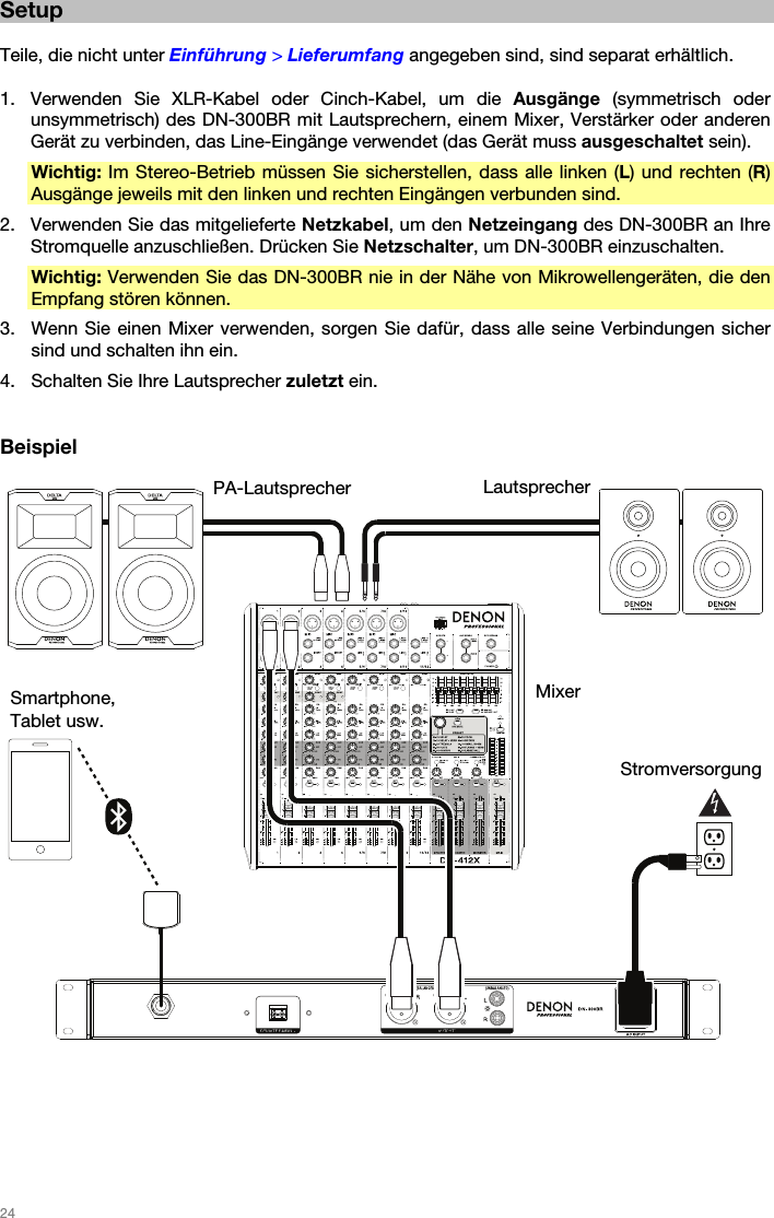   24   Setup  Teile, die nicht unter Einführung &gt; Lieferumfang angegeben sind, sind separat erhältlich.  1. Verwenden Sie XLR-Kabel oder Cinch-Kabel, um die Ausgänge (symmetrisch oder unsymmetrisch) des DN-300BR mit Lautsprechern, einem Mixer, Verstärker oder anderen Gerät zu verbinden, das Line-Eingänge verwendet (das Gerät muss ausgeschaltet sein). Wichtig: Im Stereo-Betrieb müssen Sie sicherstellen, dass alle linken (L) und rechten (R) Ausgänge jeweils mit den linken und rechten Eingängen verbunden sind. 2. Verwenden Sie das mitgelieferte Netzkabel, um den Netzeingang des DN-300BR an Ihre Stromquelle anzuschließen. Drücken Sie Netzschalter, um DN-300BR einzuschalten. Wichtig: Verwenden Sie das DN-300BR nie in der Nähe von Mikrowellengeräten, die den Empfang stören können. 3. Wenn Sie einen Mixer verwenden, sorgen Sie dafür, dass alle seine Verbindungen sicher sind und schalten ihn ein. 4. Schalten Sie Ihre Lautsprecher zuletzt ein.   Beispiel       Mixer PA-Lautsprecher  LautsprecherStromversorgung Smartphone, Tablet usw. 