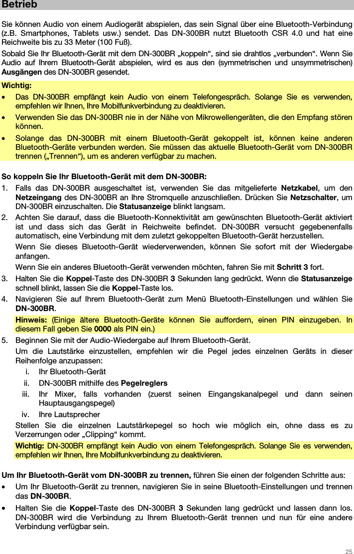   25   Betrieb  Sie können Audio von einem Audiogerät abspielen, das sein Signal über eine Bluetooth-Verbindung (z.B. Smartphones, Tablets usw.) sendet. Das DN-300BR nutzt Bluetooth CSR 4.0 und hat eine Reichweite bis zu 33 Meter (100 Fuß). Sobald Sie Ihr Bluetooth-Gerät mit dem DN-300BR „koppeln“, sind sie drahtlos „verbunden“. Wenn Sie Audio auf Ihrem Bluetooth-Gerät abspielen, wird es aus den (symmetrischen und unsymmetrischen) Ausgängen des DN-300BR gesendet. Wichtig:  • Das DN-300BR empfängt kein Audio von einem Telefongespräch. Solange Sie es verwenden, empfehlen wir Ihnen, Ihre Mobilfunkverbindung zu deaktivieren. • Verwenden Sie das DN-300BR nie in der Nähe von Mikrowellengeräten, die den Empfang stören können. • Solange das DN-300BR mit einem Bluetooth-Gerät gekoppelt ist, können keine anderen Bluetooth-Geräte verbunden werden. Sie müssen das aktuelle Bluetooth-Gerät vom DN-300BR trennen („Trennen“), um es anderen verfügbar zu machen.  So koppeln Sie Ihr Bluetooth-Gerät mit dem DN-300BR: 1. Falls das DN-300BR ausgeschaltet ist, verwenden Sie das mitgelieferte Netzkabel, um den Netzeingang des DN-300BR an Ihre Stromquelle anzuschließen. Drücken Sie Netzschalter, um DN-300BR einzuschalten. Die Statusanzeige blinkt langsam. 2. Achten Sie darauf, dass die Bluetooth-Konnektivität am gewünschten Bluetooth-Gerät aktiviert ist und dass sich das Gerät in Reichweite befindet. DN-300BR versucht gegebenenfalls automatisch, eine Verbindung mit dem zuletzt gekoppelten Bluetooth-Gerät herzustellen. Wenn Sie dieses Bluetooth-Gerät wiederverwenden, können Sie sofort mit der Wiedergabe anfangen. Wenn Sie ein anderes Bluetooth-Gerät verwenden möchten, fahren Sie mit Schritt 3 fort. 3. Halten Sie die Koppel-Taste des DN-300BR 3 Sekunden lang gedrückt. Wenn die Statusanzeige schnell blinkt, lassen Sie die Koppel-Taste los. 4. Navigieren Sie auf Ihrem Bluetooth-Gerät zum Menü Bluetooth-Einstellungen und wählen Sie DN-300BR.  Hinweis: (Einige ältere Bluetooth-Geräte können Sie auffordern, einen PIN einzugeben. In diesem Fall geben Sie 0000 als PIN ein.) 5. Beginnen Sie mit der Audio-Wiedergabe auf Ihrem Bluetooth-Gerät.  Um die Lautstärke einzustellen, empfehlen wir die Pegel jedes einzelnen Geräts in dieser Reihenfolge anzupassen: i. Ihr Bluetooth-Gerät ii. DN-300BR mithilfe des Pegelreglers iii. Ihr Mixer, falls vorhanden (zuerst seinen Eingangskanalpegel und dann seinen Hauptausgangspegel) iv. Ihre Lautsprecher Stellen Sie die einzelnen Lautstärkepegel so hoch wie möglich ein, ohne dass es zu Verzerrungen oder „Clipping“ kommt. Wichtig:  DN-300BR empfängt kein Audio von einem Telefongespräch. Solange Sie es verwenden, empfehlen wir Ihnen, Ihre Mobilfunkverbindung zu deaktivieren.  Um Ihr Bluetooth-Gerät vom DN-300BR zu trennen, führen Sie einen der folgenden Schritte aus: • Um Ihr Bluetooth-Gerät zu trennen, navigieren Sie in seine Bluetooth-Einstellungen und trennen das DN-300BR. • Halten Sie die Koppel-Taste des DN-300BR 3 Sekunden lang gedrückt und lassen dann los. DN-300BR wird die Verbindung zu Ihrem Bluetooth-Gerät trennen und nun für eine andere Verbindung verfügbar sein. 