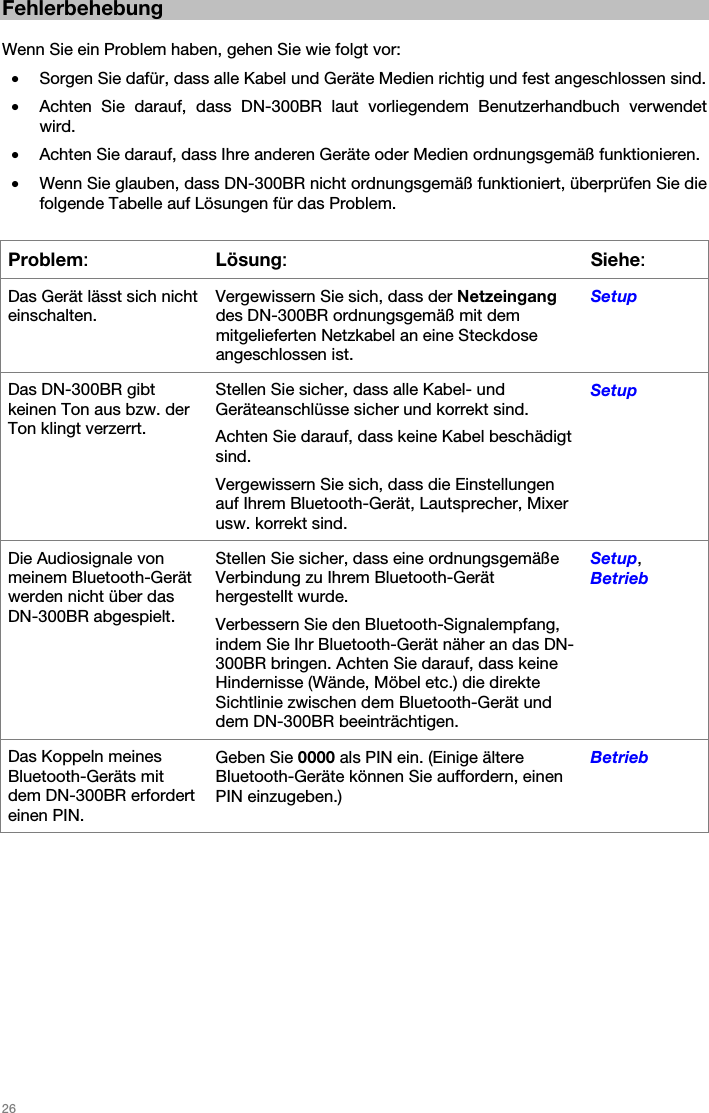   26   Fehlerbehebung  Wenn Sie ein Problem haben, gehen Sie wie folgt vor: • Sorgen Sie dafür, dass alle Kabel und Geräte Medien richtig und fest angeschlossen sind. • Achten Sie darauf, dass DN-300BR laut vorliegendem Benutzerhandbuch verwendet wird. • Achten Sie darauf, dass Ihre anderen Geräte oder Medien ordnungsgemäß funktionieren. • Wenn Sie glauben, dass DN-300BR nicht ordnungsgemäß funktioniert, überprüfen Sie die folgende Tabelle auf Lösungen für das Problem.  Problem: Lösung:Siehe: Das Gerät lässt sich nicht einschalten. Vergewissern Sie sich, dass der Netzeingang des DN-300BR ordnungsgemäß mit dem mitgelieferten Netzkabel an eine Steckdose angeschlossen ist. Setup Das DN-300BR gibt keinen Ton aus bzw. der Ton klingt verzerrt. Stellen Sie sicher, dass alle Kabel- und Geräteanschlüsse sicher und korrekt sind. Achten Sie darauf, dass keine Kabel beschädigt sind. Vergewissern Sie sich, dass die Einstellungen auf Ihrem Bluetooth-Gerät, Lautsprecher, Mixer usw. korrekt sind. Setup Die Audiosignale von meinem Bluetooth-Gerät werden nicht über das DN-300BR abgespielt. Stellen Sie sicher, dass eine ordnungsgemäße Verbindung zu Ihrem Bluetooth-Gerät hergestellt wurde. Verbessern Sie den Bluetooth-Signalempfang, indem Sie Ihr Bluetooth-Gerät näher an das DN-300BR bringen. Achten Sie darauf, dass keine Hindernisse (Wände, Möbel etc.) die direkte Sichtlinie zwischen dem Bluetooth-Gerät und dem DN-300BR beeinträchtigen. Setup, Betrieb Das Koppeln meines Bluetooth-Geräts mit dem DN-300BR erfordert einen PIN. Geben Sie 0000 als PIN ein. (Einige ältere Bluetooth-Geräte können Sie auffordern, einen PIN einzugeben.) Betrieb   