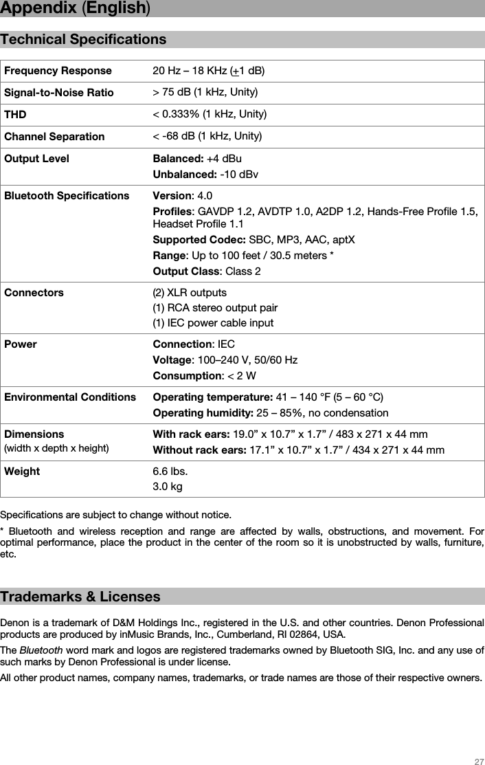   27   Appendix (English)  Technical Specifications  Frequency Response  20 Hz – 18 KHz (+1 dB) Signal-to-Noise Ratio  &gt; 75 dB (1 kHz, Unity)THD  &lt; 0.333% (1 kHz, Unity)Channel Separation  &lt; -68 dB (1 kHz, Unity)Output Level  Balanced: +4 dBu Unbalanced: -10 dBv Bluetooth Specifications  Version: 4.0 Profiles: GAVDP 1.2, AVDTP 1.0, A2DP 1.2, Hands-Free Profile 1.5, Headset Profile 1.1 Supported Codec: SBC, MP3, AAC, aptX Range: Up to 100 feet / 30.5 meters * Output Class: Class 2 Connectors  (2) XLR outputs (1) RCA stereo output pair (1) IEC power cable input Power Connection: IEC Voltage: 100–240 V, 50/60 Hz Consumption: &lt; 2 W Environmental Conditions Operating temperature: 41 – 140 °F (5 – 60 °C) Operating humidity: 25 – 85%, no condensation Dimensions (width x depth x height) With rack ears: 19.0” x 10.7” x 1.7” / 483 x 271 x 44 mm Without rack ears: 17.1” x 10.7” x 1.7” / 434 x 271 x 44 mm Weight  6.6 lbs. 3.0 kg  Specifications are subject to change without notice.  * Bluetooth and wireless reception and range are affected by walls, obstructions, and movement. For optimal performance, place the product in the center of the room so it is unobstructed by walls, furniture, etc.   Trademarks &amp; Licenses  Denon is a trademark of D&amp;M Holdings Inc., registered in the U.S. and other countries. Denon Professional products are produced by inMusic Brands, Inc., Cumberland, RI 02864, USA. The Bluetooth word mark and logos are registered trademarks owned by Bluetooth SIG, Inc. and any use of such marks by Denon Professional is under license. All other product names, company names, trademarks, or trade names are those of their respective owners.   