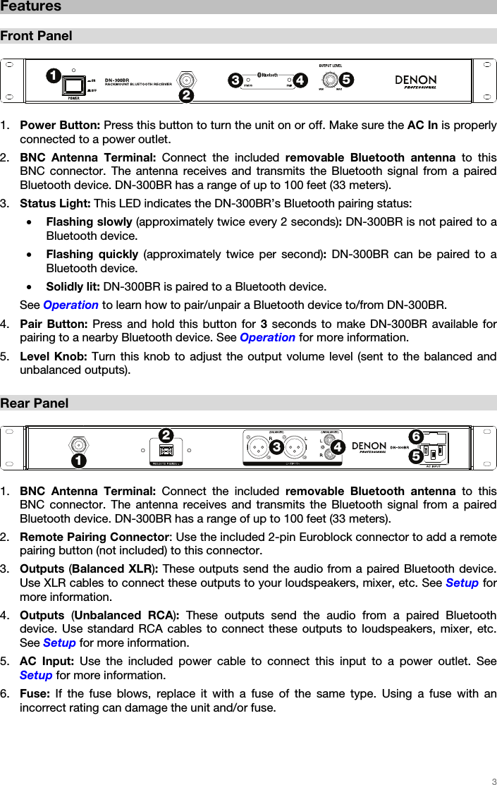   3   Features  Front Panel   1. Power Button: Press this button to turn the unit on or off. Make sure the AC In is properly connected to a power outlet.  2. BNC Antenna Terminal: Connect the included removable Bluetooth antenna to this BNC connector. The antenna receives and transmits the Bluetooth signal from a paired Bluetooth device. DN-300BR has a range of up to 100 feet (33 meters). 3. Status Light: This LED indicates the DN-300BR’s Bluetooth pairing status: • Flashing slowly (approximately twice every 2 seconds): DN-300BR is not paired to a Bluetooth device. • Flashing quickly (approximately twice per second): DN-300BR can be paired to a Bluetooth device. • Solidly lit: DN-300BR is paired to a Bluetooth device. See Operation to learn how to pair/unpair a Bluetooth device to/from DN-300BR. 4. Pair Button: Press and hold this button for 3 seconds to make DN-300BR available for pairing to a nearby Bluetooth device. See Operation for more information. 5. Level Knob: Turn this knob to adjust the output volume level (sent to the balanced and unbalanced outputs).  Rear Panel   1. BNC Antenna Terminal: Connect the included removable Bluetooth antenna to this BNC connector. The antenna receives and transmits the Bluetooth signal from a paired Bluetooth device. DN-300BR has a range of up to 100 feet (33 meters). 2. Remote Pairing Connector: Use the included 2-pin Euroblock connector to add a remote pairing button (not included) to this connector. 3. Outputs (Balanced XLR): These outputs send the audio from a paired Bluetooth device. Use XLR cables to connect these outputs to your loudspeakers, mixer, etc. See Setup for more information. 4. Outputs  (Unbalanced RCA): These outputs send the audio from a paired Bluetooth device. Use standard RCA cables to connect these outputs to loudspeakers, mixer, etc. See Setup for more information. 5. AC Input: Use the included power cable to connect this input to a power outlet. See Setup for more information. 6. Fuse:  If the fuse blows, replace it with a fuse of the same type. Using a fuse with an incorrect rating can damage the unit and/or fuse.  12345123456