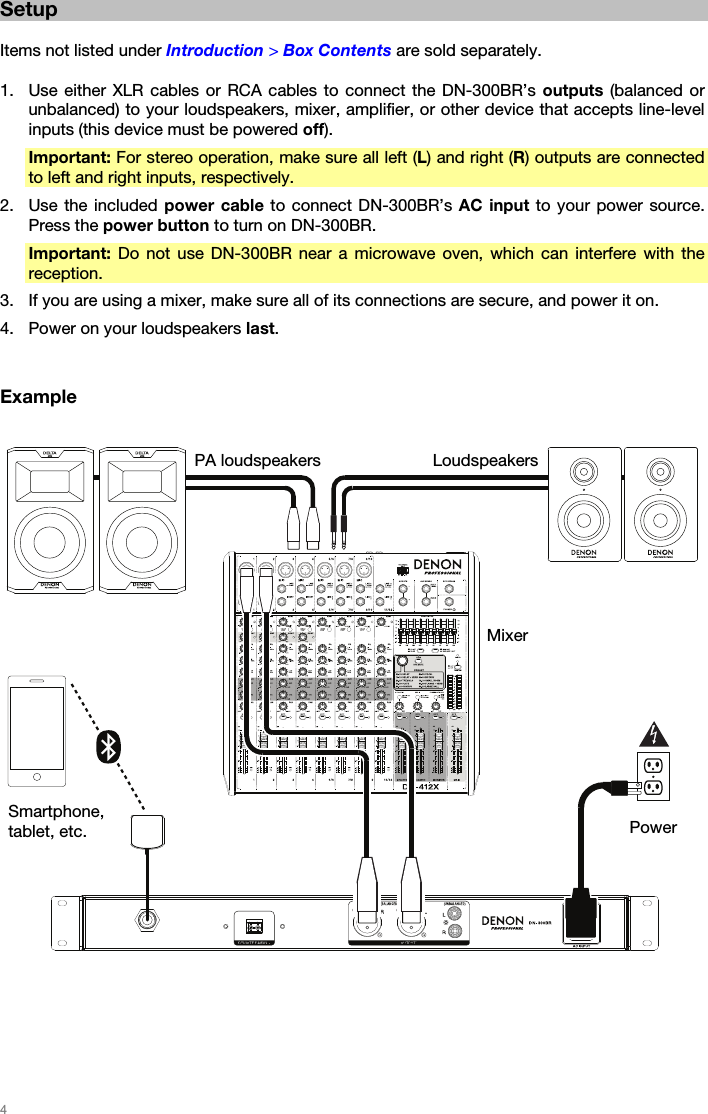   4   Setup  Items not listed under Introduction &gt; Box Contents are sold separately.  1. Use either XLR cables or RCA cables to connect the DN-300BR’s outputs (balanced or unbalanced) to your loudspeakers, mixer, amplifier, or other device that accepts line-level inputs (this device must be powered off). Important: For stereo operation, make sure all left (L) and right (R) outputs are connected to left and right inputs, respectively. 2. Use the included power cable to connect DN-300BR’s AC input to your power source. Press the power button to turn on DN-300BR. Important: Do not use DN-300BR near a microwave oven, which can interfere with the reception. 3. If you are using a mixer, make sure all of its connections are secure, and power it on. 4. Power on your loudspeakers last.   Example        PA loudspeakers  LoudspeakersMixer Smartphone, tablet, etc.  Power 