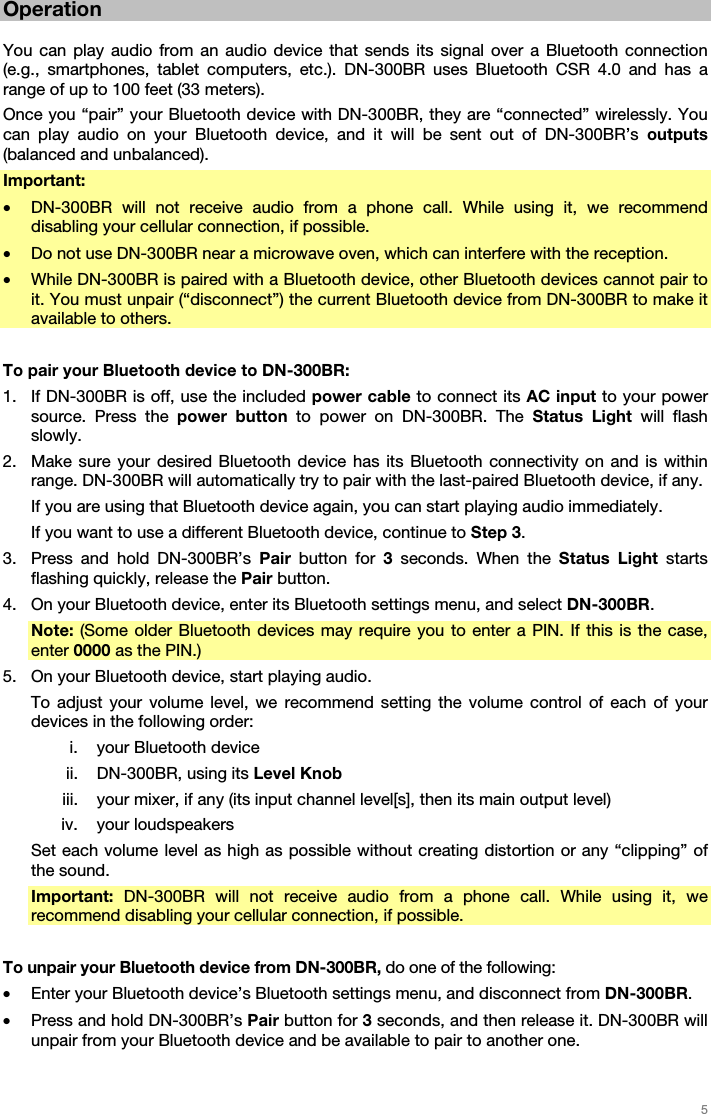   5   Operation  You can play audio from an audio device that sends its signal over a Bluetooth connection (e.g., smartphones, tablet computers, etc.). DN-300BR uses Bluetooth CSR 4.0 and has a range of up to 100 feet (33 meters). Once you “pair” your Bluetooth device with DN-300BR, they are “connected” wirelessly. You can play audio on your Bluetooth device, and it will be sent out of DN-300BR’s outputs (balanced and unbalanced). Important:  • DN-300BR will not receive audio from a phone call. While using it, we recommend disabling your cellular connection, if possible. • Do not use DN-300BR near a microwave oven, which can interfere with the reception. • While DN-300BR is paired with a Bluetooth device, other Bluetooth devices cannot pair to it. You must unpair (“disconnect”) the current Bluetooth device from DN-300BR to make it available to others.  To pair your Bluetooth device to DN-300BR: 1. If DN-300BR is off, use the included power cable to connect its AC input to your power source. Press the power button to power on DN-300BR. The Status Light will flash slowly. 2. Make sure your desired Bluetooth device has its Bluetooth connectivity on and is within range. DN-300BR will automatically try to pair with the last-paired Bluetooth device, if any. If you are using that Bluetooth device again, you can start playing audio immediately. If you want to use a different Bluetooth device, continue to Step 3. 3. Press and hold DN-300BR’s Pair button for 3 seconds. When the Status Light starts flashing quickly, release the Pair button. 4. On your Bluetooth device, enter its Bluetooth settings menu, and select DN-300BR.  Note: (Some older Bluetooth devices may require you to enter a PIN. If this is the case, enter 0000 as the PIN.) 5. On your Bluetooth device, start playing audio.  To adjust your volume level, we recommend setting the volume control of each of your devices in the following order: i. your Bluetooth device ii. DN-300BR, using its Level Knob iii. your mixer, if any (its input channel level[s], then its main output level) iv. your loudspeakers Set each volume level as high as possible without creating distortion or any “clipping” of the sound. Important:  DN-300BR will not receive audio from a phone call. While using it, we recommend disabling your cellular connection, if possible.  To unpair your Bluetooth device from DN-300BR, do one of the following: • Enter your Bluetooth device’s Bluetooth settings menu, and disconnect from DN-300BR. • Press and hold DN-300BR’s Pair button for 3 seconds, and then release it. DN-300BR will unpair from your Bluetooth device and be available to pair to another one.  