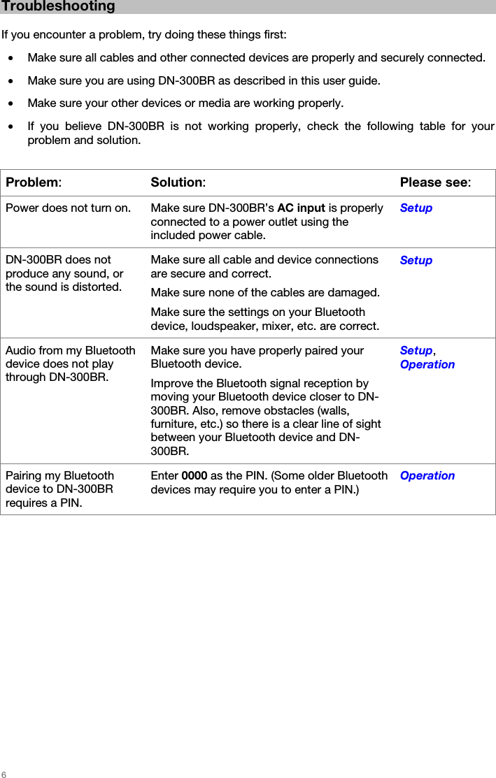   6   Troubleshooting  If you encounter a problem, try doing these things first: • Make sure all cables and other connected devices are properly and securely connected. • Make sure you are using DN-300BR as described in this user guide. • Make sure your other devices or media are working properly. • If you believe DN-300BR is not working properly, check the following table for your problem and solution.  Problem: Solution:Please see: Power does not turn on.  Make sure DN-300BR’s AC input is properly connected to a power outlet using the included power cable. Setup DN-300BR does not produce any sound, or the sound is distorted. Make sure all cable and device connections are secure and correct. Make sure none of the cables are damaged. Make sure the settings on your Bluetooth device, loudspeaker, mixer, etc. are correct. Setup Audio from my Bluetooth device does not play through DN-300BR. Make sure you have properly paired your Bluetooth device. Improve the Bluetooth signal reception by moving your Bluetooth device closer to DN-300BR. Also, remove obstacles (walls, furniture, etc.) so there is a clear line of sight between your Bluetooth device and DN-300BR. Setup, Operation Pairing my Bluetooth device to DN-300BR requires a PIN. Enter 0000 as the PIN. (Some older Bluetooth devices may require you to enter a PIN.) Operation   