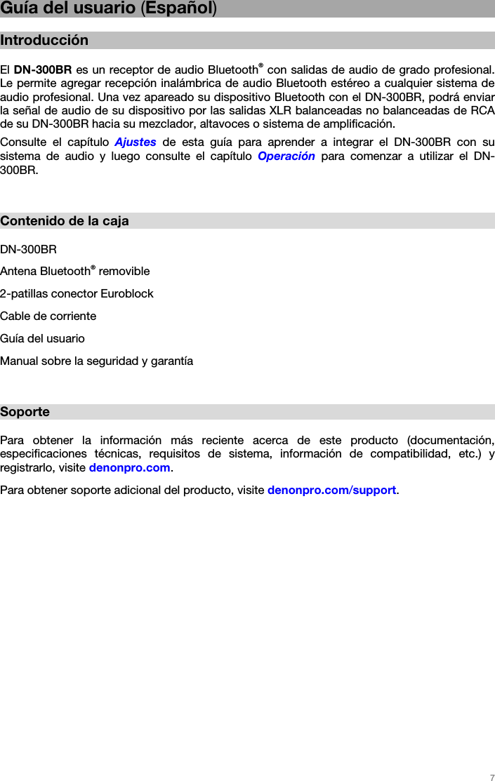   7   Guía del usuario (Español)  Introducción  El DN-300BR es un receptor de audio Bluetooth® con salidas de audio de grado profesional. Le permite agregar recepción inalámbrica de audio Bluetooth estéreo a cualquier sistema de audio profesional. Una vez apareado su dispositivo Bluetooth con el DN-300BR, podrá enviar la señal de audio de su dispositivo por las salidas XLR balanceadas no balanceadas de RCA de su DN-300BR hacia su mezclador, altavoces o sistema de amplificación. Consulte el capítulo Ajustes de esta guía para aprender a integrar el DN-300BR con su sistema de audio y luego consulte el capítulo Operación para comenzar a utilizar el DN-300BR.   Contenido de la caja  DN-300BR Antena Bluetooth® removible 2-patillas conector Euroblock Cable de corriente  Guía del usuario Manual sobre la seguridad y garantía   Soporte  Para obtener la información más reciente acerca de este producto (documentación, especificaciones técnicas, requisitos de sistema, información de compatibilidad, etc.) y registrarlo, visite denonpro.com. Para obtener soporte adicional del producto, visite denonpro.com/support.   